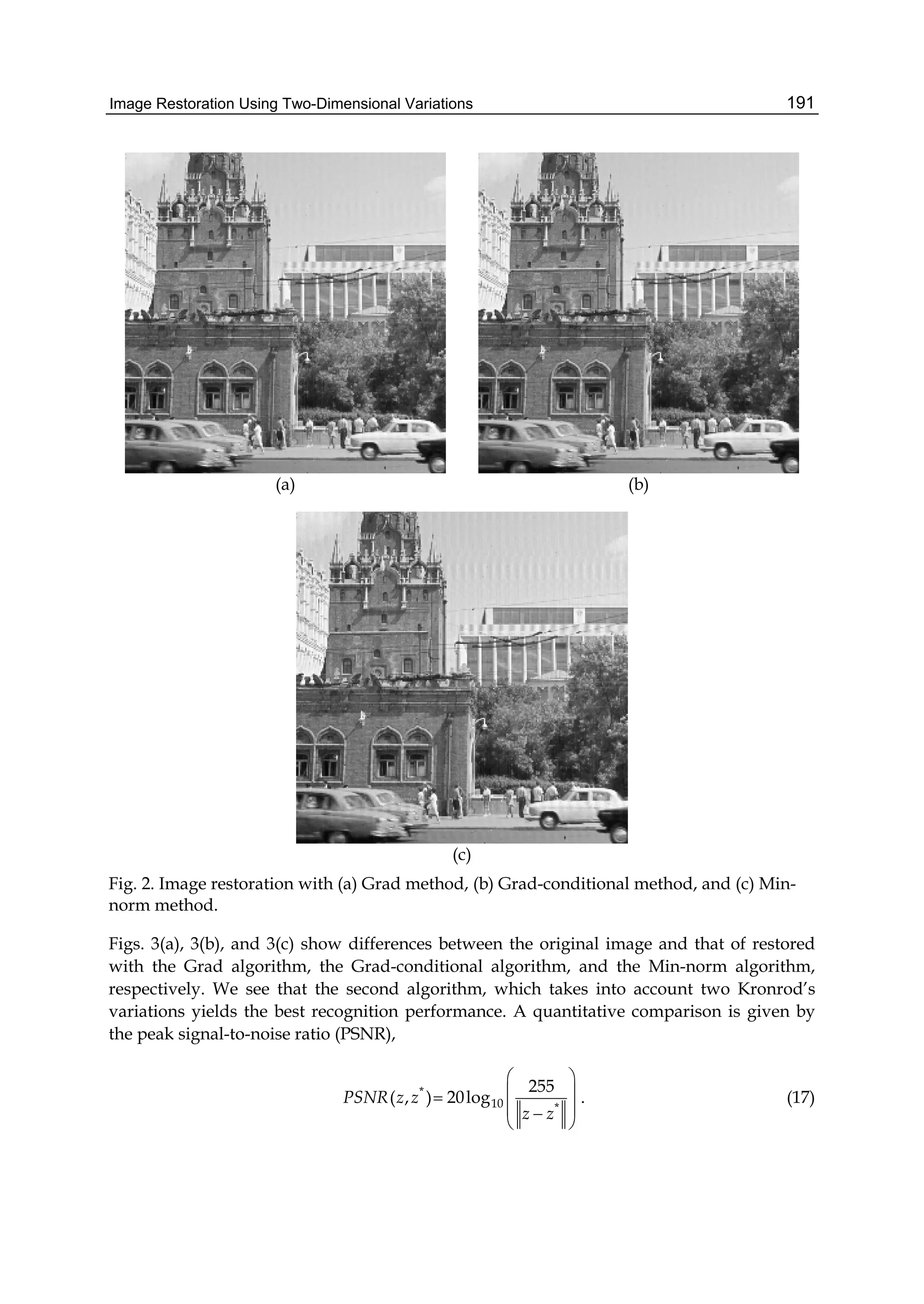 Image Restoration Using Two-Dimensional Variations 191
(a) (b)
(c)
Fig. 2. Image restoration with (a) Grad method, (b) Grad-conditional method, and (c) Min-
norm method.
Figs. 3(a), 3(b), and 3(c) show differences between the original image and that of restored
with the Grad algorithm, the Grad-conditional algorithm, and the Min-norm algorithm,
respectively. We see that the second algorithm, which takes into account two Kronrod’s
variations yields the best recognition performance. A quantitative comparison is given by
the peak signal-to-noise ratio (PSNR),
*
10 *
255
( , ) 20logPSNR z z
z z
 
 
 
 
. (17)
 