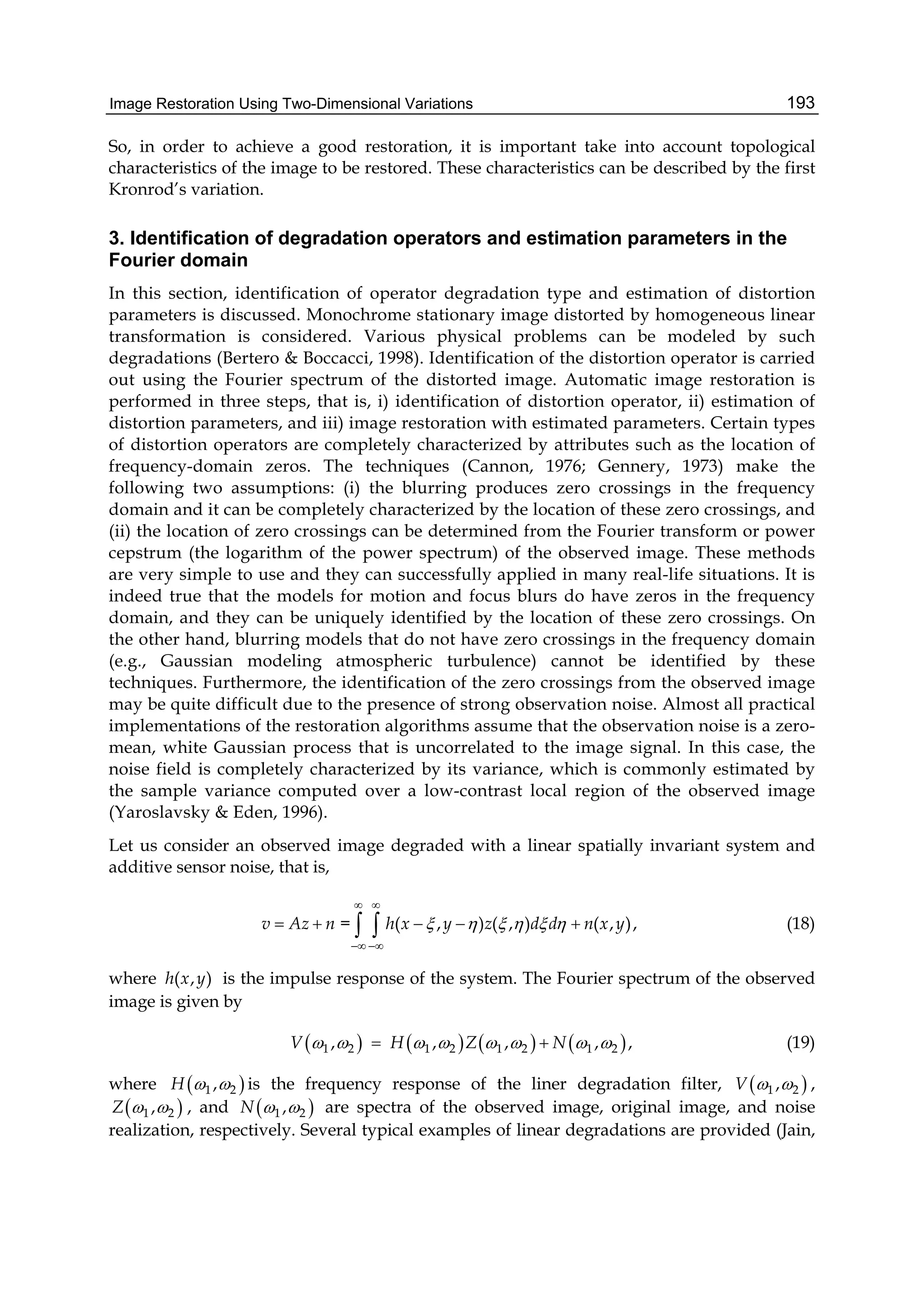 Image Restoration Using Two-Dimensional Variations 193
So, in order to achieve a good restoration, it is important take into account topological
characteristics of the image to be restored. These characteristics can be described by the first
Kronrod’s variation.
3. Identification of degradation operators and estimation parameters in the
Fourier domain
In this section, identification of operator degradation type and estimation of distortion
parameters is discussed. Monochrome stationary image distorted by homogeneous linear
transformation is considered. Various physical problems can be modeled by such
degradations (Bertero & Boccacci, 1998). Identification of the distortion operator is carried
out using the Fourier spectrum of the distorted image. Automatic image restoration is
performed in three steps, that is, i) identification of distortion operator, ii) estimation of
distortion parameters, and iii) image restoration with estimated parameters. Certain types
of distortion operators are completely characterized by attributes such as the location of
frequency-domain zeros. The techniques (Cannon, 1976; Gennery, 1973) make the
following two assumptions: (i) the blurring produces zero crossings in the frequency
domain and it can be completely characterized by the location of these zero crossings, and
(ii) the location of zero crossings can be determined from the Fourier transform or power
cepstrum (the logarithm of the power spectrum) of the observed image. These methods
are very simple to use and they can successfully applied in many real-life situations. It is
indeed true that the models for motion and focus blurs do have zeros in the frequency
domain, and they can be uniquely identified by the location of these zero crossings. On
the other hand, blurring models that do not have zero crossings in the frequency domain
(e.g., Gaussian modeling atmospheric turbulence) cannot be identified by these
techniques. Furthermore, the identification of the zero crossings from the observed image
may be quite difficult due to the presence of strong observation noise. Almost all practical
implementations of the restoration algorithms assume that the observation noise is a zero-
mean, white Gaussian process that is uncorrelated to the image signal. In this case, the
noise field is completely characterized by its variance, which is commonly estimated by
the sample variance computed over a low-contrast local region of the observed image
(Yaroslavsky & Eden, 1996).
Let us consider an observed image degraded with a linear spatially invariant system and
additive sensor noise, that is,
= ( , ) ( , ) ( , ),v Az n h x y z d d n x y     
 
 
      (18)
where ( , )h x y is the impulse response of the system. The Fourier spectrum of the observed
image is given by
       1 2 1 2 1 2 1 2, , , , ,V H Z N         (19)
where  1 2,H   is the frequency response of the liner degradation filter,  1 2,V   ,
 1 2,Z   , and  1 2,N   are spectra of the observed image, original image, and noise
realization, respectively. Several typical examples of linear degradations are provided (Jain,
 