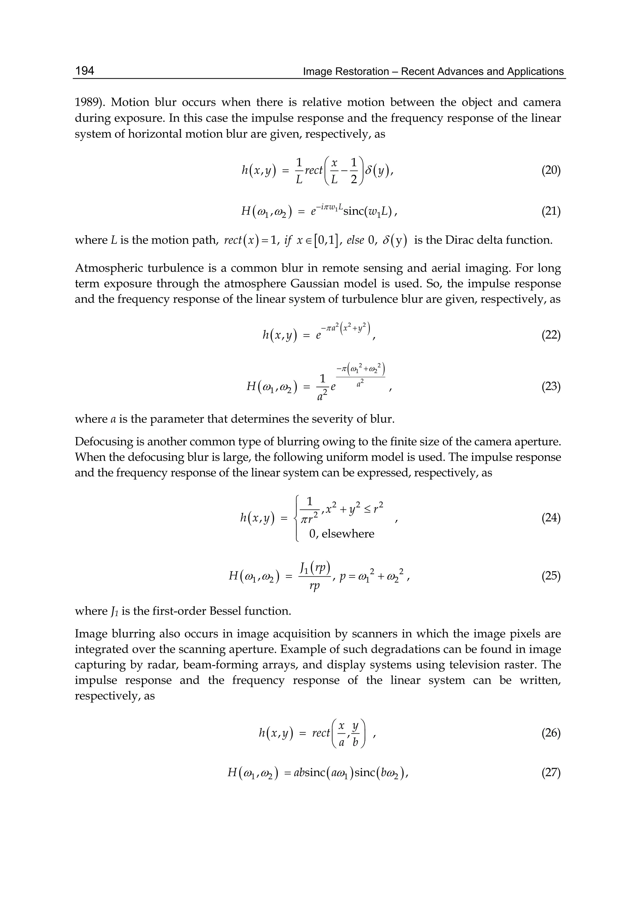 Image Restoration – Recent Advances and Applications194
1989). Motion blur occurs when there is relative motion between the object and camera
during exposure. In this case the impulse response and the frequency response of the linear
system of horizontal motion blur are given, respectively, as
   
1 1
, ,
2
x
h x y rect y
L L

 
  
 
(20)
  1
1 2 1, sinc( )
 i w L
H e w L
  , (21)
where L is the motion path,      1, 0,1 , 0, yrect x if x else   is the Dirac delta function.
Atmospheric turbulence is a common blur in remote sensing and aerial imaging. For long
term exposure through the atmosphere Gaussian model is used. So, the impulse response
and the frequency response of the linear system of turbulence blur are given, respectively, as
   2 2 2
,
a x y
h x y e
 
 , (22)
 
 2 2
1 2
2
1 2 2
1
,
 
 aH e
a
  
  , (23)
where α is the parameter that determines the severity of blur.
Defocusing is another common type of blurring owing to the finite size of the camera aperture.
When the defocusing blur is large, the following uniform model is used. The impulse response
and the frequency response of the linear system can be expressed, respectively, as
 
2 2 2
2
1
,
,
0, elsewhere
x y r
h x y r

 
 


, (24)
 
 1 2 2
1 2 1 2, ,
J rp
H p
rp
      , (25)
where J1 is the first-order Bessel function.
Image blurring also occurs in image acquisition by scanners in which the image pixels are
integrated over the scanning aperture. Example of such degradations can be found in image
capturing by radar, beam-forming arrays, and display systems using television raster. The
impulse response and the frequency response of the linear system can be written,
respectively, as
 , , ,
yx
h x y rect
a b
 
  
 
(26)
     1 2 1 2, sinc sinc ,H ab a b    (27)
 