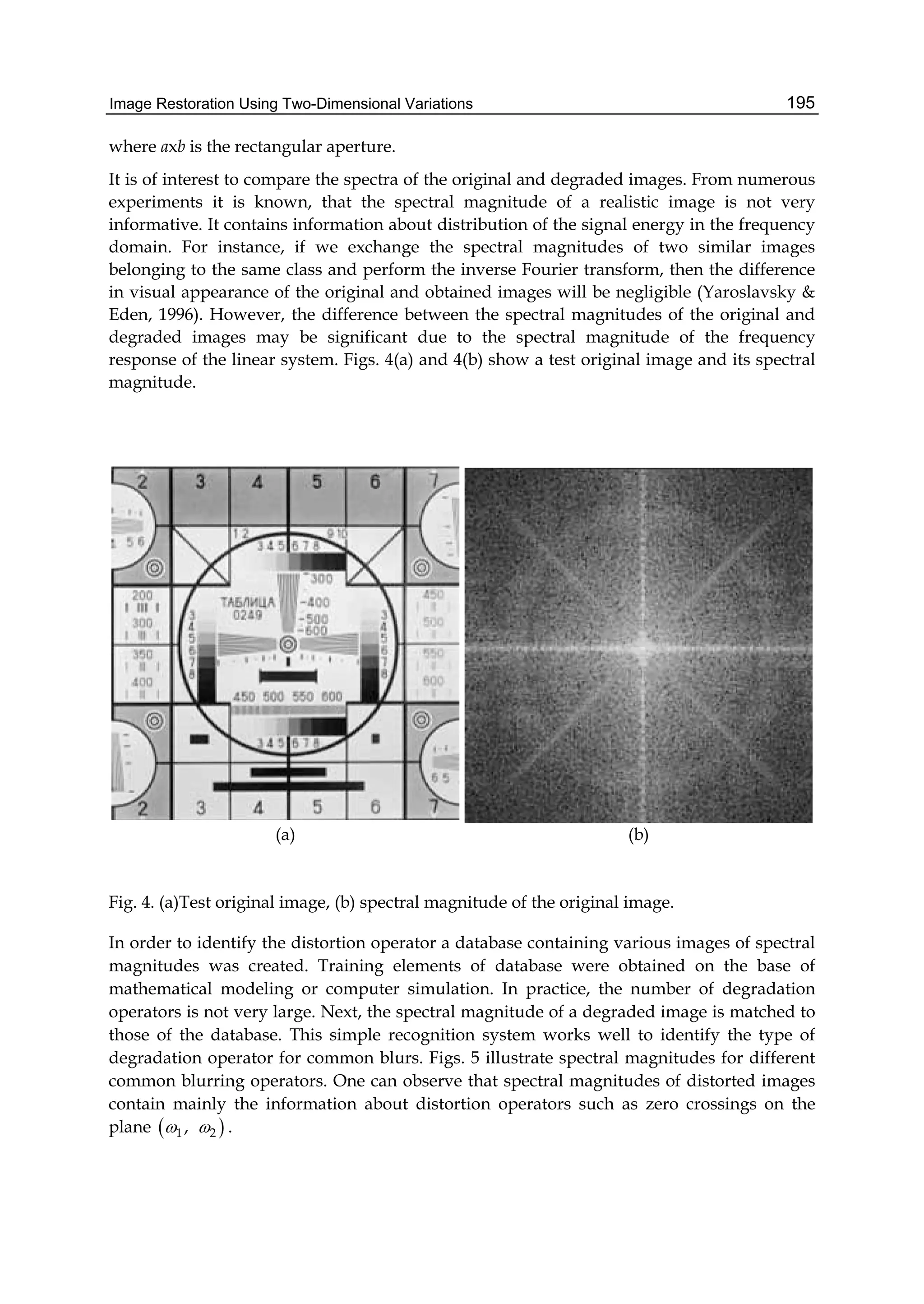 Image Restoration Using Two-Dimensional Variations 195
where axb is the rectangular aperture.
It is of interest to compare the spectra of the original and degraded images. From numerous
experiments it is known, that the spectral magnitude of a realistic image is not very
informative. It contains information about distribution of the signal energy in the frequency
domain. For instance, if we exchange the spectral magnitudes of two similar images
belonging to the same class and perform the inverse Fourier transform, then the difference
in visual appearance of the original and obtained images will be negligible (Yaroslavsky &
Eden, 1996). However, the difference between the spectral magnitudes of the original and
degraded images may be significant due to the spectral magnitude of the frequency
response of the linear system. Figs. 4(a) and 4(b) show a test original image and its spectral
magnitude.
(a) (b)
Fig. 4. (a)Test original image, (b) spectral magnitude of the original image.
In order to identify the distortion operator a database containing various images of spectral
magnitudes was created. Training elements of database were obtained on the base of
mathematical modeling or computer simulation. In practice, the number of degradation
operators is not very large. Next, the spectral magnitude of a degraded image is matched to
those of the database. This simple recognition system works well to identify the type of
degradation operator for common blurs. Figs. 5 illustrate spectral magnitudes for different
common blurring operators. One can observe that spectral magnitudes of distorted images
contain mainly the information about distortion operators such as zero crossings on the
plane  1 2,  .
 