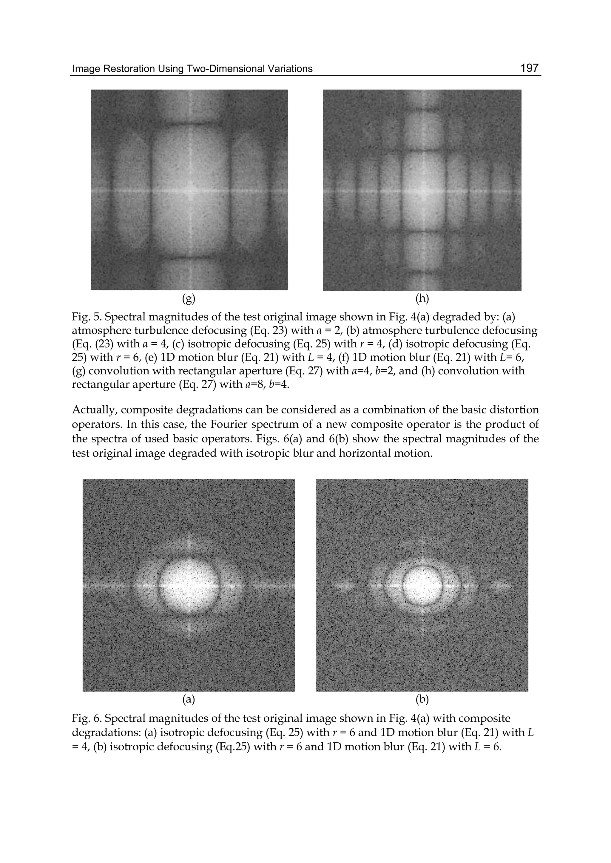 Image Restoration Using Two-Dimensional Variations 197
(g) (h)
Fig. 5. Spectral magnitudes of the test original image shown in Fig. 4(a) degraded by: (a)
atmosphere turbulence defocusing (Eq. 23) with α = 2, (b) atmosphere turbulence defocusing
(Eq. (23) with α = 4, (c) isotropic defocusing (Eq. 25) with r = 4, (d) isotropic defocusing (Eq.
25) with r = 6, (e) 1D motion blur (Eq. 21) with L = 4, (f) 1D motion blur (Eq. 21) with L= 6,
(g) convolution with rectangular aperture (Eq. 27) with a=4, b=2, and (h) convolution with
rectangular aperture (Eq. 27) with a=8, b=4.
Actually, composite degradations can be considered as a combination of the basic distortion
operators. In this case, the Fourier spectrum of a new composite operator is the product of
the spectra of used basic operators. Figs. 6(a) and 6(b) show the spectral magnitudes of the
test original image degraded with isotropic blur and horizontal motion.
(a) (b)
Fig. 6. Spectral magnitudes of the test original image shown in Fig. 4(a) with composite
degradations: (a) isotropic defocusing (Eq. 25) with r = 6 and 1D motion blur (Eq. 21) with L
= 4, (b) isotropic defocusing (Eq.25) with r = 6 and 1D motion blur (Eq. 21) with L = 6.
 