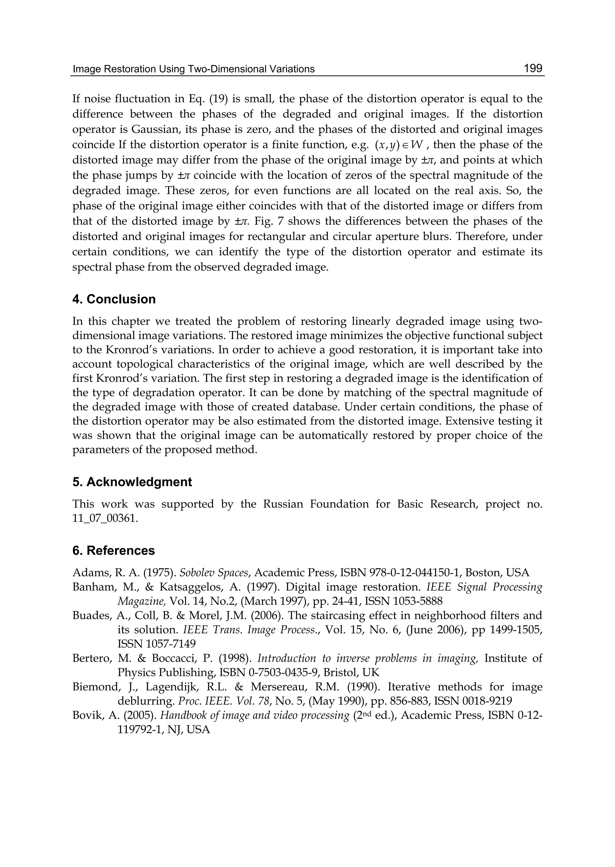 Image Restoration Using Two-Dimensional Variations 199
If noise fluctuation in Eq. (19) is small, the phase of the distortion operator is equal to the
difference between the phases of the degraded and original images. If the distortion
operator is Gaussian, its phase is zero, and the phases of the distorted and original images
coincide If the distortion operator is a finite function, e.g. ( , )x y W , then the phase of the
distorted image may differ from the phase of the original image by ±π, and points at which
the phase jumps by ±π coincide with the location of zeros of the spectral magnitude of the
degraded image. These zeros, for even functions are all located on the real axis. So, the
phase of the original image either coincides with that of the distorted image or differs from
that of the distorted image by ±π. Fig. 7 shows the differences between the phases of the
distorted and original images for rectangular and circular aperture blurs. Therefore, under
certain conditions, we can identify the type of the distortion operator and estimate its
spectral phase from the observed degraded image.
4. Conclusion
In this chapter we treated the problem of restoring linearly degraded image using two-
dimensional image variations. The restored image minimizes the objective functional subject
to the Kronrod’s variations. In order to achieve a good restoration, it is important take into
account topological characteristics of the original image, which are well described by the
first Kronrod’s variation. The first step in restoring a degraded image is the identification of
the type of degradation operator. It can be done by matching of the spectral magnitude of
the degraded image with those of created database. Under certain conditions, the phase of
the distortion operator may be also estimated from the distorted image. Extensive testing it
was shown that the original image can be automatically restored by proper choice of the
parameters of the proposed method.
5. Acknowledgment
This work was supported by the Russian Foundation for Basic Research, project no.
11_07_00361.
6. References
Adams, R. A. (1975). Sobolev Spaces, Academic Press, ISBN 978-0-12-044150-1, Boston, USA
Banham, M., & Katsaggelos, A. (1997). Digital image restoration. IEEE Signal Processing
Magazine, Vol. 14, No.2, (March 1997), pp. 24-41, ISSN 1053-5888
Buades, A., Coll, B. & Morel, J.M. (2006). The staircasing effect in neighborhood filters and
its solution. IEEE Trans. Image Process., Vol. 15, No. 6, (June 2006), pp 1499-1505,
ISSN 1057-7149
Bertero, M. & Boccacci, P. (1998). Introduction to inverse problems in imaging, Institute of
Physics Publishing, ISBN 0-7503-0435-9, Bristol, UK
Biemond, J., Lagendijk, R.L. & Mersereau, R.M. (1990). Iterative methods for image
deblurring. Proc. IEEE. Vol. 78, No. 5, (May 1990), pp. 856-883, ISSN 0018-9219
Bovik, A. (2005). Handbook of image and video processing (2nd ed.), Academic Press, ISBN 0-12-
119792-1, NJ, USA
 