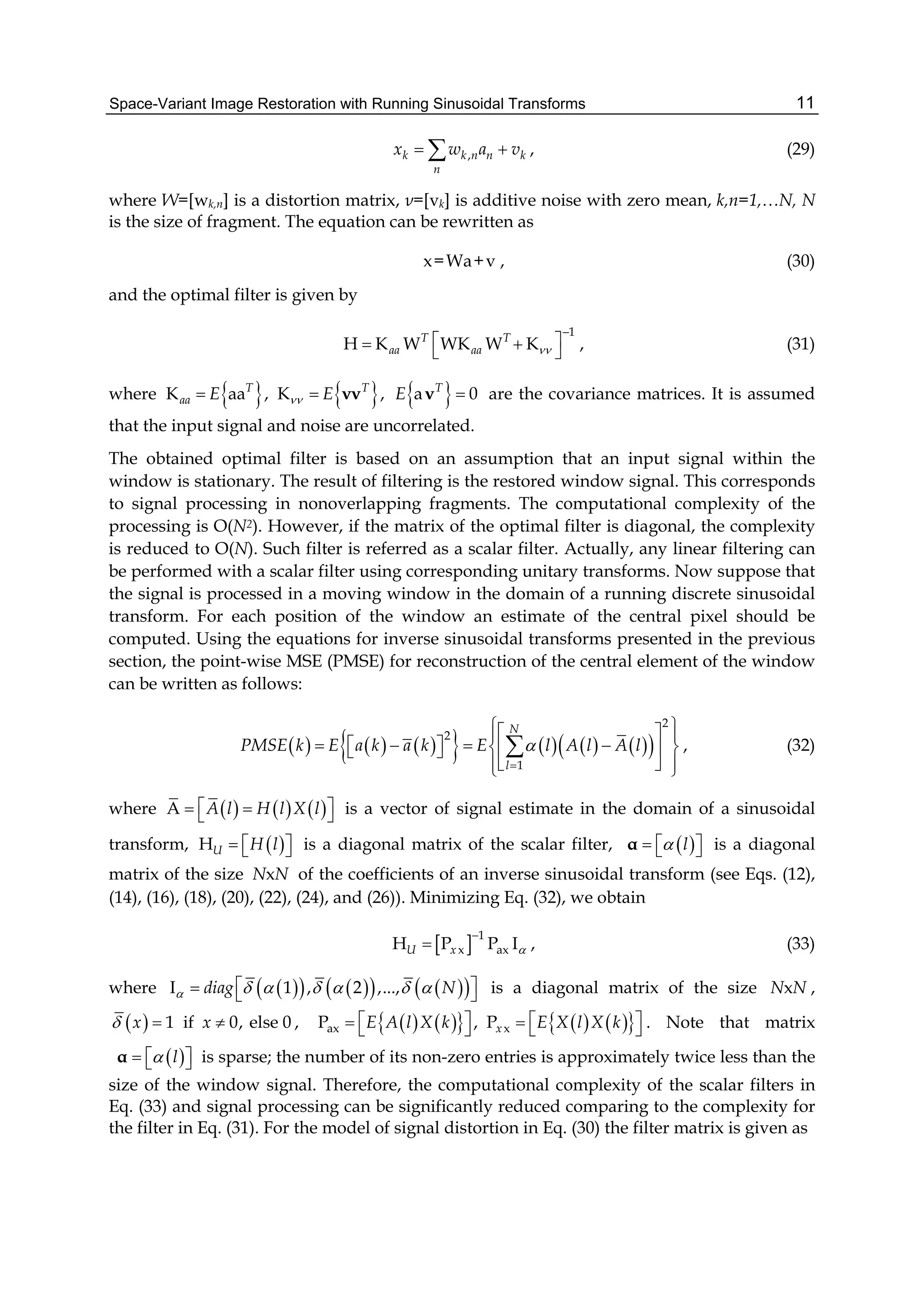 Space-Variant Image Restoration with Running Sinusoidal Transforms 11
,k k n n k
n
x w a v  , (29)
where W=[wk,n] is a distortion matrix, ν=[vk] is additive noise with zero mean, k,n=1,…N, N
is the size of fragment. The equation can be rewritten as
x=Wa+v , (30)
and the optimal filter is given by
1
H K W WK W KT T
aa aa 

    , (31)
where      K aa , K , a 0T T T
aa E E E  νν ν are the covariance matrices. It is assumed
that the input signal and noise are uncorrelated.
The obtained optimal filter is based on an assumption that an input signal within the
window is stationary. The result of filtering is the restored window signal. This corresponds
to signal processing in nonoverlapping fragments. The computational complexity of the
processing is O(N2). However, if the matrix of the optimal filter is diagonal, the complexity
is reduced to O(N). Such filter is referred as a scalar filter. Actually, any linear filtering can
be performed with a scalar filter using corresponding unitary transforms. Now suppose that
the signal is processed in a moving window in the domain of a running discrete sinusoidal
transform. For each position of the window an estimate of the central pixel should be
computed. Using the equations for inverse sinusoidal transforms presented in the previous
section, the point-wise MSE (PMSE) for reconstruction of the central element of the window
can be written as follows:
             
2
2
1
N
l
PMSE k E a k a k E l A l A l

   
        
   
 , (32)
where      A A l H l X l    is a vector of signal estimate in the domain of a sinusoidal
transform,  HU H l    is a diagonal matrix of the scalar filter,  l   α is a diagonal
matrix of the size xN N of the coefficients of an inverse sinusoidal transform (see Eqs. (12),
(14), (16), (18), (20), (22), (24), and (26)). Minimizing Eq. (32), we obtain
  1
x axH P P IU x 

 , (33)
where         I 1 , 2 ,...,diag N          is a diagonal matrix of the size xN N ,
  1 if 0, else 0x x   ,          ax xP , PxE A l X k E X l X k        . Note that matrix
 l   α is sparse; the number of its non-zero entries is approximately twice less than the
size of the window signal. Therefore, the computational complexity of the scalar filters in
Eq. (33) and signal processing can be significantly reduced comparing to the complexity for
the filter in Eq. (31). For the model of signal distortion in Eq. (30) the filter matrix is given as
 