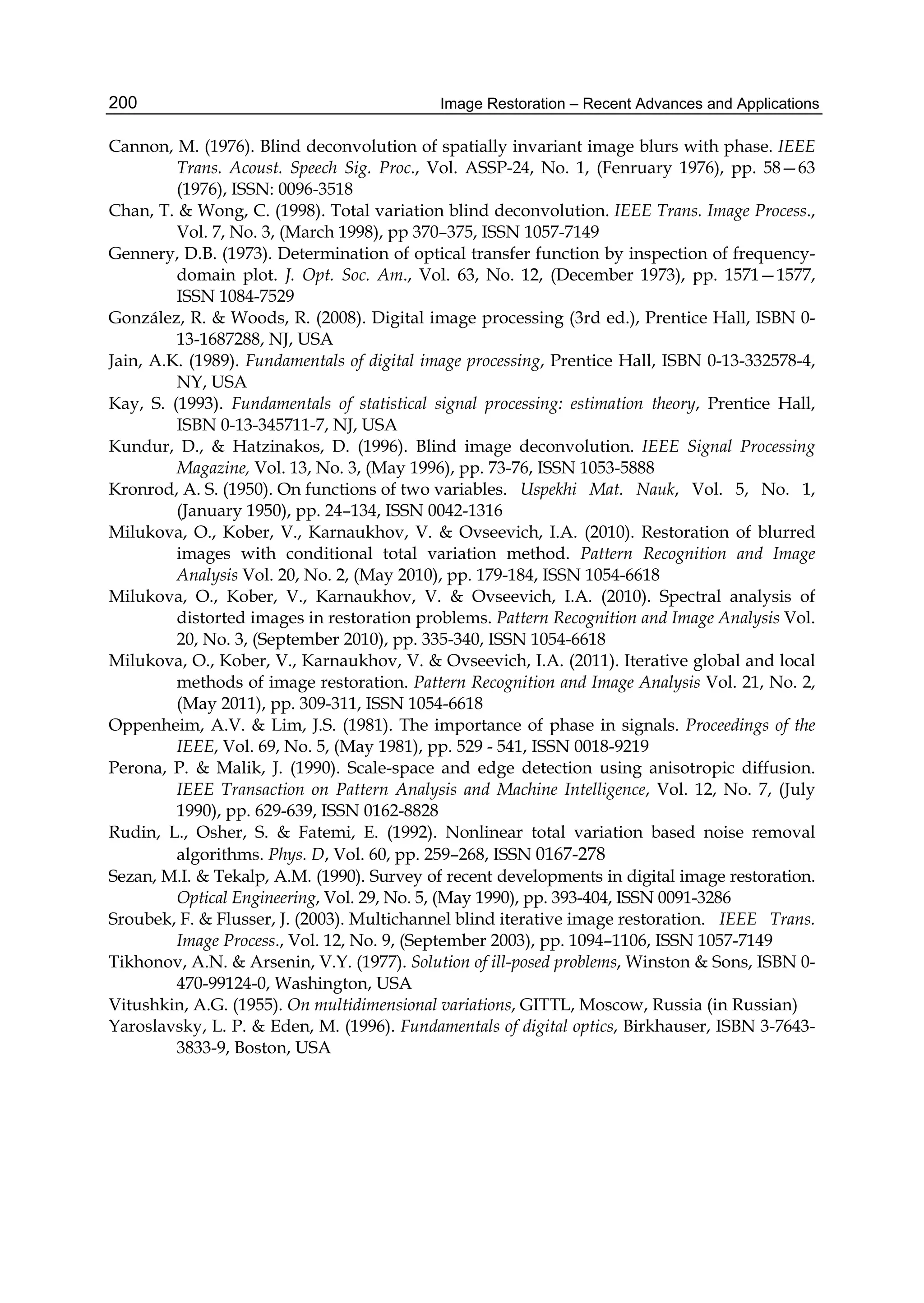 Image Restoration – Recent Advances and Applications200
Cannon, M. (1976). Blind deconvolution of spatially invariant image blurs with phase. IEEE
Trans. Acoust. Speech Sig. Proc., Vol. ASSP-24, No. 1, (Fenruary 1976), pp. 58—63
(1976), ISSN: 0096-3518
Chan, T. & Wong, C. (1998). Total variation blind deconvolution. IEEE Trans. Image Process.,
Vol. 7, No. 3, (March 1998), pp 370–375, ISSN 1057-7149
Gennery, D.B. (1973). Determination of optical transfer function by inspection of frequency-
domain plot. J. Opt. Soc. Am., Vol. 63, No. 12, (December 1973), pp. 1571—1577,
ISSN 1084-7529
González, R. & Woods, R. (2008). Digital image processing (3rd ed.), Prentice Hall, ISBN 0-
13-1687288, NJ, USA
Jain, A.K. (1989). Fundamentals of digital image processing, Prentice Hall, ISBN 0-13-332578-4,
NY, USA
Kay, S. (1993). Fundamentals of statistical signal processing: estimation theory, Prentice Hall,
ISBN 0-13-345711-7, NJ, USA
Kundur, D., & Hatzinakos, D. (1996). Blind image deconvolution. IEEE Signal Processing
Magazine, Vol. 13, No. 3, (May 1996), pp. 73-76, ISSN 1053-5888
Kronrod, A. S. (1950). On functions of two variables. Uspekhi Mat. Nauk, Vol. 5, No. 1,
(January 1950), pp. 24–134, ISSN 0042-1316
Milukova, O., Kober, V., Karnaukhov, V. & Ovseevich, I.A. (2010). Restoration of blurred
images with conditional total variation method. Pattern Recognition and Image
Analysis Vol. 20, No. 2, (May 2010), pp. 179-184, ISSN 1054-6618
Milukova, O., Kober, V., Karnaukhov, V. & Ovseevich, I.A. (2010). Spectral analysis of
distorted images in restoration problems. Pattern Recognition and Image Analysis Vol.
20, No. 3, (September 2010), pp. 335-340, ISSN 1054-6618
Milukova, O., Kober, V., Karnaukhov, V. & Ovseevich, I.A. (2011). Iterative global and local
methods of image restoration. Pattern Recognition and Image Analysis Vol. 21, No. 2,
(May 2011), pp. 309-311, ISSN 1054-6618
Oppenheim, A.V. & Lim, J.S. (1981). The importance of phase in signals. Proceedings of the
IEEE, Vol. 69, No. 5, (May 1981), pp. 529 - 541, ISSN 0018-9219
Perona, P. & Malik, J. (1990). Scale-space and edge detection using anisotropic diffusion.
IEEE Transaction on Pattern Analysis and Machine Intelligence, Vol. 12, No. 7, (July
1990), pp. 629-639, ISSN 0162-8828
Rudin, L., Osher, S. & Fatemi, E. (1992). Nonlinear total variation based noise removal
algorithms. Phys. D, Vol. 60, pp. 259–268, ISSN 0167-278
Sezan, M.I. & Tekalp, A.M. (1990). Survey of recent developments in digital image restoration.
Optical Engineering, Vol. 29, No. 5, (May 1990), pp. 393-404, ISSN 0091-3286
Sroubek, F. & Flusser, J. (2003). Multichannel blind iterative image restoration. IEEE Trans.
Image Process., Vol. 12, No. 9, (September 2003), pp. 1094–1106, ISSN 1057-7149
Tikhonov, A.N. & Arsenin, V.Y. (1977). Solution of ill-posed problems, Winston & Sons, ISBN 0-
470-99124-0, Washington, USA
Vitushkin, A.G. (1955). On multidimensional variations, GITTL, Moscow, Russia (in Russian)
Yaroslavsky, L. P. & Eden, M. (1996). Fundamentals of digital optics, Birkhauser, ISBN 3-7643-
3833-9, Boston, USA
 