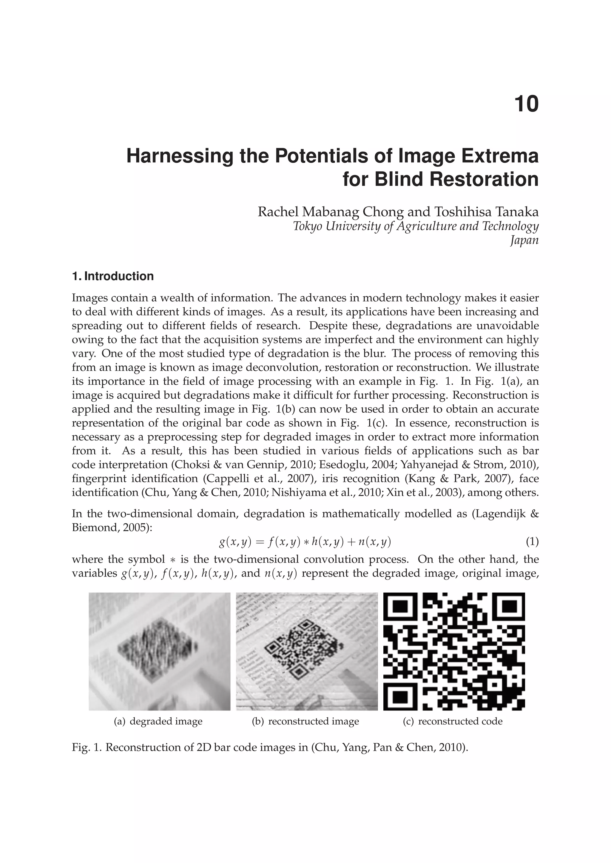 0
Harnessing the Potentials of Image Extrema
for Blind Restoration
Rachel Mabanag Chong and Toshihisa Tanaka
Tokyo University of Agriculture and Technology
Japan
1. Introduction
Images contain a wealth of information. The advances in modern technology makes it easier
to deal with different kinds of images. As a result, its applications have been increasing and
spreading out to different ﬁelds of research. Despite these, degradations are unavoidable
owing to the fact that the acquisition systems are imperfect and the environment can highly
vary. One of the most studied type of degradation is the blur. The process of removing this
from an image is known as image deconvolution, restoration or reconstruction. We illustrate
its importance in the ﬁeld of image processing with an example in Fig. 1. In Fig. 1(a), an
image is acquired but degradations make it difﬁcult for further processing. Reconstruction is
applied and the resulting image in Fig. 1(b) can now be used in order to obtain an accurate
representation of the original bar code as shown in Fig. 1(c). In essence, reconstruction is
necessary as a preprocessing step for degraded images in order to extract more information
from it. As a result, this has been studied in various ﬁelds of applications such as bar
code interpretation (Choksi & van Gennip, 2010; Esedoglu, 2004; Yahyanejad & Strom, 2010),
ﬁngerprint identiﬁcation (Cappelli et al., 2007), iris recognition (Kang & Park, 2007), face
identiﬁcation (Chu, Yang & Chen, 2010; Nishiyama et al., 2010; Xin et al., 2003), among others.
In the two-dimensional domain, degradation is mathematically modelled as (Lagendijk &
Biemond, 2005):
g(x, y) = f (x, y) ∗ h(x, y) + n(x, y) (1)
where the symbol ∗ is the two-dimensional convolution process. On the other hand, the
variables g(x, y), f (x, y), h(x, y), and n(x, y) represent the degraded image, original image,
(a) degraded image (b) reconstructed image (c) reconstructed code
Fig. 1. Reconstruction of 2D bar code images in (Chu, Yang, Pan & Chen, 2010).
10
 