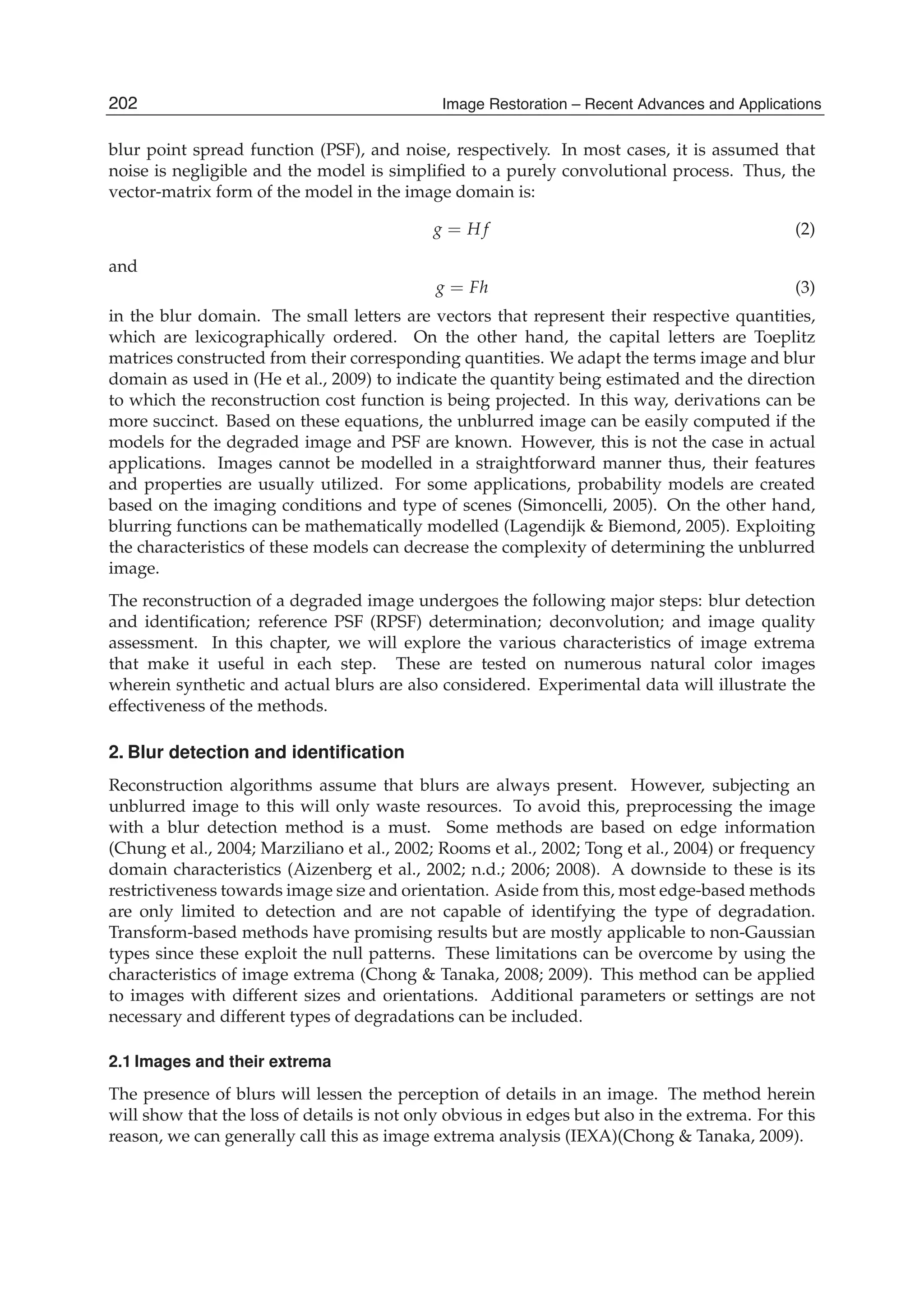 2 Will-be-set-by-IN-TECH
blur point spread function (PSF), and noise, respectively. In most cases, it is assumed that
noise is negligible and the model is simpliﬁed to a purely convolutional process. Thus, the
vector-matrix form of the model in the image domain is:
g = H f (2)
and
g = Fh (3)
in the blur domain. The small letters are vectors that represent their respective quantities,
which are lexicographically ordered. On the other hand, the capital letters are Toeplitz
matrices constructed from their corresponding quantities. We adapt the terms image and blur
domain as used in (He et al., 2009) to indicate the quantity being estimated and the direction
to which the reconstruction cost function is being projected. In this way, derivations can be
more succinct. Based on these equations, the unblurred image can be easily computed if the
models for the degraded image and PSF are known. However, this is not the case in actual
applications. Images cannot be modelled in a straightforward manner thus, their features
and properties are usually utilized. For some applications, probability models are created
based on the imaging conditions and type of scenes (Simoncelli, 2005). On the other hand,
blurring functions can be mathematically modelled (Lagendijk & Biemond, 2005). Exploiting
the characteristics of these models can decrease the complexity of determining the unblurred
image.
The reconstruction of a degraded image undergoes the following major steps: blur detection
and identiﬁcation; reference PSF (RPSF) determination; deconvolution; and image quality
assessment. In this chapter, we will explore the various characteristics of image extrema
that make it useful in each step. These are tested on numerous natural color images
wherein synthetic and actual blurs are also considered. Experimental data will illustrate the
effectiveness of the methods.
2. Blur detection and identiﬁcation
Reconstruction algorithms assume that blurs are always present. However, subjecting an
unblurred image to this will only waste resources. To avoid this, preprocessing the image
with a blur detection method is a must. Some methods are based on edge information
(Chung et al., 2004; Marziliano et al., 2002; Rooms et al., 2002; Tong et al., 2004) or frequency
domain characteristics (Aizenberg et al., 2002; n.d.; 2006; 2008). A downside to these is its
restrictiveness towards image size and orientation. Aside from this, most edge-based methods
are only limited to detection and are not capable of identifying the type of degradation.
Transform-based methods have promising results but are mostly applicable to non-Gaussian
types since these exploit the null patterns. These limitations can be overcome by using the
characteristics of image extrema (Chong & Tanaka, 2008; 2009). This method can be applied
to images with different sizes and orientations. Additional parameters or settings are not
necessary and different types of degradations can be included.
2.1 Images and their extrema
The presence of blurs will lessen the perception of details in an image. The method herein
will show that the loss of details is not only obvious in edges but also in the extrema. For this
reason, we can generally call this as image extrema analysis (IEXA)(Chong & Tanaka, 2009).
202 Image Restoration – Recent Advances and Applications
 