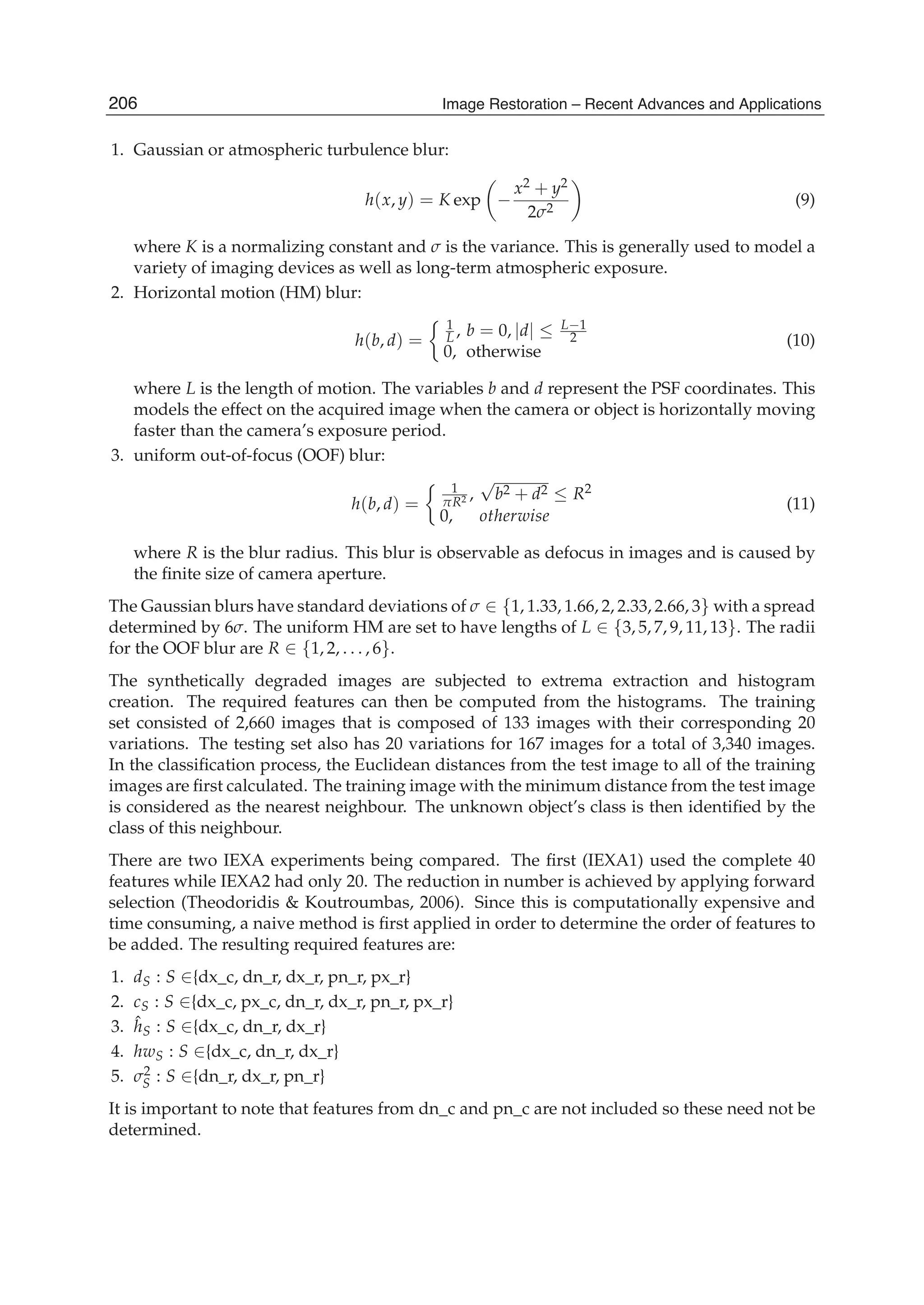 6 Will-be-set-by-IN-TECH
1. Gaussian or atmospheric turbulence blur:
h(x, y) = K exp −
x2 + y2
2σ2
(9)
where K is a normalizing constant and σ is the variance. This is generally used to model a
variety of imaging devices as well as long-term atmospheric exposure.
2. Horizontal motion (HM) blur:
h(b, d) =
1
L , b = 0, |d| ≤ L−1
2
0, otherwise
(10)
where L is the length of motion. The variables b and d represent the PSF coordinates. This
models the effect on the acquired image when the camera or object is horizontally moving
faster than the camera’s exposure period.
3. uniform out-of-focus (OOF) blur:
h(b, d) =
1
πR2 ,
√
b2 + d2 ≤ R2
0, otherwise
(11)
where R is the blur radius. This blur is observable as defocus in images and is caused by
the ﬁnite size of camera aperture.
The Gaussian blurs have standard deviations of σ ∈ {1, 1.33, 1.66, 2, 2.33, 2.66, 3} with a spread
determined by 6σ. The uniform HM are set to have lengths of L ∈ {3, 5, 7, 9, 11, 13}. The radii
for the OOF blur are R ∈ {1, 2, . . . , 6}.
The synthetically degraded images are subjected to extrema extraction and histogram
creation. The required features can then be computed from the histograms. The training
set consisted of 2,660 images that is composed of 133 images with their corresponding 20
variations. The testing set also has 20 variations for 167 images for a total of 3,340 images.
In the classiﬁcation process, the Euclidean distances from the test image to all of the training
images are ﬁrst calculated. The training image with the minimum distance from the test image
is considered as the nearest neighbour. The unknown object’s class is then identiﬁed by the
class of this neighbour.
There are two IEXA experiments being compared. The ﬁrst (IEXA1) used the complete 40
features while IEXA2 had only 20. The reduction in number is achieved by applying forward
selection (Theodoridis & Koutroumbas, 2006). Since this is computationally expensive and
time consuming, a naive method is ﬁrst applied in order to determine the order of features to
be added. The resulting required features are:
1. dS : S ∈{dx_c, dn_r, dx_r, pn_r, px_r}
2. cS : S ∈{dx_c, px_c, dn_r, dx_r, pn_r, px_r}
3. ˆhS : S ∈{dx_c, dn_r, dx_r}
4. hwS : S ∈{dx_c, dn_r, dx_r}
5. σ2
S : S ∈{dn_r, dx_r, pn_r}
It is important to note that features from dn_c and pn_c are not included so these need not be
determined.
206 Image Restoration – Recent Advances and Applications
 