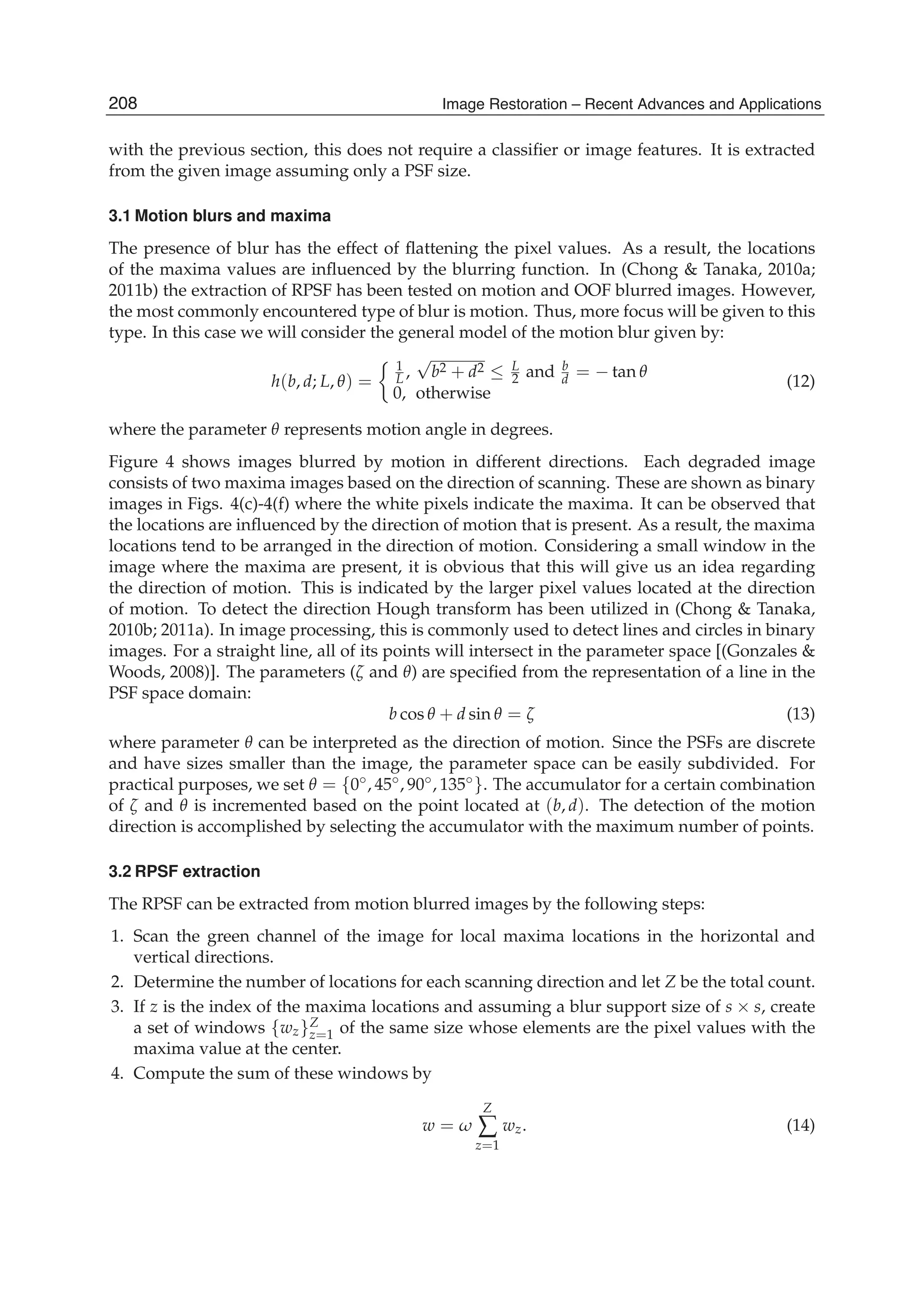 8 Will-be-set-by-IN-TECH
with the previous section, this does not require a classiﬁer or image features. It is extracted
from the given image assuming only a PSF size.
3.1 Motion blurs and maxima
The presence of blur has the effect of ﬂattening the pixel values. As a result, the locations
of the maxima values are inﬂuenced by the blurring function. In (Chong & Tanaka, 2010a;
2011b) the extraction of RPSF has been tested on motion and OOF blurred images. However,
the most commonly encountered type of blur is motion. Thus, more focus will be given to this
type. In this case we will consider the general model of the motion blur given by:
h(b, d; L, θ) =
1
L ,
√
b2 + d2 ≤ L
2 and b
d = − tan θ
0, otherwise
(12)
where the parameter θ represents motion angle in degrees.
Figure 4 shows images blurred by motion in different directions. Each degraded image
consists of two maxima images based on the direction of scanning. These are shown as binary
images in Figs. 4(c)-4(f) where the white pixels indicate the maxima. It can be observed that
the locations are inﬂuenced by the direction of motion that is present. As a result, the maxima
locations tend to be arranged in the direction of motion. Considering a small window in the
image where the maxima are present, it is obvious that this will give us an idea regarding
the direction of motion. This is indicated by the larger pixel values located at the direction
of motion. To detect the direction Hough transform has been utilized in (Chong & Tanaka,
2010b; 2011a). In image processing, this is commonly used to detect lines and circles in binary
images. For a straight line, all of its points will intersect in the parameter space [(Gonzales &
Woods, 2008)]. The parameters (ζ and θ) are speciﬁed from the representation of a line in the
PSF space domain:
b cos θ + d sin θ = ζ (13)
where parameter θ can be interpreted as the direction of motion. Since the PSFs are discrete
and have sizes smaller than the image, the parameter space can be easily subdivided. For
practical purposes, we set θ = {0◦, 45◦, 90◦, 135◦}. The accumulator for a certain combination
of ζ and θ is incremented based on the point located at (b, d). The detection of the motion
direction is accomplished by selecting the accumulator with the maximum number of points.
3.2 RPSF extraction
The RPSF can be extracted from motion blurred images by the following steps:
1. Scan the green channel of the image for local maxima locations in the horizontal and
vertical directions.
2. Determine the number of locations for each scanning direction and let Z be the total count.
3. If z is the index of the maxima locations and assuming a blur support size of s × s, create
a set of windows {wz}Z
z=1 of the same size whose elements are the pixel values with the
maxima value at the center.
4. Compute the sum of these windows by
w = ω
Z
∑
z=1
wz. (14)
208 Image Restoration – Recent Advances and Applications
 