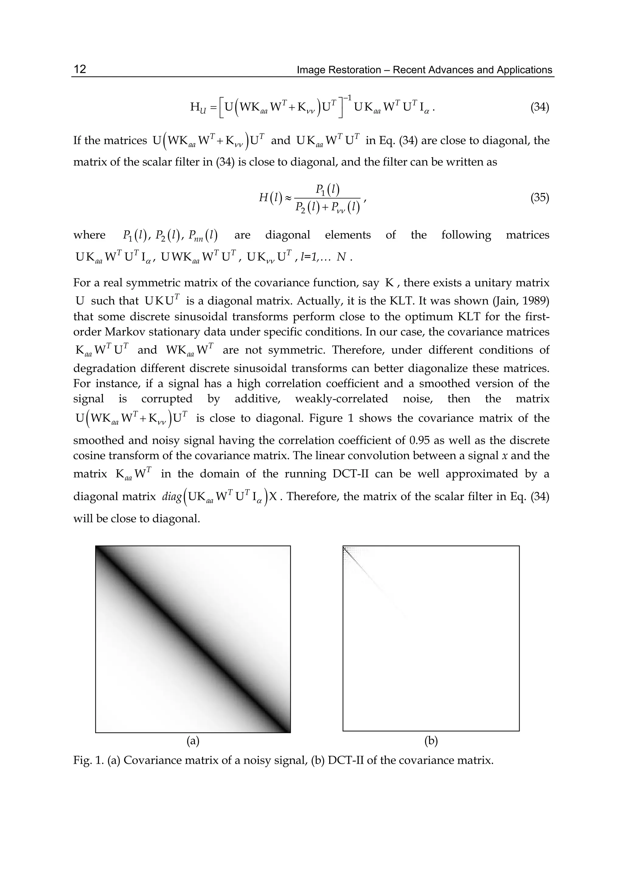 Image Restoration – Recent Advances and Applications12
 
1
H U WK W K U UK W U IT T T T
U aa aa 

  
 
. (34)
If the matrices  U WK W K UT T
aa  and UK W UT T
aa in Eq. (34) are close to diagonal, the
matrix of the scalar filter in (34) is close to diagonal, and the filter can be written as
 
 
   
1
2
P l
H l
P l P l


, (35)
where      1 2, , nnP l P l P l are diagonal elements of the following matrices
UK W U I ,T T
aa  UWK W UT T
aa , UK UT
 , l=1,… N .
For a real symmetric matrix of the covariance function, say K , there exists a unitary matrix
U such that UKUT
is a diagonal matrix. Actually, it is the KLT. It was shown (Jain, 1989)
that some discrete sinusoidal transforms perform close to the optimum KLT for the first-
order Markov stationary data under specific conditions. In our case, the covariance matrices
K W UT T
aa and WK WT
aa are not symmetric. Therefore, under different conditions of
degradation different discrete sinusoidal transforms can better diagonalize these matrices.
For instance, if a signal has a high correlation coefficient and a smoothed version of the
signal is corrupted by additive, weakly-correlated noise, then the matrix
 U WK W K UT T
aa  is close to diagonal. Figure 1 shows the covariance matrix of the
smoothed and noisy signal having the correlation coefficient of 0.95 as well as the discrete
cosine transform of the covariance matrix. The linear convolution between a signal x and the
matrix K WT
aa in the domain of the running DCT-II can be well approximated by a
diagonal matrix  UK W U I XT T
aadiag  . Therefore, the matrix of the scalar filter in Eq. (34)
will be close to diagonal.
(a) (b)
Fig. 1. (a) Covariance matrix of a noisy signal, (b) DCT-II of the covariance matrix.
 