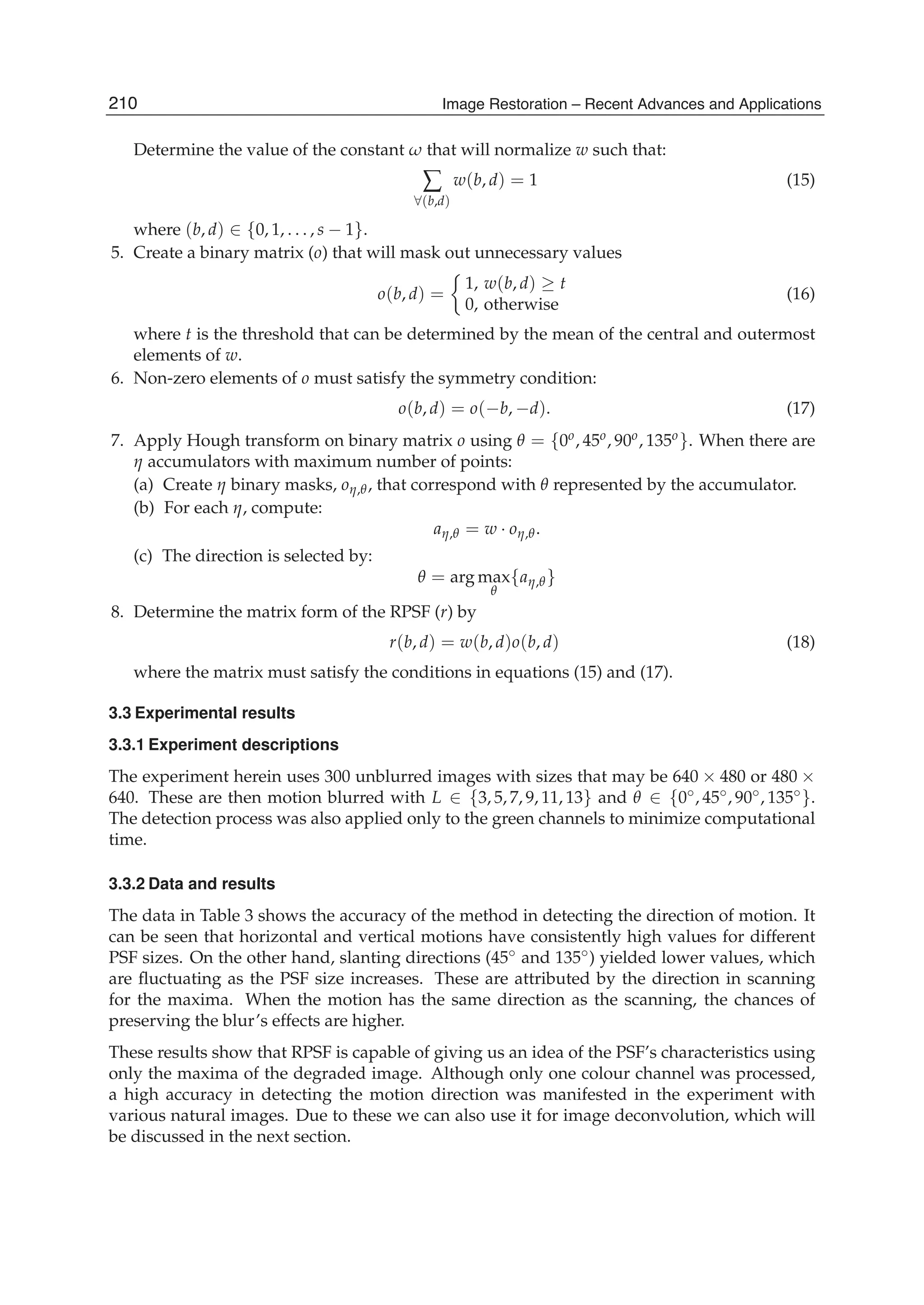 10 Will-be-set-by-IN-TECH
Determine the value of the constant ω that will normalize w such that:
∑
∀(b,d)
w(b, d) = 1 (15)
where (b, d) ∈ {0, 1, . . . , s − 1}.
5. Create a binary matrix (o) that will mask out unnecessary values
o(b, d) =
1, w(b, d) ≥ t
0, otherwise
(16)
where t is the threshold that can be determined by the mean of the central and outermost
elements of w.
6. Non-zero elements of o must satisfy the symmetry condition:
o(b, d) = o(−b, −d). (17)
7. Apply Hough transform on binary matrix o using θ = {0o, 45o, 90o, 135o}. When there are
η accumulators with maximum number of points:
(a) Create η binary masks, oη,θ, that correspond with θ represented by the accumulator.
(b) For each η, compute:
aη,θ = w · oη,θ.
(c) The direction is selected by:
θ = arg max
θ
{aη,θ}
8. Determine the matrix form of the RPSF (r) by
r(b, d) = w(b, d)o(b, d) (18)
where the matrix must satisfy the conditions in equations (15) and (17).
3.3 Experimental results
3.3.1 Experiment descriptions
The experiment herein uses 300 unblurred images with sizes that may be 640 × 480 or 480 ×
640. These are then motion blurred with L ∈ {3, 5, 7, 9, 11, 13} and θ ∈ {0◦, 45◦, 90◦, 135◦}.
The detection process was also applied only to the green channels to minimize computational
time.
3.3.2 Data and results
The data in Table 3 shows the accuracy of the method in detecting the direction of motion. It
can be seen that horizontal and vertical motions have consistently high values for different
PSF sizes. On the other hand, slanting directions (45◦ and 135◦) yielded lower values, which
are ﬂuctuating as the PSF size increases. These are attributed by the direction in scanning
for the maxima. When the motion has the same direction as the scanning, the chances of
preserving the blur’s effects are higher.
These results show that RPSF is capable of giving us an idea of the PSF’s characteristics using
only the maxima of the degraded image. Although only one colour channel was processed,
a high accuracy in detecting the motion direction was manifested in the experiment with
various natural images. Due to these we can also use it for image deconvolution, which will
be discussed in the next section.
210 Image Restoration – Recent Advances and Applications
 