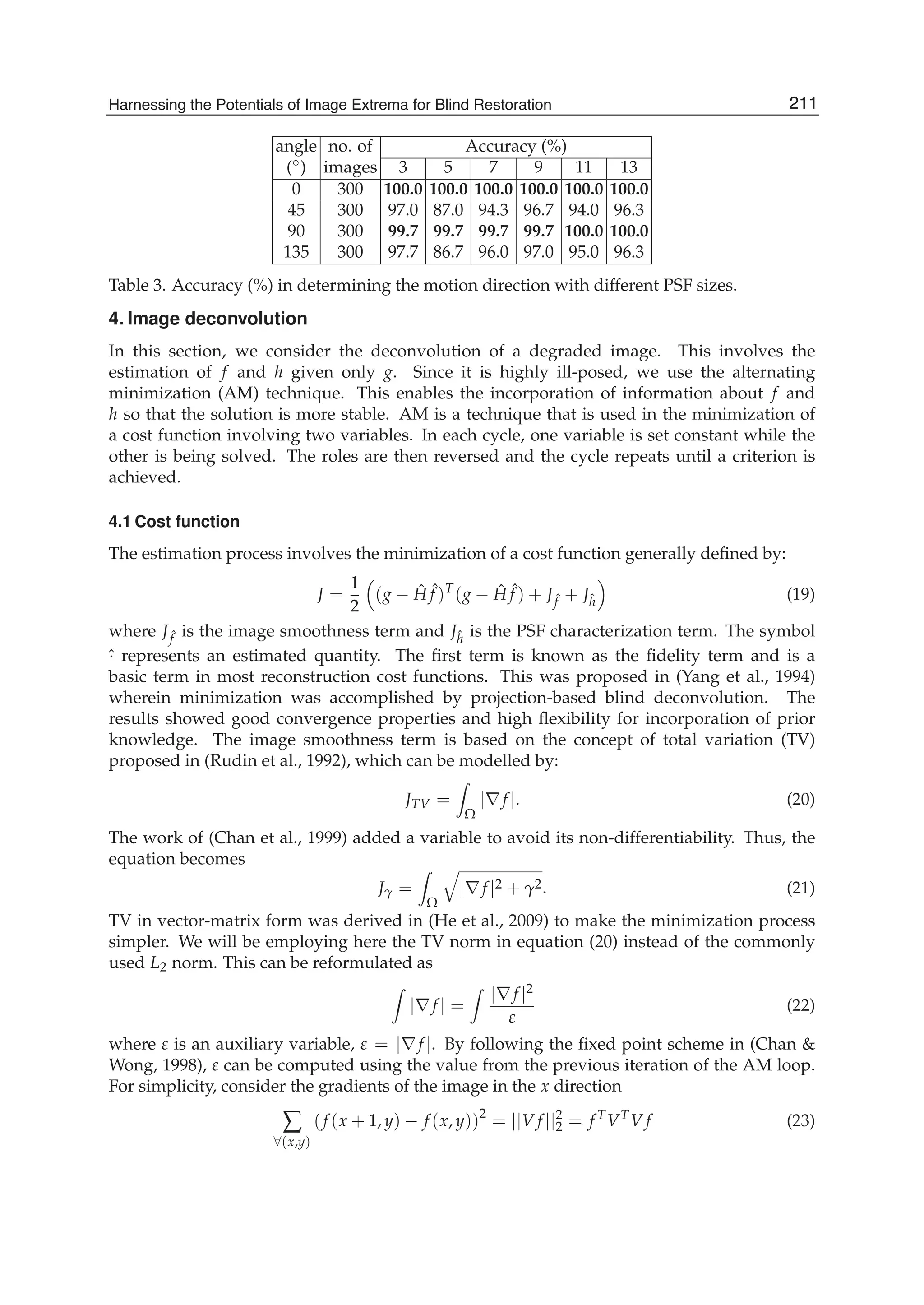 Harnessing the Potentials of Image Extrema for Blind Restoration 11
angle no. of Accuracy (%)
(◦) images 3 5 7 9 11 13
0 300 100.0 100.0 100.0 100.0 100.0 100.0
45 300 97.0 87.0 94.3 96.7 94.0 96.3
90 300 99.7 99.7 99.7 99.7 100.0 100.0
135 300 97.7 86.7 96.0 97.0 95.0 96.3
Table 3. Accuracy (%) in determining the motion direction with different PSF sizes.
4. Image deconvolution
In this section, we consider the deconvolution of a degraded image. This involves the
estimation of f and h given only g. Since it is highly ill-posed, we use the alternating
minimization (AM) technique. This enables the incorporation of information about f and
h so that the solution is more stable. AM is a technique that is used in the minimization of
a cost function involving two variables. In each cycle, one variable is set constant while the
other is being solved. The roles are then reversed and the cycle repeats until a criterion is
achieved.
4.1 Cost function
The estimation process involves the minimization of a cost function generally deﬁned by:
J =
1
2
(g − ˆH ˆf )T
(g − ˆH ˆf ) + J ˆf + Jˆh (19)
where J ˆf is the image smoothness term and Jˆh is the PSF characterization term. The symbol
ˆ· represents an estimated quantity. The ﬁrst term is known as the ﬁdelity term and is a
basic term in most reconstruction cost functions. This was proposed in (Yang et al., 1994)
wherein minimization was accomplished by projection-based blind deconvolution. The
results showed good convergence properties and high ﬂexibility for incorporation of prior
knowledge. The image smoothness term is based on the concept of total variation (TV)
proposed in (Rudin et al., 1992), which can be modelled by:
JTV =
Ω
|∇f |. (20)
The work of (Chan et al., 1999) added a variable to avoid its non-differentiability. Thus, the
equation becomes
Jγ =
Ω
|∇f |2 + γ2. (21)
TV in vector-matrix form was derived in (He et al., 2009) to make the minimization process
simpler. We will be employing here the TV norm in equation (20) instead of the commonly
used L2 norm. This can be reformulated as
|∇f | =
|∇f |2
ε
(22)
where ε is an auxiliary variable, ε = |∇f |. By following the ﬁxed point scheme in (Chan &
Wong, 1998), ε can be computed using the value from the previous iteration of the AM loop.
For simplicity, consider the gradients of the image in the x direction
∑
∀(x,y)
(f (x + 1, y) − f (x, y))2
= ||V f ||2
2 = f T
VT
V f (23)
211Harnessing the Potentials of Image Extrema for Blind Restoration
 