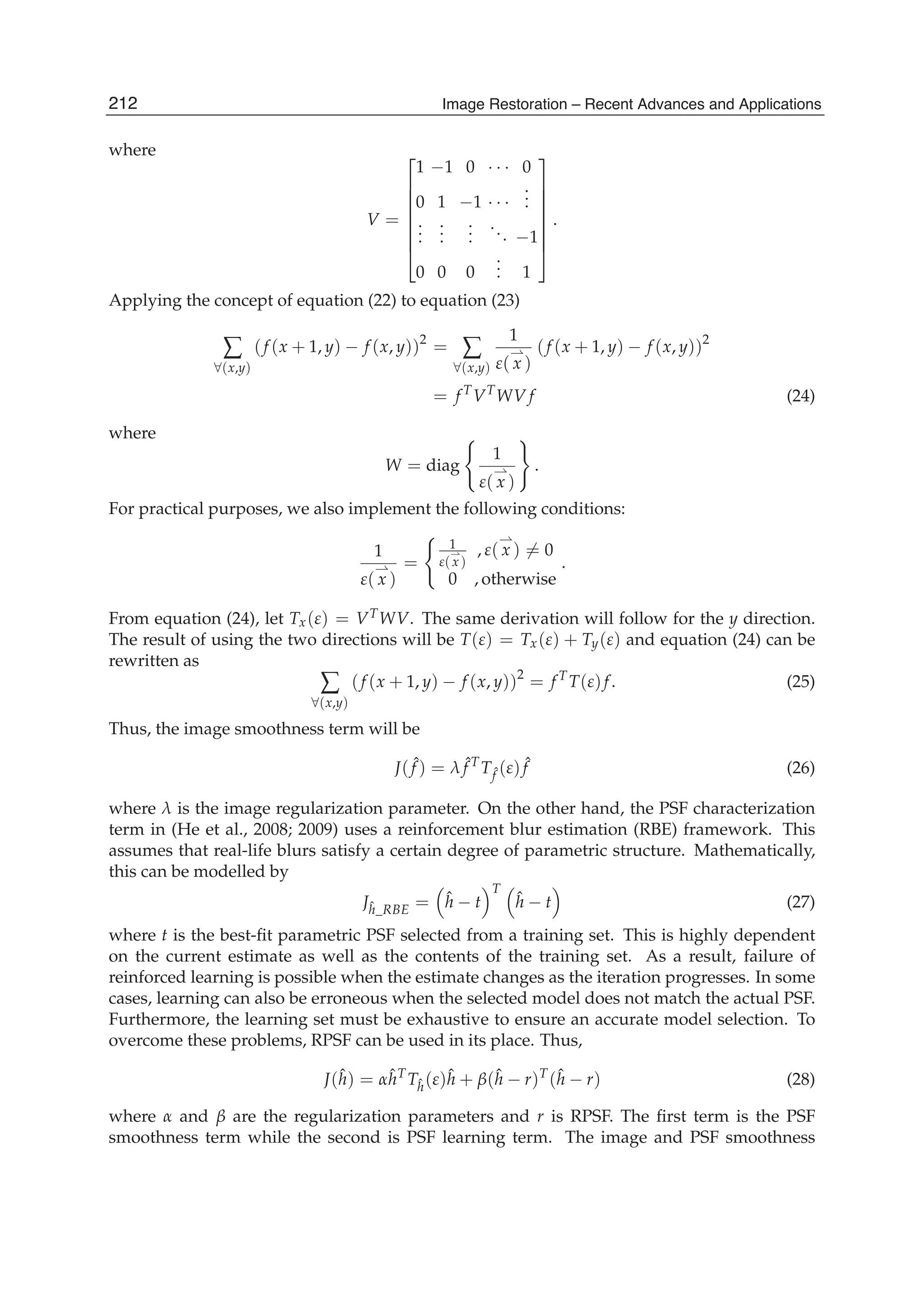 12 Will-be-set-by-IN-TECH
where
V =
⎡
⎢
⎢
⎢
⎢
⎢
⎢
⎣
1 −1 0 · · · 0
0 1 −1 · · ·
...
...
...
...
... −1
0 0 0
... 1
⎤
⎥
⎥
⎥
⎥
⎥
⎥
⎦
.
Applying the concept of equation (22) to equation (23)
∑
∀(x,y)
(f (x + 1, y) − f (x, y))2
= ∑
∀(x,y)
1
ε( x )
(f (x + 1, y) − f (x, y))2
= f T
VT
WV f (24)
where
W = diag
1
ε( x )
.
For practical purposes, we also implement the following conditions:
1
ε( x )
=
1
ε(x)
, ε( x ) = 0
0 , otherwise
.
From equation (24), let Tx(ε) = VTWV. The same derivation will follow for the y direction.
The result of using the two directions will be T(ε) = Tx(ε) + Ty(ε) and equation (24) can be
rewritten as
∑
∀(x,y)
(f (x + 1, y) − f (x, y))2
= f T
T(ε)f. (25)
Thus, the image smoothness term will be
J( ˆf ) = λ ˆf T
Tˆf (ε) ˆf (26)
where λ is the image regularization parameter. On the other hand, the PSF characterization
term in (He et al., 2008; 2009) uses a reinforcement blur estimation (RBE) framework. This
assumes that real-life blurs satisfy a certain degree of parametric structure. Mathematically,
this can be modelled by
Jˆh_RBE = ˆh − t
T
ˆh − t (27)
where t is the best-ﬁt parametric PSF selected from a training set. This is highly dependent
on the current estimate as well as the contents of the training set. As a result, failure of
reinforced learning is possible when the estimate changes as the iteration progresses. In some
cases, learning can also be erroneous when the selected model does not match the actual PSF.
Furthermore, the learning set must be exhaustive to ensure an accurate model selection. To
overcome these problems, RPSF can be used in its place. Thus,
J(ˆh) = αˆhT
Tˆh(ε)ˆh + β(ˆh − r)T
(ˆh − r) (28)
where α and β are the regularization parameters and r is RPSF. The ﬁrst term is the PSF
smoothness term while the second is PSF learning term. The image and PSF smoothness
212 Image Restoration – Recent Advances and Applications
 