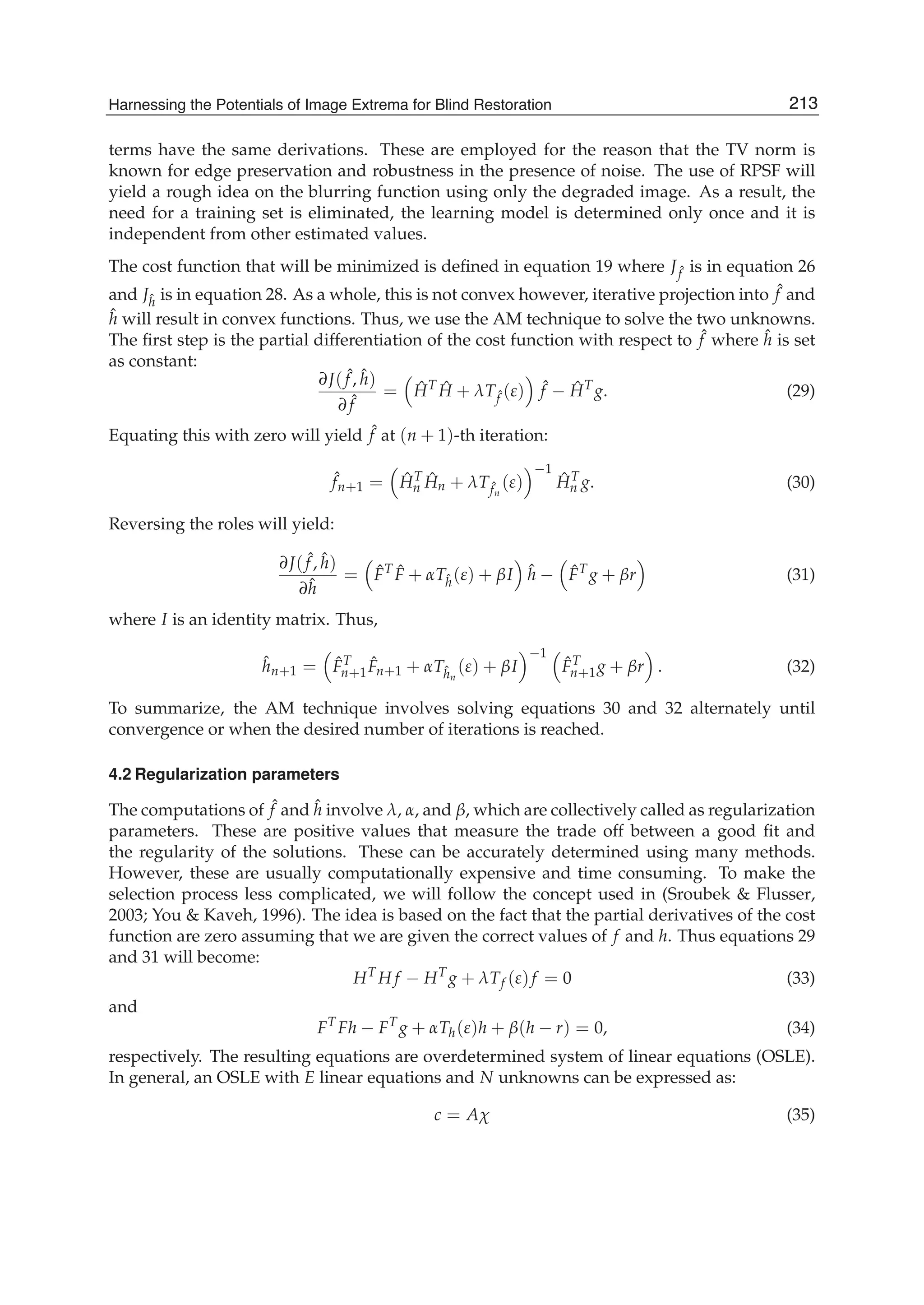 Harnessing the Potentials of Image Extrema for Blind Restoration 13
terms have the same derivations. These are employed for the reason that the TV norm is
known for edge preservation and robustness in the presence of noise. The use of RPSF will
yield a rough idea on the blurring function using only the degraded image. As a result, the
need for a training set is eliminated, the learning model is determined only once and it is
independent from other estimated values.
The cost function that will be minimized is deﬁned in equation 19 where J ˆf is in equation 26
and Jˆh is in equation 28. As a whole, this is not convex however, iterative projection into ˆf and
ˆh will result in convex functions. Thus, we use the AM technique to solve the two unknowns.
The ﬁrst step is the partial differentiation of the cost function with respect to ˆf where ˆh is set
as constant:
∂J( ˆf, ˆh)
∂ ˆf
= ˆHT ˆH + λTˆf (ε) ˆf − ˆHT
g. (29)
Equating this with zero will yield ˆf at (n + 1)-th iteration:
ˆfn+1 = ˆHT
n
ˆHn + λTˆfn
(ε)
−1
ˆHT
n g. (30)
Reversing the roles will yield:
∂J( ˆf, ˆh)
∂ˆh
= ˆFT ˆF + αTˆh(ε) + βI ˆh − ˆFT
g + βr (31)
where I is an identity matrix. Thus,
ˆhn+1 = ˆFT
n+1
ˆFn+1 + αTˆhn
(ε) + βI
−1
ˆFT
n+1g + βr . (32)
To summarize, the AM technique involves solving equations 30 and 32 alternately until
convergence or when the desired number of iterations is reached.
4.2 Regularization parameters
The computations of ˆf and ˆh involve λ, α, and β, which are collectively called as regularization
parameters. These are positive values that measure the trade off between a good ﬁt and
the regularity of the solutions. These can be accurately determined using many methods.
However, these are usually computationally expensive and time consuming. To make the
selection process less complicated, we will follow the concept used in (Sroubek & Flusser,
2003; You & Kaveh, 1996). The idea is based on the fact that the partial derivatives of the cost
function are zero assuming that we are given the correct values of f and h. Thus equations 29
and 31 will become:
HT
H f − HT
g + λTf (ε)f = 0 (33)
and
FT
Fh − FT
g + αTh(ε)h + β(h − r) = 0, (34)
respectively. The resulting equations are overdetermined system of linear equations (OSLE).
In general, an OSLE with E linear equations and N unknowns can be expressed as:
c = Aχ (35)
213Harnessing the Potentials of Image Extrema for Blind Restoration
 