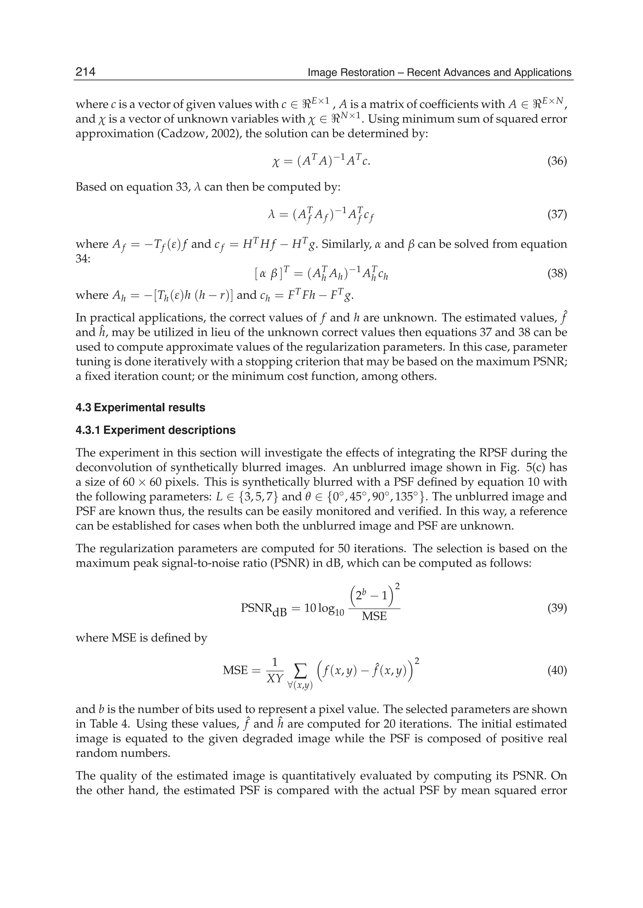 14 Will-be-set-by-IN-TECH
where c is a vector of given values with c ∈ E×1 , A is a matrix of coefﬁcients with A ∈ E×N,
and χ is a vector of unknown variables with χ ∈ N×1. Using minimum sum of squared error
approximation (Cadzow, 2002), the solution can be determined by:
χ = (AT
A)−1
AT
c. (36)
Based on equation 33, λ can then be computed by:
λ = (AT
f Af )−1
AT
f cf (37)
where Af = −Tf (ε)f and cf = HT H f − HT g. Similarly, α and β can be solved from equation
34:
[ α β ]T
= (AT
h Ah)−1
AT
h ch (38)
where Ah = −[Th(ε)h (h − r)] and ch = FT Fh − FT g.
In practical applications, the correct values of f and h are unknown. The estimated values, ˆf
and ˆh, may be utilized in lieu of the unknown correct values then equations 37 and 38 can be
used to compute approximate values of the regularization parameters. In this case, parameter
tuning is done iteratively with a stopping criterion that may be based on the maximum PSNR;
a ﬁxed iteration count; or the minimum cost function, among others.
4.3 Experimental results
4.3.1 Experiment descriptions
The experiment in this section will investigate the effects of integrating the RPSF during the
deconvolution of synthetically blurred images. An unblurred image shown in Fig. 5(c) has
a size of 60 × 60 pixels. This is synthetically blurred with a PSF deﬁned by equation 10 with
the following parameters: L ∈ {3, 5, 7} and θ ∈ {0◦, 45◦, 90◦, 135◦}. The unblurred image and
PSF are known thus, the results can be easily monitored and veriﬁed. In this way, a reference
can be established for cases when both the unblurred image and PSF are unknown.
The regularization parameters are computed for 50 iterations. The selection is based on the
maximum peak signal-to-noise ratio (PSNR) in dB, which can be computed as follows:
PSNRdB = 10 log10
2b − 1
2
MSE
(39)
where MSE is deﬁned by
MSE =
1
XY ∑
∀(x,y)
f (x, y) − ˆf (x, y)
2
(40)
and b is the number of bits used to represent a pixel value. The selected parameters are shown
in Table 4. Using these values, ˆf and ˆh are computed for 20 iterations. The initial estimated
image is equated to the given degraded image while the PSF is composed of positive real
random numbers.
The quality of the estimated image is quantitatively evaluated by computing its PSNR. On
the other hand, the estimated PSF is compared with the actual PSF by mean squared error
214 Image Restoration – Recent Advances and Applications
 