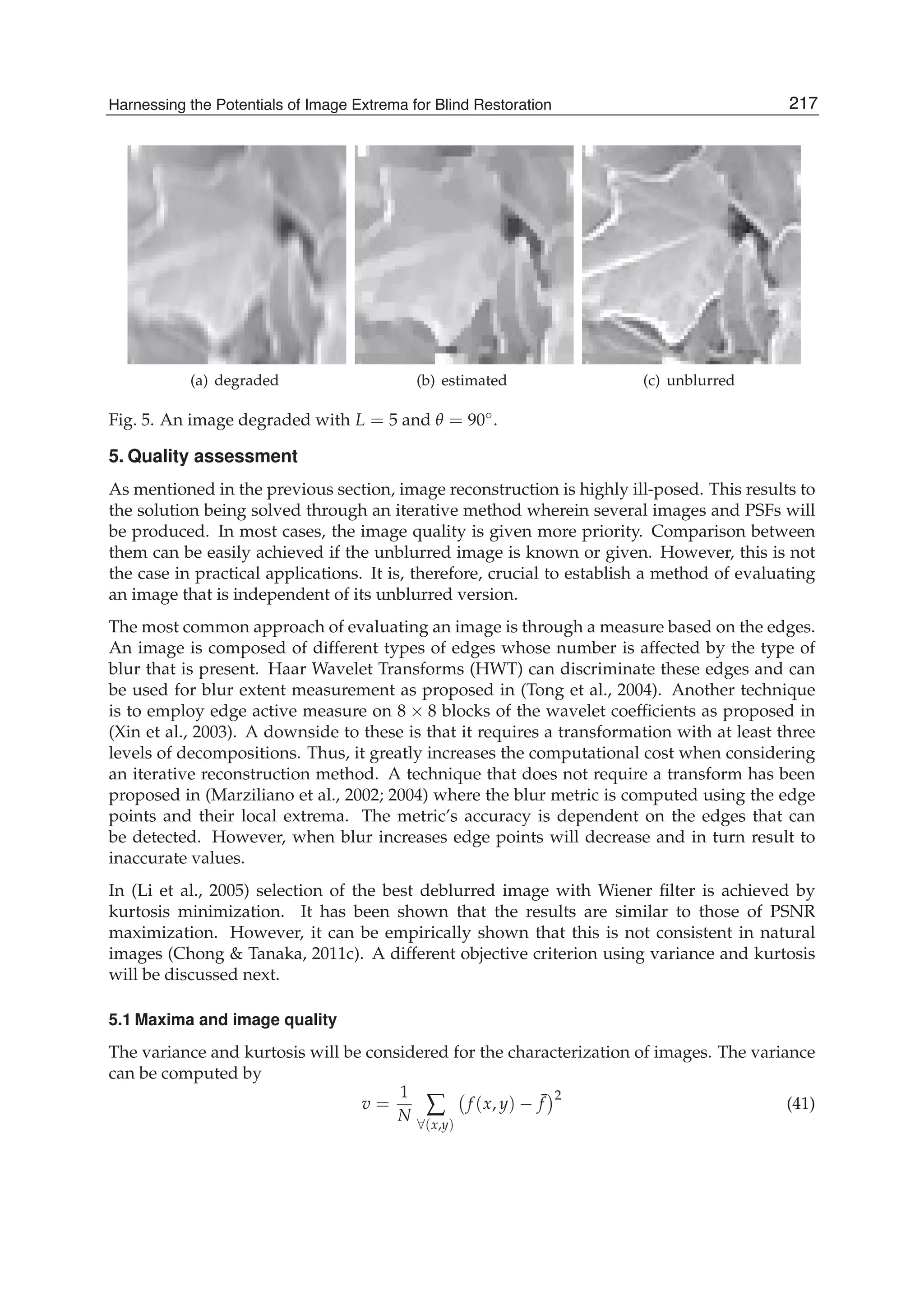 Harnessing the Potentials of Image Extrema for Blind Restoration 17
(a) degraded (b) estimated (c) unblurred
Fig. 5. An image degraded with L = 5 and θ = 90◦.
5. Quality assessment
As mentioned in the previous section, image reconstruction is highly ill-posed. This results to
the solution being solved through an iterative method wherein several images and PSFs will
be produced. In most cases, the image quality is given more priority. Comparison between
them can be easily achieved if the unblurred image is known or given. However, this is not
the case in practical applications. It is, therefore, crucial to establish a method of evaluating
an image that is independent of its unblurred version.
The most common approach of evaluating an image is through a measure based on the edges.
An image is composed of different types of edges whose number is affected by the type of
blur that is present. Haar Wavelet Transforms (HWT) can discriminate these edges and can
be used for blur extent measurement as proposed in (Tong et al., 2004). Another technique
is to employ edge active measure on 8 × 8 blocks of the wavelet coefﬁcients as proposed in
(Xin et al., 2003). A downside to these is that it requires a transformation with at least three
levels of decompositions. Thus, it greatly increases the computational cost when considering
an iterative reconstruction method. A technique that does not require a transform has been
proposed in (Marziliano et al., 2002; 2004) where the blur metric is computed using the edge
points and their local extrema. The metric’s accuracy is dependent on the edges that can
be detected. However, when blur increases edge points will decrease and in turn result to
inaccurate values.
In (Li et al., 2005) selection of the best deblurred image with Wiener ﬁlter is achieved by
kurtosis minimization. It has been shown that the results are similar to those of PSNR
maximization. However, it can be empirically shown that this is not consistent in natural
images (Chong & Tanaka, 2011c). A different objective criterion using variance and kurtosis
will be discussed next.
5.1 Maxima and image quality
The variance and kurtosis will be considered for the characterization of images. The variance
can be computed by
v =
1
N ∑
∀(x,y)
f (x, y) − ¯f
2
(41)
217Harnessing the Potentials of Image Extrema for Blind Restoration
 