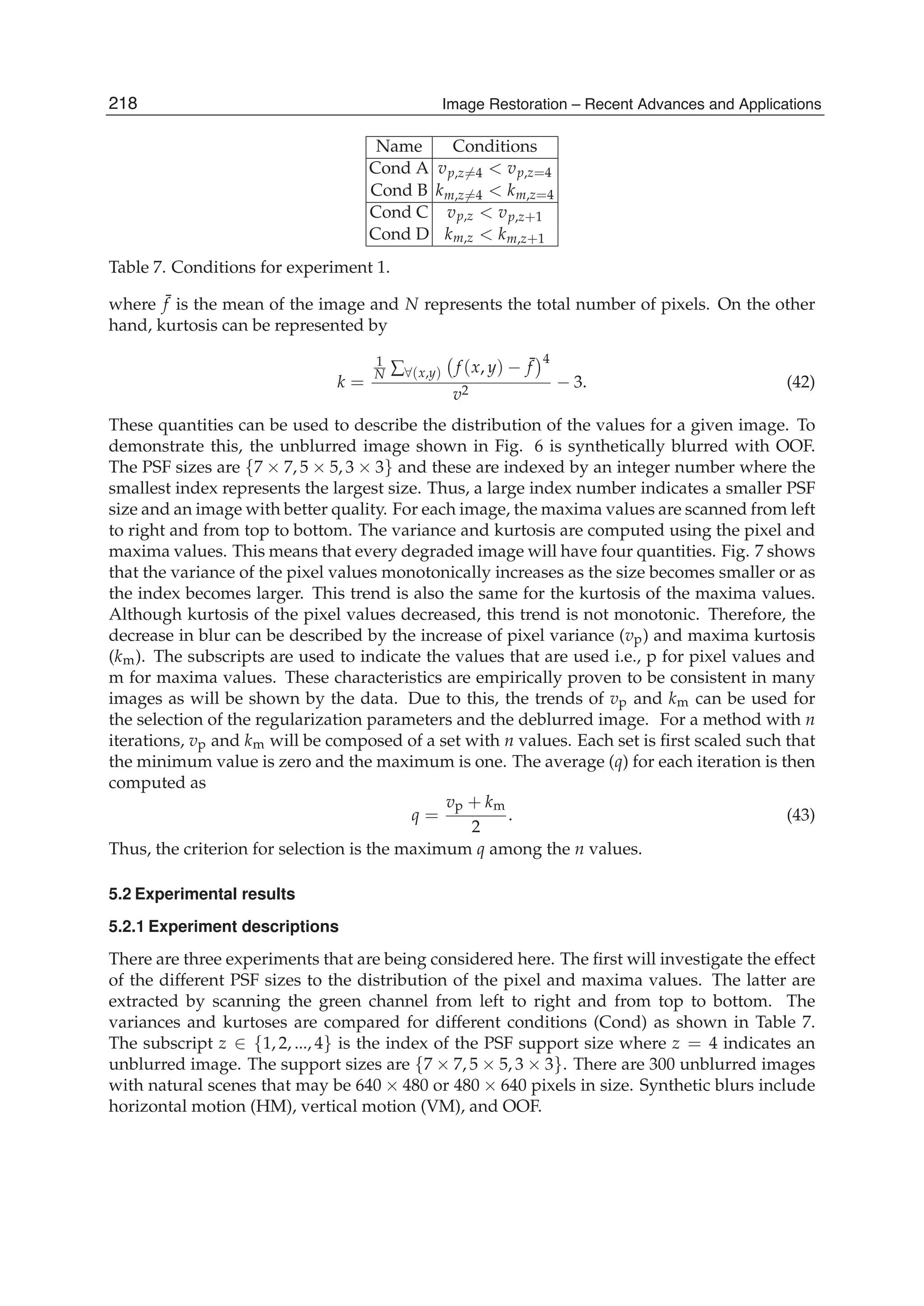 18 Will-be-set-by-IN-TECH
Name Conditions
Cond A vp,z=4 < vp,z=4
Cond B km,z=4 < km,z=4
Cond C vp,z < vp,z+1
Cond D km,z < km,z+1
Table 7. Conditions for experiment 1.
where ¯f is the mean of the image and N represents the total number of pixels. On the other
hand, kurtosis can be represented by
k =
1
N ∑∀(x,y) f (x, y) − ¯f
4
v2
− 3. (42)
These quantities can be used to describe the distribution of the values for a given image. To
demonstrate this, the unblurred image shown in Fig. 6 is synthetically blurred with OOF.
The PSF sizes are {7 × 7, 5 × 5, 3 × 3} and these are indexed by an integer number where the
smallest index represents the largest size. Thus, a large index number indicates a smaller PSF
size and an image with better quality. For each image, the maxima values are scanned from left
to right and from top to bottom. The variance and kurtosis are computed using the pixel and
maxima values. This means that every degraded image will have four quantities. Fig. 7 shows
that the variance of the pixel values monotonically increases as the size becomes smaller or as
the index becomes larger. This trend is also the same for the kurtosis of the maxima values.
Although kurtosis of the pixel values decreased, this trend is not monotonic. Therefore, the
decrease in blur can be described by the increase of pixel variance (vp) and maxima kurtosis
(km). The subscripts are used to indicate the values that are used i.e., p for pixel values and
m for maxima values. These characteristics are empirically proven to be consistent in many
images as will be shown by the data. Due to this, the trends of vp and km can be used for
the selection of the regularization parameters and the deblurred image. For a method with n
iterations, vp and km will be composed of a set with n values. Each set is ﬁrst scaled such that
the minimum value is zero and the maximum is one. The average (q) for each iteration is then
computed as
q =
vp + km
2
. (43)
Thus, the criterion for selection is the maximum q among the n values.
5.2 Experimental results
5.2.1 Experiment descriptions
There are three experiments that are being considered here. The ﬁrst will investigate the effect
of the different PSF sizes to the distribution of the pixel and maxima values. The latter are
extracted by scanning the green channel from left to right and from top to bottom. The
variances and kurtoses are compared for different conditions (Cond) as shown in Table 7.
The subscript z ∈ {1, 2, ..., 4} is the index of the PSF support size where z = 4 indicates an
unblurred image. The support sizes are {7 × 7, 5 × 5, 3 × 3}. There are 300 unblurred images
with natural scenes that may be 640 × 480 or 480 × 640 pixels in size. Synthetic blurs include
horizontal motion (HM), vertical motion (VM), and OOF.
218 Image Restoration – Recent Advances and Applications
 