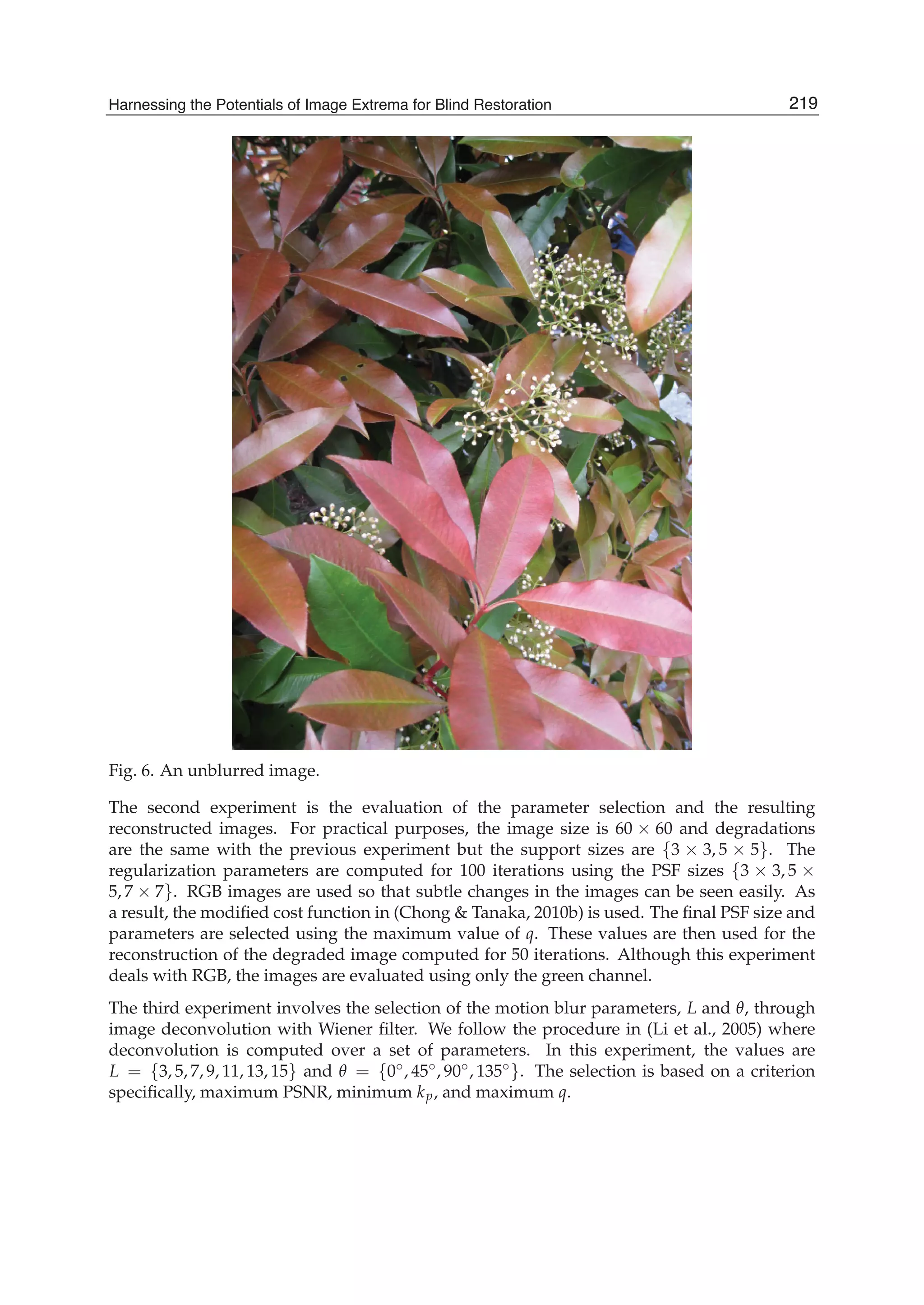 Harnessing the Potentials of Image Extrema for Blind Restoration 19
Fig. 6. An unblurred image.
The second experiment is the evaluation of the parameter selection and the resulting
reconstructed images. For practical purposes, the image size is 60 × 60 and degradations
are the same with the previous experiment but the support sizes are {3 × 3, 5 × 5}. The
regularization parameters are computed for 100 iterations using the PSF sizes {3 × 3, 5 ×
5, 7 × 7}. RGB images are used so that subtle changes in the images can be seen easily. As
a result, the modiﬁed cost function in (Chong & Tanaka, 2010b) is used. The ﬁnal PSF size and
parameters are selected using the maximum value of q. These values are then used for the
reconstruction of the degraded image computed for 50 iterations. Although this experiment
deals with RGB, the images are evaluated using only the green channel.
The third experiment involves the selection of the motion blur parameters, L and θ, through
image deconvolution with Wiener ﬁlter. We follow the procedure in (Li et al., 2005) where
deconvolution is computed over a set of parameters. In this experiment, the values are
L = {3, 5, 7, 9, 11, 13, 15} and θ = {0◦, 45◦, 90◦, 135◦}. The selection is based on a criterion
speciﬁcally, maximum PSNR, minimum kp, and maximum q.
219Harnessing the Potentials of Image Extrema for Blind Restoration
 