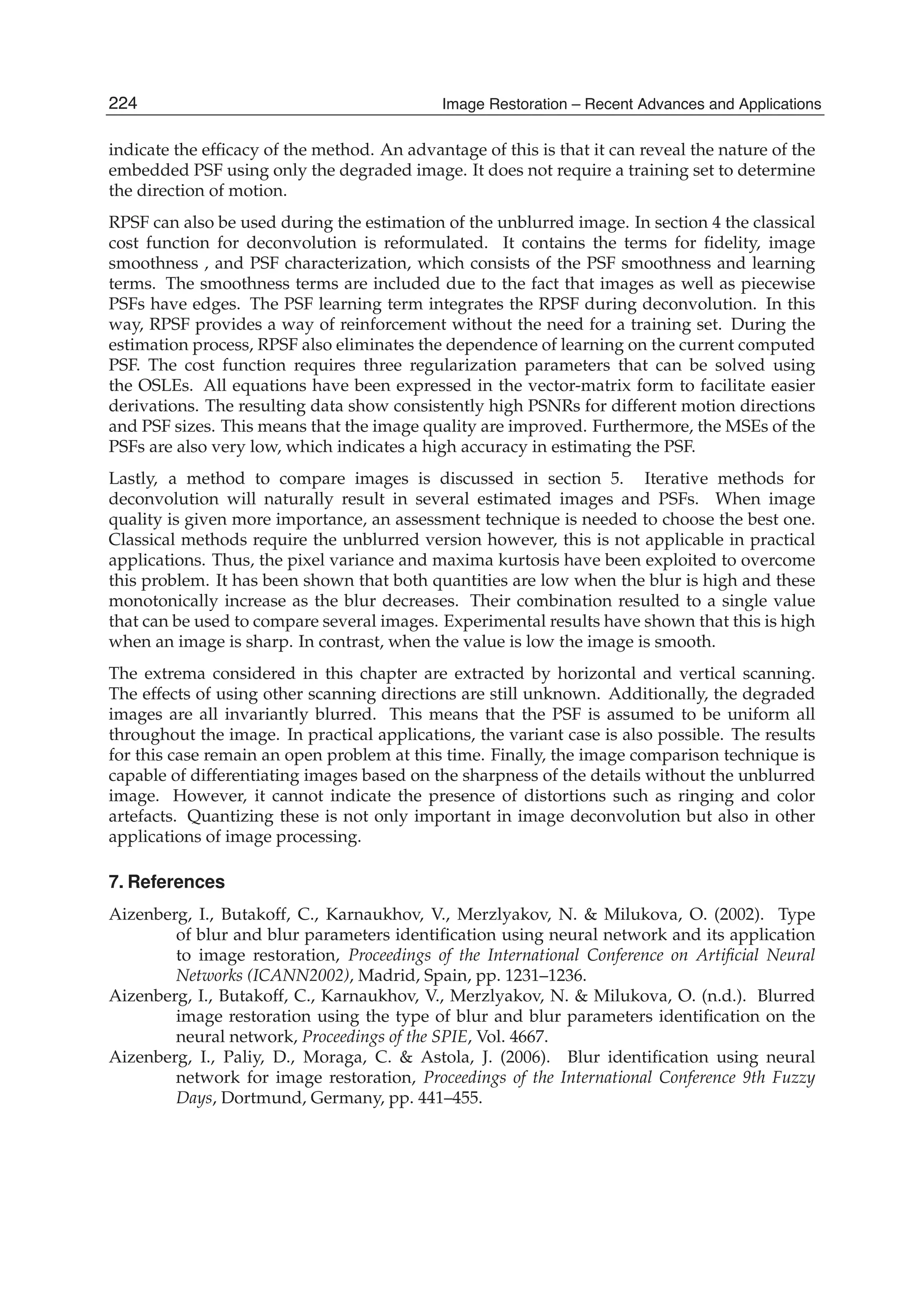 24 Will-be-set-by-IN-TECH
indicate the efﬁcacy of the method. An advantage of this is that it can reveal the nature of the
embedded PSF using only the degraded image. It does not require a training set to determine
the direction of motion.
RPSF can also be used during the estimation of the unblurred image. In section 4 the classical
cost function for deconvolution is reformulated. It contains the terms for ﬁdelity, image
smoothness , and PSF characterization, which consists of the PSF smoothness and learning
terms. The smoothness terms are included due to the fact that images as well as piecewise
PSFs have edges. The PSF learning term integrates the RPSF during deconvolution. In this
way, RPSF provides a way of reinforcement without the need for a training set. During the
estimation process, RPSF also eliminates the dependence of learning on the current computed
PSF. The cost function requires three regularization parameters that can be solved using
the OSLEs. All equations have been expressed in the vector-matrix form to facilitate easier
derivations. The resulting data show consistently high PSNRs for different motion directions
and PSF sizes. This means that the image quality are improved. Furthermore, the MSEs of the
PSFs are also very low, which indicates a high accuracy in estimating the PSF.
Lastly, a method to compare images is discussed in section 5. Iterative methods for
deconvolution will naturally result in several estimated images and PSFs. When image
quality is given more importance, an assessment technique is needed to choose the best one.
Classical methods require the unblurred version however, this is not applicable in practical
applications. Thus, the pixel variance and maxima kurtosis have been exploited to overcome
this problem. It has been shown that both quantities are low when the blur is high and these
monotonically increase as the blur decreases. Their combination resulted to a single value
that can be used to compare several images. Experimental results have shown that this is high
when an image is sharp. In contrast, when the value is low the image is smooth.
The extrema considered in this chapter are extracted by horizontal and vertical scanning.
The effects of using other scanning directions are still unknown. Additionally, the degraded
images are all invariantly blurred. This means that the PSF is assumed to be uniform all
throughout the image. In practical applications, the variant case is also possible. The results
for this case remain an open problem at this time. Finally, the image comparison technique is
capable of differentiating images based on the sharpness of the details without the unblurred
image. However, it cannot indicate the presence of distortions such as ringing and color
artefacts. Quantizing these is not only important in image deconvolution but also in other
applications of image processing.
7. References
Aizenberg, I., Butakoff, C., Karnaukhov, V., Merzlyakov, N. & Milukova, O. (2002). Type
of blur and blur parameters identiﬁcation using neural network and its application
to image restoration, Proceedings of the International Conference on Artiﬁcial Neural
Networks (ICANN2002), Madrid, Spain, pp. 1231–1236.
Aizenberg, I., Butakoff, C., Karnaukhov, V., Merzlyakov, N. & Milukova, O. (n.d.). Blurred
image restoration using the type of blur and blur parameters identiﬁcation on the
neural network, Proceedings of the SPIE, Vol. 4667.
Aizenberg, I., Paliy, D., Moraga, C. & Astola, J. (2006). Blur identiﬁcation using neural
network for image restoration, Proceedings of the International Conference 9th Fuzzy
Days, Dortmund, Germany, pp. 441–455.
224 Image Restoration – Recent Advances and Applications
 