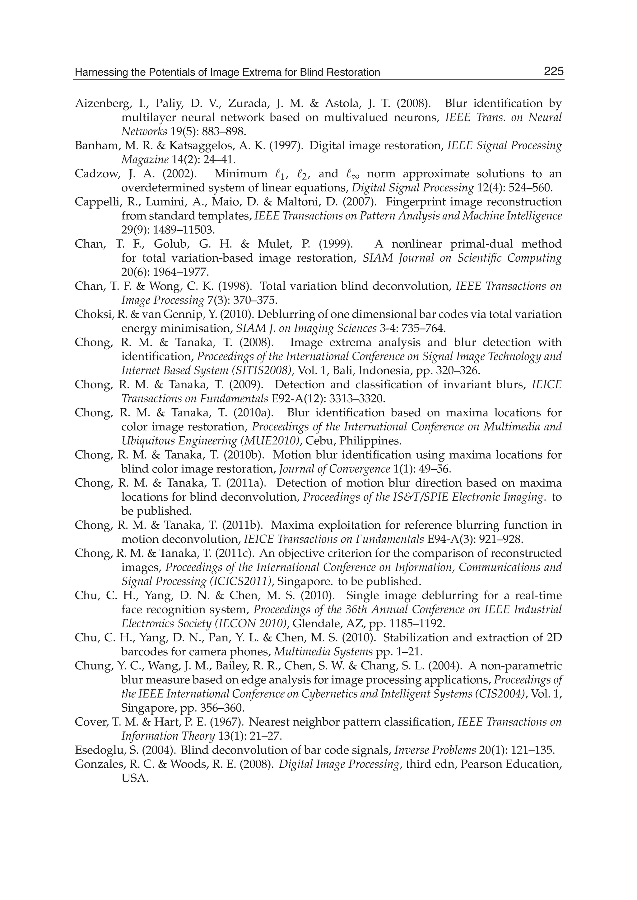 Harnessing the Potentials of Image Extrema for Blind Restoration 25
Aizenberg, I., Paliy, D. V., Zurada, J. M. & Astola, J. T. (2008). Blur identiﬁcation by
multilayer neural network based on multivalued neurons, IEEE Trans. on Neural
Networks 19(5): 883–898.
Banham, M. R. & Katsaggelos, A. K. (1997). Digital image restoration, IEEE Signal Processing
Magazine 14(2): 24–41.
Cadzow, J. A. (2002). Minimum 1, 2, and ∞ norm approximate solutions to an
overdetermined system of linear equations, Digital Signal Processing 12(4): 524–560.
Cappelli, R., Lumini, A., Maio, D. & Maltoni, D. (2007). Fingerprint image reconstruction
from standard templates, IEEE Transactions on Pattern Analysis and Machine Intelligence
29(9): 1489–11503.
Chan, T. F., Golub, G. H. & Mulet, P. (1999). A nonlinear primal-dual method
for total variation-based image restoration, SIAM Journal on Scientiﬁc Computing
20(6): 1964–1977.
Chan, T. F. & Wong, C. K. (1998). Total variation blind deconvolution, IEEE Transactions on
Image Processing 7(3): 370–375.
Choksi, R. & van Gennip, Y. (2010). Deblurring of one dimensional bar codes via total variation
energy minimisation, SIAM J. on Imaging Sciences 3-4: 735–764.
Chong, R. M. & Tanaka, T. (2008). Image extrema analysis and blur detection with
identiﬁcation, Proceedings of the International Conference on Signal Image Technology and
Internet Based System (SITIS2008), Vol. 1, Bali, Indonesia, pp. 320–326.
Chong, R. M. & Tanaka, T. (2009). Detection and classiﬁcation of invariant blurs, IEICE
Transactions on Fundamentals E92-A(12): 3313–3320.
Chong, R. M. & Tanaka, T. (2010a). Blur identiﬁcation based on maxima locations for
color image restoration, Proceedings of the International Conference on Multimedia and
Ubiquitous Engineering (MUE2010), Cebu, Philippines.
Chong, R. M. & Tanaka, T. (2010b). Motion blur identiﬁcation using maxima locations for
blind color image restoration, Journal of Convergence 1(1): 49–56.
Chong, R. M. & Tanaka, T. (2011a). Detection of motion blur direction based on maxima
locations for blind deconvolution, Proceedings of the IS&T/SPIE Electronic Imaging. to
be published.
Chong, R. M. & Tanaka, T. (2011b). Maxima exploitation for reference blurring function in
motion deconvolution, IEICE Transactions on Fundamentals E94-A(3): 921–928.
Chong, R. M. & Tanaka, T. (2011c). An objective criterion for the comparison of reconstructed
images, Proceedings of the International Conference on Information, Communications and
Signal Processing (ICICS2011), Singapore. to be published.
Chu, C. H., Yang, D. N. & Chen, M. S. (2010). Single image deblurring for a real-time
face recognition system, Proceedings of the 36th Annual Conference on IEEE Industrial
Electronics Society (IECON 2010), Glendale, AZ, pp. 1185–1192.
Chu, C. H., Yang, D. N., Pan, Y. L. & Chen, M. S. (2010). Stabilization and extraction of 2D
barcodes for camera phones, Multimedia Systems pp. 1–21.
Chung, Y. C., Wang, J. M., Bailey, R. R., Chen, S. W. & Chang, S. L. (2004). A non-parametric
blur measure based on edge analysis for image processing applications, Proceedings of
the IEEE International Conference on Cybernetics and Intelligent Systems (CIS2004), Vol. 1,
Singapore, pp. 356–360.
Cover, T. M. & Hart, P. E. (1967). Nearest neighbor pattern classiﬁcation, IEEE Transactions on
Information Theory 13(1): 21–27.
Esedoglu, S. (2004). Blind deconvolution of bar code signals, Inverse Problems 20(1): 121–135.
Gonzales, R. C. & Woods, R. E. (2008). Digital Image Processing, third edn, Pearson Education,
USA.
225Harnessing the Potentials of Image Extrema for Blind Restoration
 