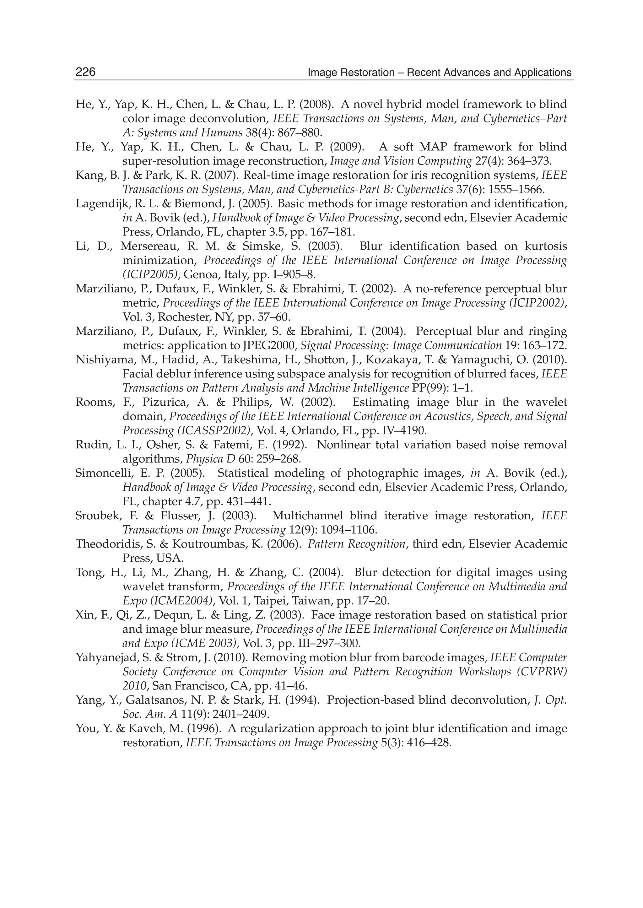 26 Will-be-set-by-IN-TECH
He, Y., Yap, K. H., Chen, L. & Chau, L. P. (2008). A novel hybrid model framework to blind
color image deconvolution, IEEE Transactions on Systems, Man, and Cybernetics–Part
A: Systems and Humans 38(4): 867–880.
He, Y., Yap, K. H., Chen, L. & Chau, L. P. (2009). A soft MAP framework for blind
super-resolution image reconstruction, Image and Vision Computing 27(4): 364–373.
Kang, B. J. & Park, K. R. (2007). Real-time image restoration for iris recognition systems, IEEE
Transactions on Systems, Man, and Cybernetics-Part B: Cybernetics 37(6): 1555–1566.
Lagendijk, R. L. & Biemond, J. (2005). Basic methods for image restoration and identiﬁcation,
in A. Bovik (ed.), Handbook of Image & Video Processing, second edn, Elsevier Academic
Press, Orlando, FL, chapter 3.5, pp. 167–181.
Li, D., Mersereau, R. M. & Simske, S. (2005). Blur identiﬁcation based on kurtosis
minimization, Proceedings of the IEEE International Conference on Image Processing
(ICIP2005), Genoa, Italy, pp. I–905–8.
Marziliano, P., Dufaux, F., Winkler, S. & Ebrahimi, T. (2002). A no-reference perceptual blur
metric, Proceedings of the IEEE International Conference on Image Processing (ICIP2002),
Vol. 3, Rochester, NY, pp. 57–60.
Marziliano, P., Dufaux, F., Winkler, S. & Ebrahimi, T. (2004). Perceptual blur and ringing
metrics: application to JPEG2000, Signal Processing: Image Communication 19: 163–172.
Nishiyama, M., Hadid, A., Takeshima, H., Shotton, J., Kozakaya, T. & Yamaguchi, O. (2010).
Facial deblur inference using subspace analysis for recognition of blurred faces, IEEE
Transactions on Pattern Analysis and Machine Intelligence PP(99): 1–1.
Rooms, F., Pizurica, A. & Philips, W. (2002). Estimating image blur in the wavelet
domain, Proceedings of the IEEE International Conference on Acoustics, Speech, and Signal
Processing (ICASSP2002), Vol. 4, Orlando, FL, pp. IV–4190.
Rudin, L. I., Osher, S. & Fatemi, E. (1992). Nonlinear total variation based noise removal
algorithms, Physica D 60: 259–268.
Simoncelli, E. P. (2005). Statistical modeling of photographic images, in A. Bovik (ed.),
Handbook of Image & Video Processing, second edn, Elsevier Academic Press, Orlando,
FL, chapter 4.7, pp. 431–441.
Sroubek, F. & Flusser, J. (2003). Multichannel blind iterative image restoration, IEEE
Transactions on Image Processing 12(9): 1094–1106.
Theodoridis, S. & Koutroumbas, K. (2006). Pattern Recognition, third edn, Elsevier Academic
Press, USA.
Tong, H., Li, M., Zhang, H. & Zhang, C. (2004). Blur detection for digital images using
wavelet transform, Proceedings of the IEEE International Conference on Multimedia and
Expo (ICME2004), Vol. 1, Taipei, Taiwan, pp. 17–20.
Xin, F., Qi, Z., Dequn, L. & Ling, Z. (2003). Face image restoration based on statistical prior
and image blur measure, Proceedings of the IEEE International Conference on Multimedia
and Expo (ICME 2003), Vol. 3, pp. III–297–300.
Yahyanejad, S. & Strom, J. (2010). Removing motion blur from barcode images, IEEE Computer
Society Conference on Computer Vision and Pattern Recognition Workshops (CVPRW)
2010, San Francisco, CA, pp. 41–46.
Yang, Y., Galatsanos, N. P. & Stark, H. (1994). Projection-based blind deconvolution, J. Opt.
Soc. Am. A 11(9): 2401–2409.
You, Y. & Kaveh, M. (1996). A regularization approach to joint blur identiﬁcation and image
restoration, IEEE Transactions on Image Processing 5(3): 416–428.
226 Image Restoration – Recent Advances and Applications
 
