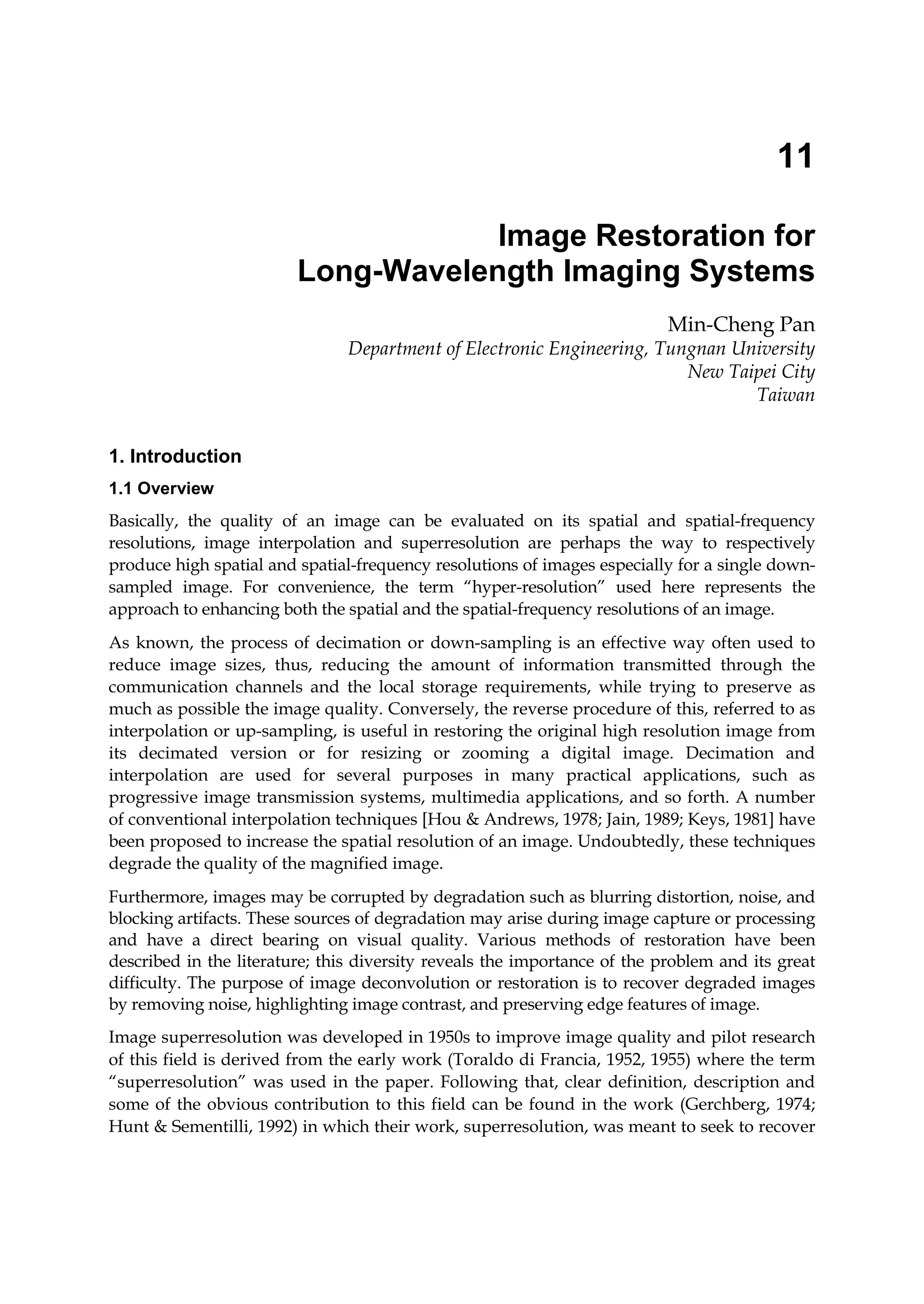 11
Image Restoration for
Long-Wavelength Imaging Systems
Min-Cheng Pan
Department of Electronic Engineering, Tungnan University
New Taipei City
Taiwan
1. Introduction
1.1 Overview
Basically, the quality of an image can be evaluated on its spatial and spatial-frequency
resolutions, image interpolation and superresolution are perhaps the way to respectively
produce high spatial and spatial-frequency resolutions of images especially for a single down-
sampled image. For convenience, the term “hyper-resolution” used here represents the
approach to enhancing both the spatial and the spatial-frequency resolutions of an image.
As known, the process of decimation or down-sampling is an effective way often used to
reduce image sizes, thus, reducing the amount of information transmitted through the
communication channels and the local storage requirements, while trying to preserve as
much as possible the image quality. Conversely, the reverse procedure of this, referred to as
interpolation or up-sampling, is useful in restoring the original high resolution image from
its decimated version or for resizing or zooming a digital image. Decimation and
interpolation are used for several purposes in many practical applications, such as
progressive image transmission systems, multimedia applications, and so forth. A number
of conventional interpolation techniques [Hou & Andrews, 1978; Jain, 1989; Keys, 1981] have
been proposed to increase the spatial resolution of an image. Undoubtedly, these techniques
degrade the quality of the magnified image.
Furthermore, images may be corrupted by degradation such as blurring distortion, noise, and
blocking artifacts. These sources of degradation may arise during image capture or processing
and have a direct bearing on visual quality. Various methods of restoration have been
described in the literature; this diversity reveals the importance of the problem and its great
difficulty. The purpose of image deconvolution or restoration is to recover degraded images
by removing noise, highlighting image contrast, and preserving edge features of image.
Image superresolution was developed in 1950s to improve image quality and pilot research
of this field is derived from the early work (Toraldo di Francia, 1952, 1955) where the term
“superresolution” was used in the paper. Following that, clear definition, description and
some of the obvious contribution to this field can be found in the work (Gerchberg, 1974;
Hunt & Sementilli, 1992) in which their work, superresolution, was meant to seek to recover
 