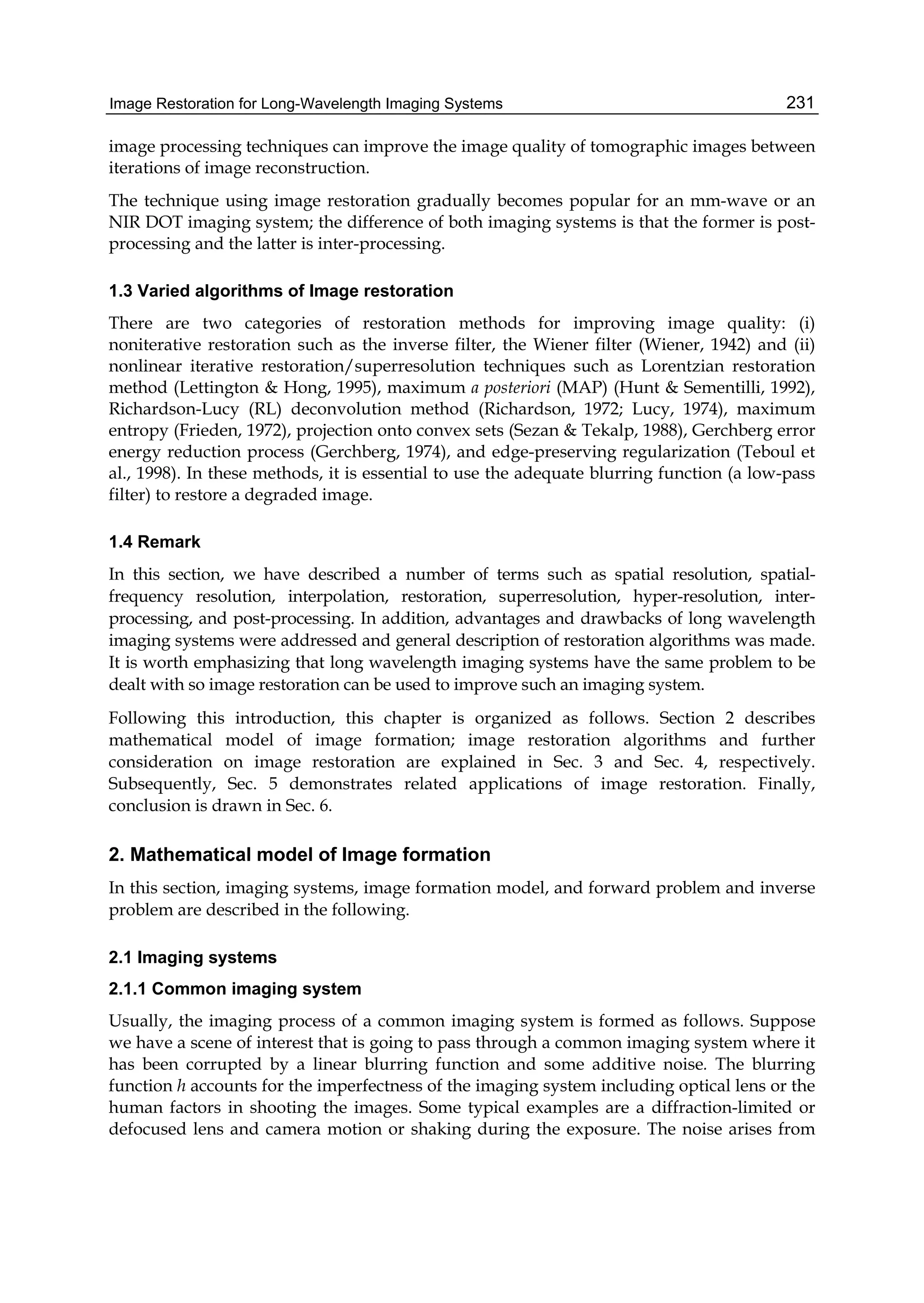 Image Restoration for Long-Wavelength Imaging Systems 231
image processing techniques can improve the image quality of tomographic images between
iterations of image reconstruction.
The technique using image restoration gradually becomes popular for an mm-wave or an
NIR DOT imaging system; the difference of both imaging systems is that the former is post-
processing and the latter is inter-processing.
1.3 Varied algorithms of Image restoration
There are two categories of restoration methods for improving image quality: (i)
noniterative restoration such as the inverse filter, the Wiener filter (Wiener, 1942) and (ii)
nonlinear iterative restoration/superresolution techniques such as Lorentzian restoration
method (Lettington & Hong, 1995), maximum a posteriori (MAP) (Hunt & Sementilli, 1992),
Richardson-Lucy (RL) deconvolution method (Richardson, 1972; Lucy, 1974), maximum
entropy (Frieden, 1972), projection onto convex sets (Sezan & Tekalp, 1988), Gerchberg error
energy reduction process (Gerchberg, 1974), and edge-preserving regularization (Teboul et
al., 1998). In these methods, it is essential to use the adequate blurring function (a low-pass
filter) to restore a degraded image.
1.4 Remark
In this section, we have described a number of terms such as spatial resolution, spatial-
frequency resolution, interpolation, restoration, superresolution, hyper-resolution, inter-
processing, and post-processing. In addition, advantages and drawbacks of long wavelength
imaging systems were addressed and general description of restoration algorithms was made.
It is worth emphasizing that long wavelength imaging systems have the same problem to be
dealt with so image restoration can be used to improve such an imaging system.
Following this introduction, this chapter is organized as follows. Section 2 describes
mathematical model of image formation; image restoration algorithms and further
consideration on image restoration are explained in Sec. 3 and Sec. 4, respectively.
Subsequently, Sec. 5 demonstrates related applications of image restoration. Finally,
conclusion is drawn in Sec. 6.
2. Mathematical model of Image formation
In this section, imaging systems, image formation model, and forward problem and inverse
problem are described in the following.
2.1 Imaging systems
2.1.1 Common imaging system
Usually, the imaging process of a common imaging system is formed as follows. Suppose
we have a scene of interest that is going to pass through a common imaging system where it
has been corrupted by a linear blurring function and some additive noise. The blurring
function h accounts for the imperfectness of the imaging system including optical lens or the
human factors in shooting the images. Some typical examples are a diffraction-limited or
defocused lens and camera motion or shaking during the exposure. The noise arises from
 
