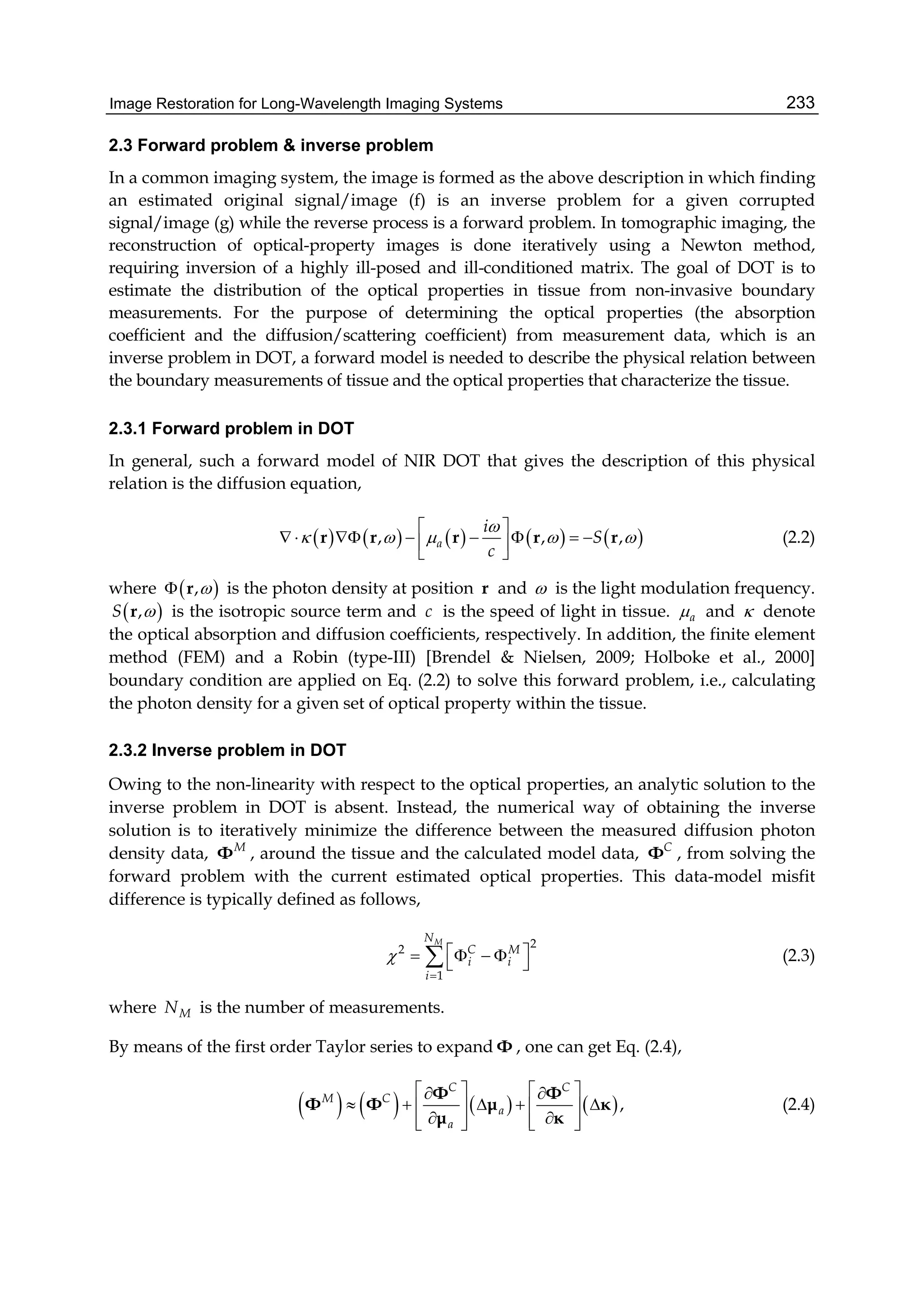 Image Restoration for Long-Wavelength Imaging Systems 233
2.3 Forward problem & inverse problem
In a common imaging system, the image is formed as the above description in which finding
an estimated original signal/image (f) is an inverse problem for a given corrupted
signal/image (g) while the reverse process is a forward problem. In tomographic imaging, the
reconstruction of optical-property images is done iteratively using a Newton method,
requiring inversion of a highly ill-posed and ill-conditioned matrix. The goal of DOT is to
estimate the distribution of the optical properties in tissue from non-invasive boundary
measurements. For the purpose of determining the optical properties (the absorption
coefficient and the diffusion/scattering coefficient) from measurement data, which is an
inverse problem in DOT, a forward model is needed to describe the physical relation between
the boundary measurements of tissue and the optical properties that characterize the tissue.
2.3.1 Forward problem in DOT
In general, such a forward model of NIR DOT that gives the description of this physical
relation is the diffusion equation,
         , , ,a
i
S
c

    
 
        
 
r r r r r (2.2)
where  , r is the photon density at position r and  is the light modulation frequency.
 ,S r is the isotropic source term and c is the speed of light in tissue. a and  denote
the optical absorption and diffusion coefficients, respectively. In addition, the finite element
method (FEM) and a Robin (type-III) [Brendel & Nielsen, 2009; Holboke et al., 2000]
boundary condition are applied on Eq. (2.2) to solve this forward problem, i.e., calculating
the photon density for a given set of optical property within the tissue.
2.3.2 Inverse problem in DOT
Owing to the non-linearity with respect to the optical properties, an analytic solution to the
inverse problem in DOT is absent. Instead, the numerical way of obtaining the inverse
solution is to iteratively minimize the difference between the measured diffusion photon
density data, M
Φ , around the tissue and the calculated model data, C
Φ , from solving the
forward problem with the current estimated optical properties. This data-model misfit
difference is typically defined as follows,
22
1
MN
C M
i i
i


      (2.3)
where MN is the number of measurements.
By means of the first order Taylor series to expand Φ , one can get Eq. (2.4),
       ,
C C
M C
a
a
    
       
       
Φ Φ
Φ Φ μ κ
μ κ
(2.4)
 