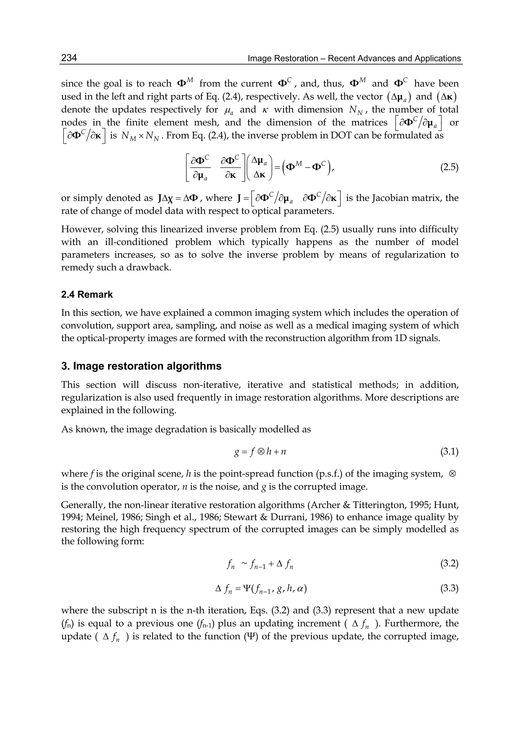 Image Restoration – Recent Advances and Applications234
since the goal is to reach M
Φ from the current C
Φ , and, thus, M
Φ and C
Φ have been
used in the left and right parts of Eq. (2.4), respectively. As well, the vector  aμ and  κ
denote the updates respectively for a and  with dimension NN , the number of total
nodes in the finite element mesh, and the dimension of the matrices C
a
   Φ μ or
C   Φ κ is M NN N . From Eq. (2.4), the inverse problem in DOT can be formulated as
 ,
C C
a M C
a
    
   
    
μΦ Φ
Φ Φ
κμ κ
(2.5)
or simply denoted as   J χ Φ , where C C
a
      J Φ μ Φ κ is the Jacobian matrix, the
rate of change of model data with respect to optical parameters.
However, solving this linearized inverse problem from Eq. (2.5) usually runs into difficulty
with an ill-conditioned problem which typically happens as the number of model
parameters increases, so as to solve the inverse problem by means of regularization to
remedy such a drawback.
2.4 Remark
In this section, we have explained a common imaging system which includes the operation of
convolution, support area, sampling, and noise as well as a medical imaging system of which
the optical-property images are formed with the reconstruction algorithm from 1D signals.
3. Image restoration algorithms
This section will discuss non-iterative, iterative and statistical methods; in addition,
regularization is also used frequently in image restoration algorithms. More descriptions are
explained in the following.
As known, the image degradation is basically modelled as
g f h n   (3.1)
where f is the original scene, h is the point-spread function (p.s.f.) of the imaging system, 
is the convolution operator, n is the noise, and g is the corrupted image.
Generally, the non-linear iterative restoration algorithms (Archer & Titterington, 1995; Hunt,
1994; Meinel, 1986; Singh et al., 1986; Stewart & Durrani, 1986) to enhance image quality by
restoring the high frequency spectrum of the corrupted images can be simply modelled as
the following form:
1~n n nf f f   (3.2)
1( , , , )n nf f g h    (3.3)
where the subscript n is the n-th iteration, Eqs. (3.2) and (3.3) represent that a new update
(fn) is equal to a previous one (fn-1) plus an updating increment ( nf ). Furthermore, the
update ( nf ) is related to the function (Ψ) of the previous update, the corrupted image,
 