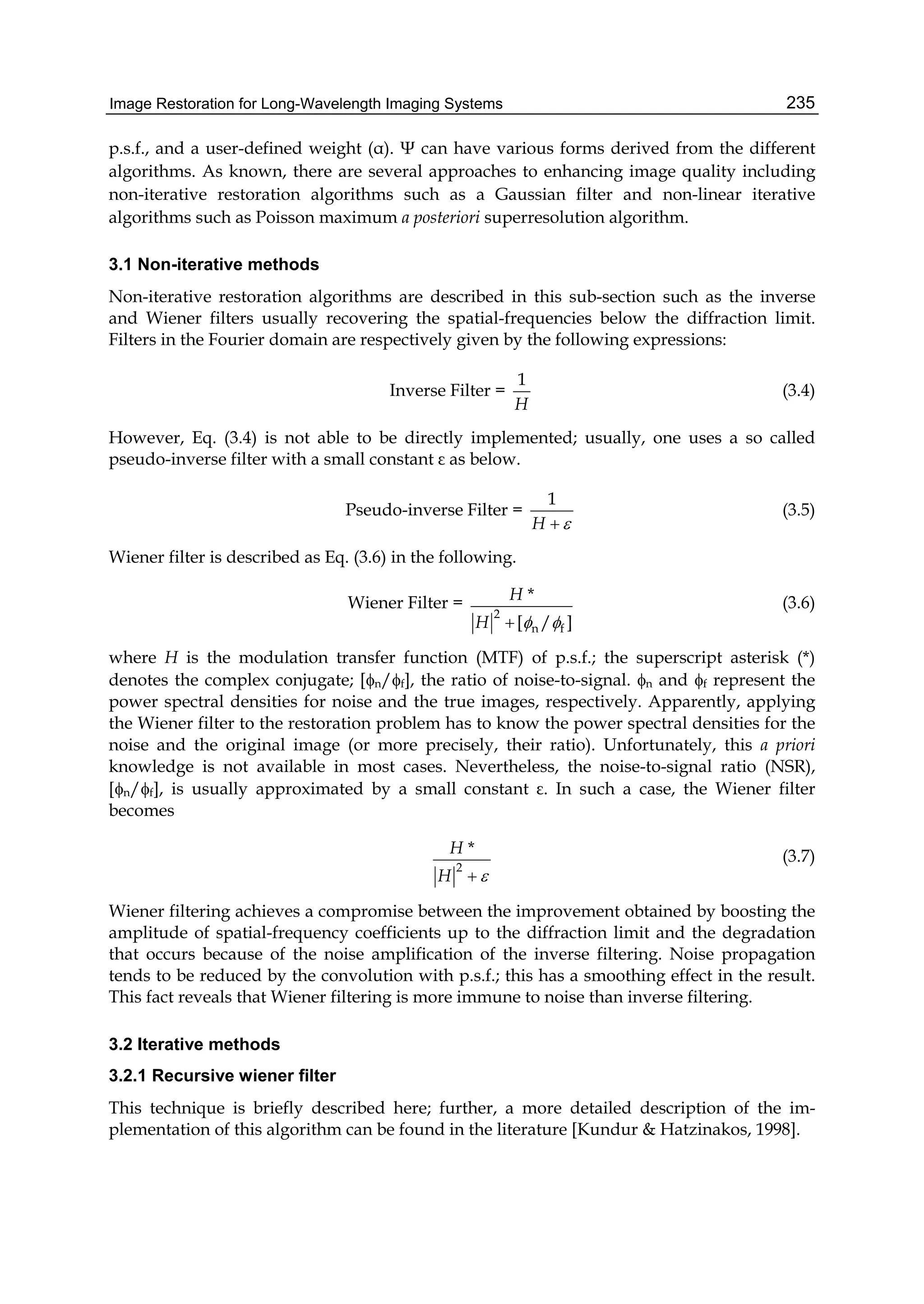 Image Restoration for Long-Wavelength Imaging Systems 235
p.s.f., and a user-defined weight (α). Ψ can have various forms derived from the different
algorithms. As known, there are several approaches to enhancing image quality including
non-iterative restoration algorithms such as a Gaussian filter and non-linear iterative
algorithms such as Poisson maximum a posteriori superresolution algorithm.
3.1 Non-iterative methods
Non-iterative restoration algorithms are described in this sub-section such as the inverse
and Wiener filters usually recovering the spatial-frequencies below the diffraction limit.
Filters in the Fourier domain are respectively given by the following expressions:
Inverse Filter =
1
H
(3.4)
However, Eq. (3.4) is not able to be directly implemented; usually, one uses a so called
pseudo-inverse filter with a small constant ε as below.
Pseudo-inverse Filter =
1
H 
(3.5)
Wiener filter is described as Eq. (3.6) in the following.
Wiener Filter =
2
n f
*
[ / ]
H
H  
(3.6)
where H is the modulation transfer function (MTF) of p.s.f.; the superscript asterisk (*)
denotes the complex conjugate; [n/f], the ratio of noise-to-signal. n and f represent the
power spectral densities for noise and the true images, respectively. Apparently, applying
the Wiener filter to the restoration problem has to know the power spectral densities for the
noise and the original image (or more precisely, their ratio). Unfortunately, this a priori
knowledge is not available in most cases. Nevertheless, the noise-to-signal ratio (NSR),
[n/f], is usually approximated by a small constant ε. In such a case, the Wiener filter
becomes
2
*H
H 
(3.7)
Wiener filtering achieves a compromise between the improvement obtained by boosting the
amplitude of spatial-frequency coefficients up to the diffraction limit and the degradation
that occurs because of the noise amplification of the inverse filtering. Noise propagation
tends to be reduced by the convolution with p.s.f.; this has a smoothing effect in the result.
This fact reveals that Wiener filtering is more immune to noise than inverse filtering.
3.2 Iterative methods
3.2.1 Recursive wiener filter
This technique is briefly described here; further, a more detailed description of the im-
plementation of this algorithm can be found in the literature [Kundur & Hatzinakos, 1998].
 