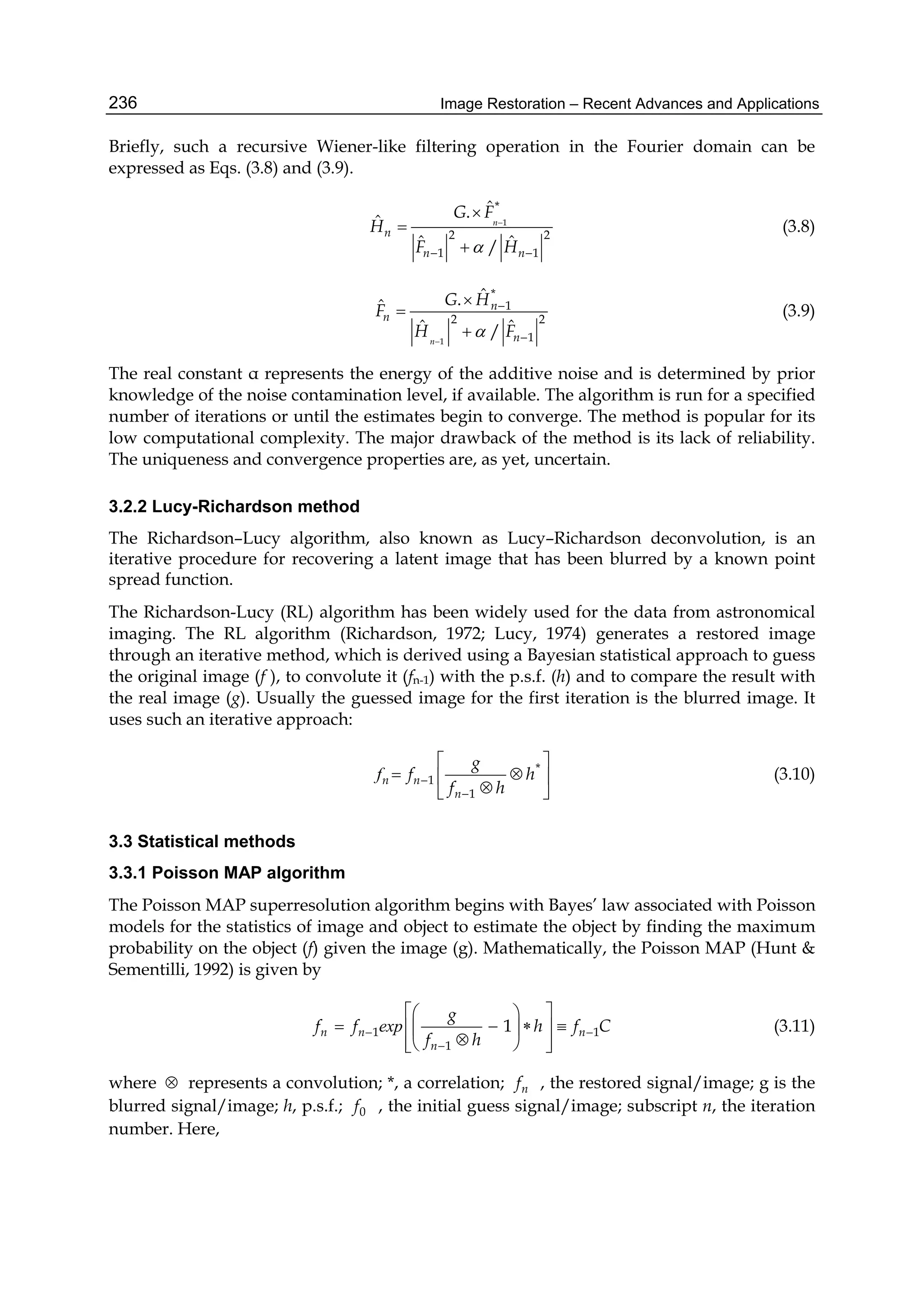 Image Restoration – Recent Advances and Applications236
Briefly, such a recursive Wiener-like filtering operation in the Fourier domain can be
expressed as Eqs. (3.8) and (3.9).
1
*
2 2
1 1
ˆ.
ˆ
ˆ ˆ/
n
n
n n
G F
H
F H

 



(3.8)
1
*
1
2 2
1
ˆ.ˆ
ˆ ˆ/n
n
n
n
G H
F
H F





(3.9)
The real constant α represents the energy of the additive noise and is determined by prior
knowledge of the noise contamination level, if available. The algorithm is run for a specified
number of iterations or until the estimates begin to converge. The method is popular for its
low computational complexity. The major drawback of the method is its lack of reliability.
The uniqueness and convergence properties are, as yet, uncertain.
3.2.2 Lucy-Richardson method
The Richardson–Lucy algorithm, also known as Lucy–Richardson deconvolution, is an
iterative procedure for recovering a latent image that has been blurred by a known point
spread function.
The Richardson-Lucy (RL) algorithm has been widely used for the data from astronomical
imaging. The RL algorithm (Richardson, 1972; Lucy, 1974) generates a restored image
through an iterative method, which is derived using a Bayesian statistical approach to guess
the original image (f ), to convolute it (fn-1) with the p.s.f. (h) and to compare the result with
the real image (g). Usually the guessed image for the first iteration is the blurred image. It
uses such an iterative approach:
*
1
1
n n
n
g
f h
f h


 
  
 
f (3.10)
3.3 Statistical methods
3.3.1 Poisson MAP algorithm
The Poisson MAP superresolution algorithm begins with Bayes’ law associated with Poisson
models for the statistics of image and object to estimate the object by finding the maximum
probability on the object (f) given the image (g). Mathematically, the Poisson MAP (Hunt &
Sementilli, 1992) is given by
1 1
1
1n n n
n
g
f f h f C
f h
 

  
     
   
exp (3.11)
where  represents a convolution; *, a correlation; nf , the restored signal/image; g is the
blurred signal/image; h, p.s.f.; 0f , the initial guess signal/image; subscript n, the iteration
number. Here,
 