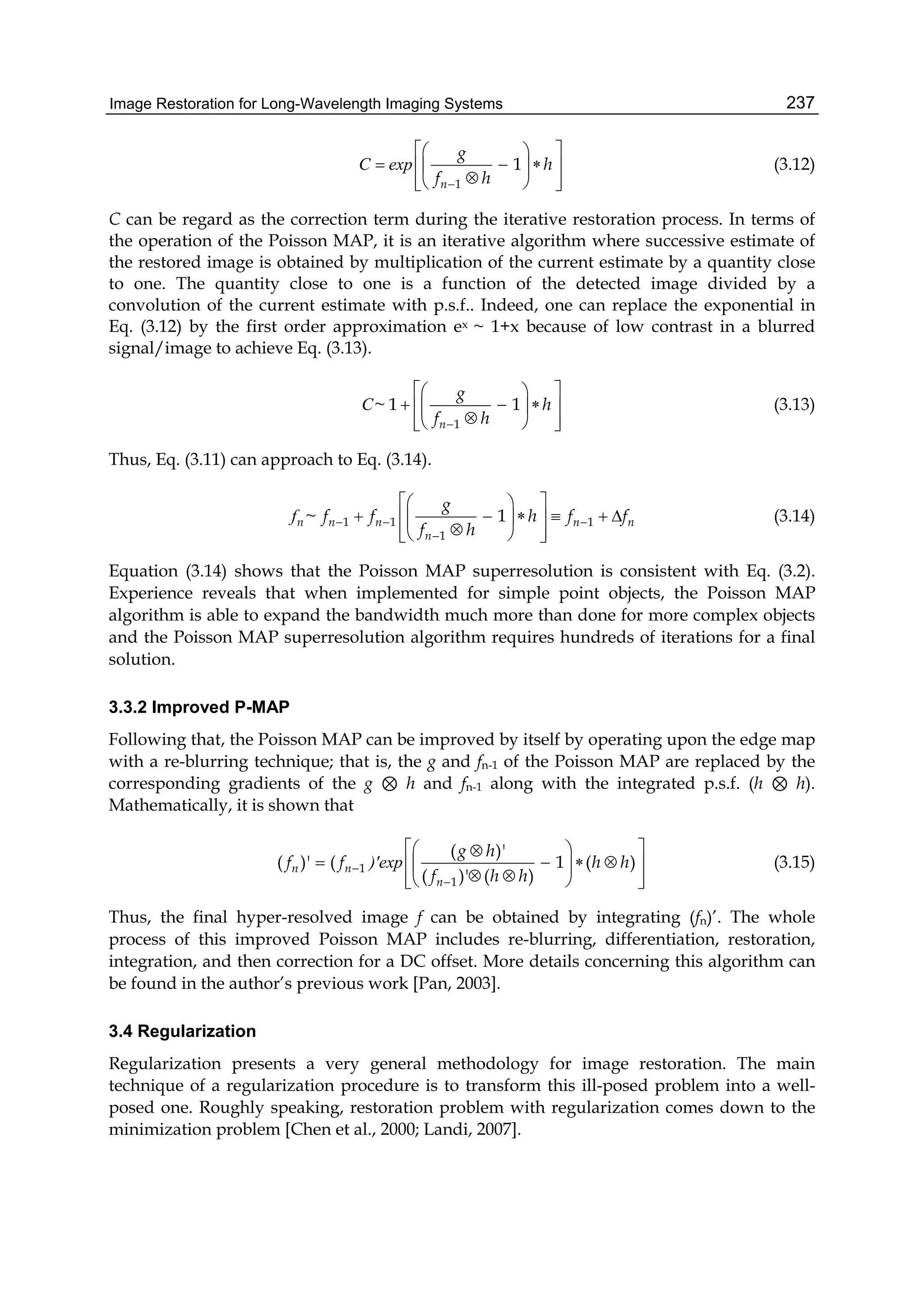 Image Restoration for Long-Wavelength Imaging Systems 237
1
1
n
g
h
f h
  
    
   
C exp (3.12)
C can be regard as the correction term during the iterative restoration process. In terms of
the operation of the Poisson MAP, it is an iterative algorithm where successive estimate of
the restored image is obtained by multiplication of the current estimate by a quantity close
to one. The quantity close to one is a function of the detected image divided by a
convolution of the current estimate with p.s.f.. Indeed, one can replace the exponential in
Eq. (3.12) by the first order approximation ex ~ 1+x because of low contrast in a blurred
signal/image to achieve Eq. (3.13).
1
~ 1 1
n
g
h
f h
  
    
   
C (3.13)
Thus, Eq. (3.11) can approach to Eq. (3.14).
1 1 1
1
~ 1n n n n n
n
g
f f h f f
f h
  

  
       
   
f (3.14)
Equation (3.14) shows that the Poisson MAP superresolution is consistent with Eq. (3.2).
Experience reveals that when implemented for simple point objects, the Poisson MAP
algorithm is able to expand the bandwidth much more than done for more complex objects
and the Poisson MAP superresolution algorithm requires hundreds of iterations for a final
solution.
3.3.2 Improved P-MAP
Following that, the Poisson MAP can be improved by itself by operating upon the edge map
with a re-blurring technique; that is, the g and fn-1 of the Poisson MAP are replaced by the
corresponding gradients of the g ⊗ h and fn-1 along with the integrated p.s.f. (h ⊗ h).
Mathematically, it is shown that
1
1
( )'
( )' ( 1 ( )
( )' ( )
n n
n
g h
f f h h
f h h


  
     
    
)'exp (3.15)
Thus, the final hyper-resolved image f can be obtained by integrating (fn)’. The whole
process of this improved Poisson MAP includes re-blurring, differentiation, restoration,
integration, and then correction for a DC offset. More details concerning this algorithm can
be found in the author’s previous work [Pan, 2003].
3.4 Regularization
Regularization presents a very general methodology for image restoration. The main
technique of a regularization procedure is to transform this ill-posed problem into a well-
posed one. Roughly speaking, restoration problem with regularization comes down to the
minimization problem [Chen et al., 2000; Landi, 2007].
 