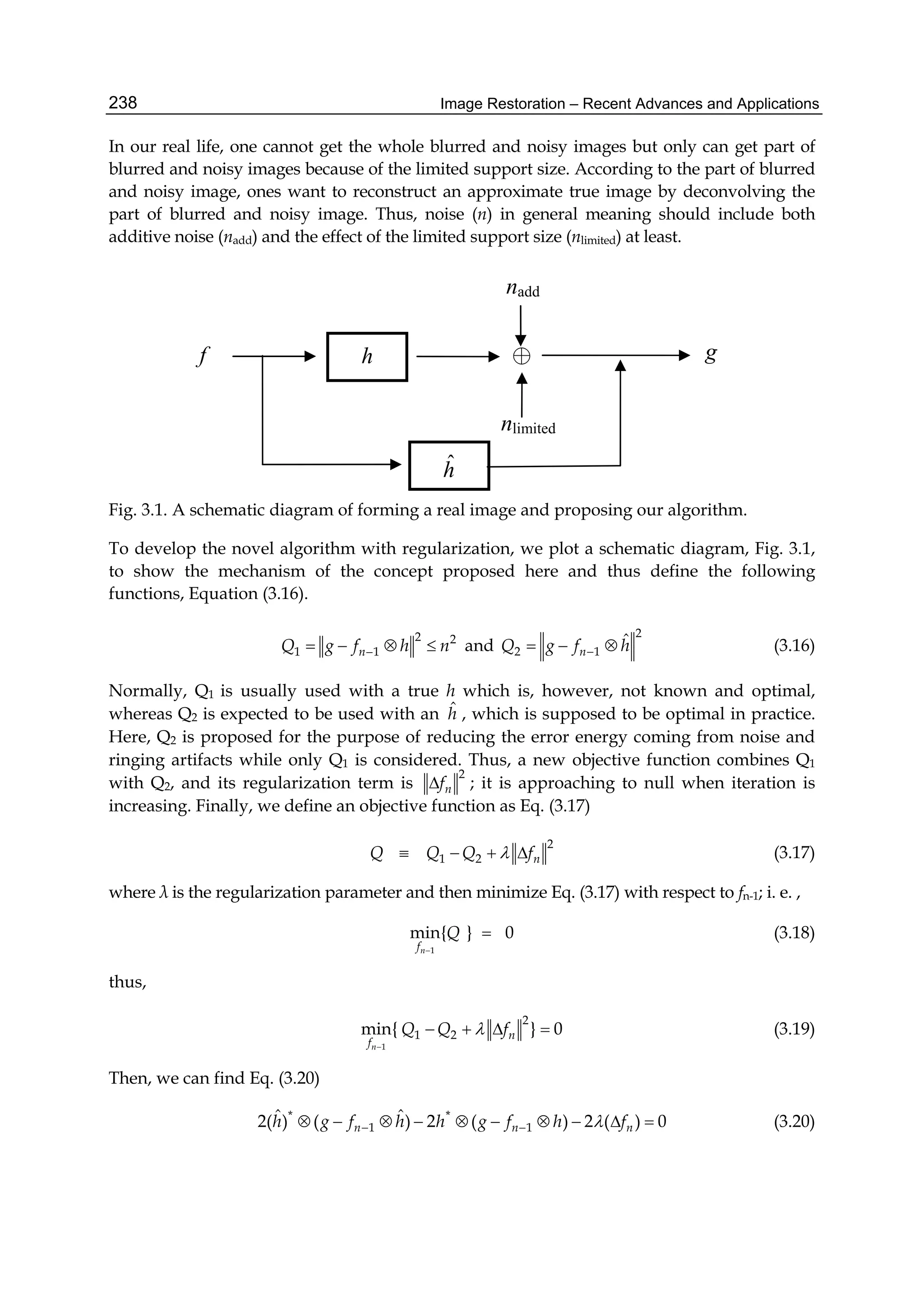 Image Restoration – Recent Advances and Applications238
In our real life, one cannot get the whole blurred and noisy images but only can get part of
blurred and noisy images because of the limited support size. According to the part of blurred
and noisy image, ones want to reconstruct an approximate true image by deconvolving the
part of blurred and noisy image. Thus, noise (n) in general meaning should include both
additive noise (nadd) and the effect of the limited support size (nlimited) at least.
Fig. 3.1. A schematic diagram of forming a real image and proposing our algorithm.
To develop the novel algorithm with regularization, we plot a schematic diagram, Fig. 3.1,
to show the mechanism of the concept proposed here and thus define the following
functions, Equation (3.16).
2 2
1 1nQ g f h n    and
2
2 1
ˆ
nQ g f h   (3.16)
Normally, Q1 is usually used with a true h which is, however, not known and optimal,
whereas Q2 is expected to be used with an ˆh , which is supposed to be optimal in practice.
Here, Q2 is proposed for the purpose of reducing the error energy coming from noise and
ringing artifacts while only Q1 is considered. Thus, a new objective function combines Q1
with Q2, and its regularization term is
2
nf ; it is approaching to null when iteration is
increasing. Finally, we define an objective function as Eq. (3.17)
2
1 2 nQ Q Q f    (3.17)
where λ is the regularization parameter and then minimize Eq. (3.17) with respect to fn-1; i. e. ,
1
min{ } 0
nf
Q

 (3.18)
thus,
1
2
1 2min{ } 0
n
n
f
Q Q f

    (3.19)
Then, we can find Eq. (3.20)
* *
1 1
ˆ ˆ2( ) ( ) 2 ( ) 2 ( ) 0n n nh g f h h g f h f           (3.20)
⊕hf g
nadd
nlimited
ˆh
 