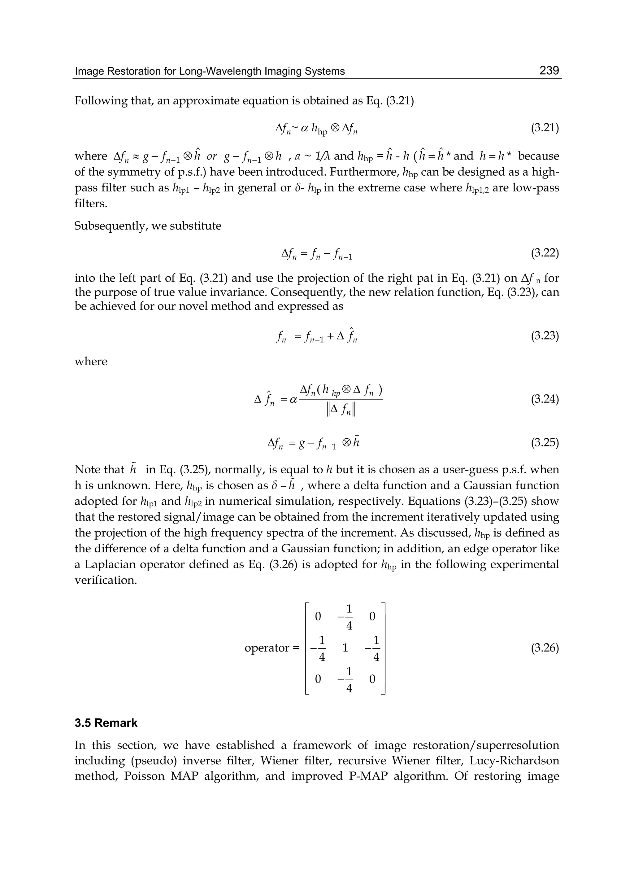 Image Restoration for Long-Wavelength Imaging Systems 239
Following that, an approximate equation is obtained as Eq. (3.21)
hp~n nf h f   (3.21)
where 1 1
ˆ
n n nf g f h or g f h       , α ~ 1/λ and hhp = ˆh - h ( ˆ ˆ *h h and *h h because
of the symmetry of p.s.f.) have been introduced. Furthermore, hhp can be designed as a high-
pass filter such as hlp1 – hlp2 in general or δ- hlp in the extreme case where hlp1,2 are low-pass
filters.
Subsequently, we substitute
1n n nf f f    (3.22)
into the left part of Eq. (3.21) and use the projection of the right pat in Eq. (3.21) on Δf n for
the purpose of true value invariance. Consequently, the new relation function, Eq. (3.23), can
be achieved for our novel method and expressed as
1
ˆ
n n nf f f   (3.23)
where
( )ˆ n hp n
n
n
f h f
f
f

  
 

(3.24)
1n nf g f h     (3.25)
Note that h in Eq. (3.25), normally, is equal to h but it is chosen as a user-guess p.s.f. when
h is unknown. Here, hhp is chosen as δ – h , where a delta function and a Gaussian function
adopted for hlp1 and hlp2 in numerical simulation, respectively. Equations (3.23)–(3.25) show
that the restored signal/image can be obtained from the increment iteratively updated using
the projection of the high frequency spectra of the increment. As discussed, hhp is defined as
the difference of a delta function and a Gaussian function; in addition, an edge operator like
a Laplacian operator defined as Eq. (3.26) is adopted for hhp in the following experimental
verification.
operator =
1
0 0
4
1 1
1
4 4
1
0 0
4
 
 
 
  
 
 
 
  
(3.26)
3.5 Remark
In this section, we have established a framework of image restoration/superresolution
including (pseudo) inverse filter, Wiener filter, recursive Wiener filter, Lucy-Richardson
method, Poisson MAP algorithm, and improved P-MAP algorithm. Of restoring image
 