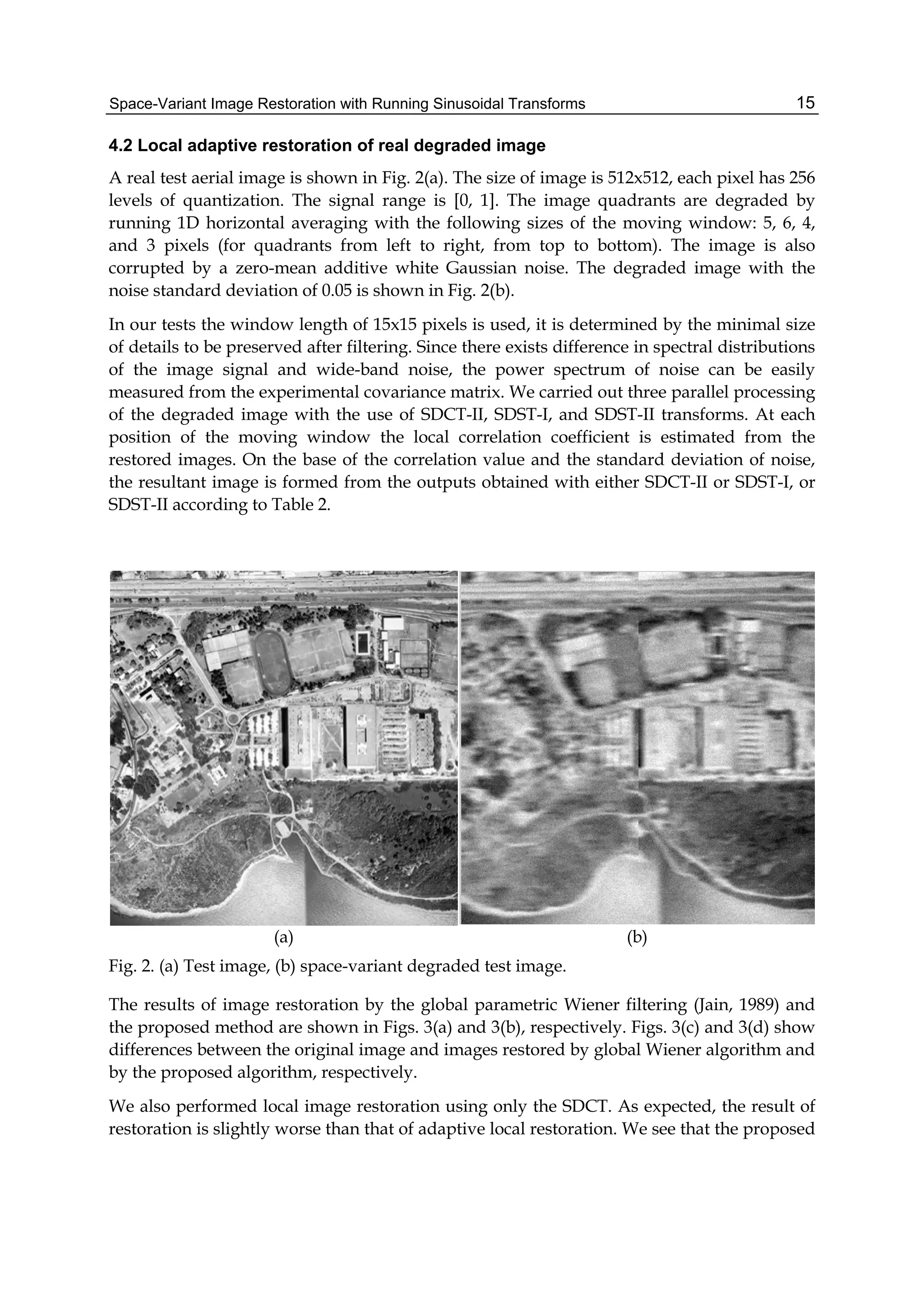 Space-Variant Image Restoration with Running Sinusoidal Transforms 15
4.2 Local adaptive restoration of real degraded image
A real test aerial image is shown in Fig. 2(a). The size of image is 512x512, each pixel has 256
levels of quantization. The signal range is [0, 1]. The image quadrants are degraded by
running 1D horizontal averaging with the following sizes of the moving window: 5, 6, 4,
and 3 pixels (for quadrants from left to right, from top to bottom). The image is also
corrupted by a zero-mean additive white Gaussian noise. The degraded image with the
noise standard deviation of 0.05 is shown in Fig. 2(b).
In our tests the window length of 15x15 pixels is used, it is determined by the minimal size
of details to be preserved after filtering. Since there exists difference in spectral distributions
of the image signal and wide-band noise, the power spectrum of noise can be easily
measured from the experimental covariance matrix. We carried out three parallel processing
of the degraded image with the use of SDCT-II, SDST-I, and SDST-II transforms. At each
position of the moving window the local correlation coefficient is estimated from the
restored images. On the base of the correlation value and the standard deviation of noise,
the resultant image is formed from the outputs obtained with either SDCT-II or SDST-I, or
SDST-II according to Table 2.
(a) (b)
Fig. 2. (a) Test image, (b) space-variant degraded test image.
The results of image restoration by the global parametric Wiener filtering (Jain, 1989) and
the proposed method are shown in Figs. 3(a) and 3(b), respectively. Figs. 3(c) and 3(d) show
differences between the original image and images restored by global Wiener algorithm and
by the proposed algorithm, respectively.
We also performed local image restoration using only the SDCT. As expected, the result of
restoration is slightly worse than that of adaptive local restoration. We see that the proposed
 
