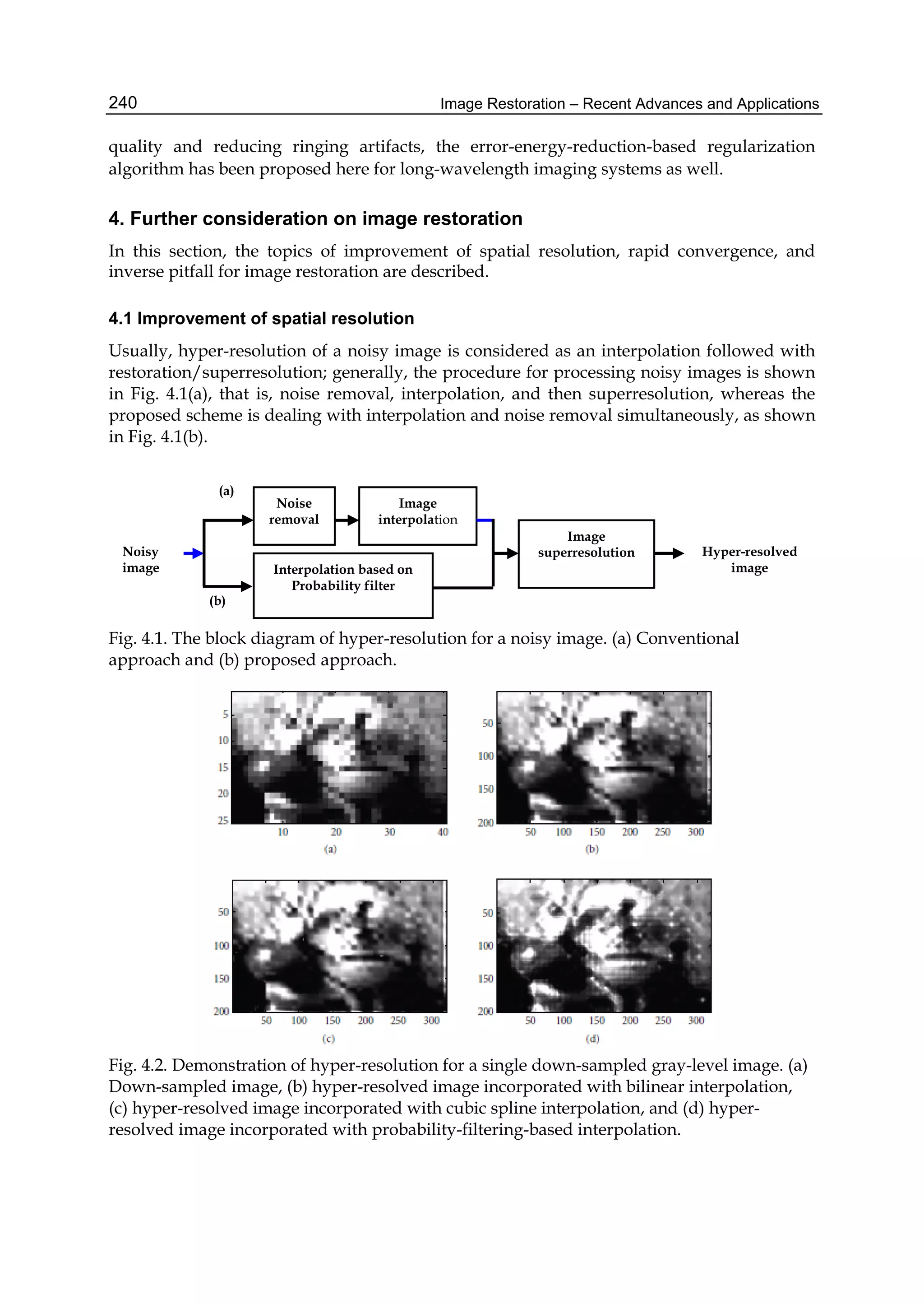 Image Restoration – Recent Advances and Applications240
quality and reducing ringing artifacts, the error-energy-reduction-based regularization
algorithm has been proposed here for long-wavelength imaging systems as well.
4. Further consideration on image restoration
In this section, the topics of improvement of spatial resolution, rapid convergence, and
inverse pitfall for image restoration are described.
4.1 Improvement of spatial resolution
Usually, hyper-resolution of a noisy image is considered as an interpolation followed with
restoration/superresolution; generally, the procedure for processing noisy images is shown
in Fig. 4.1(a), that is, noise removal, interpolation, and then superresolution, whereas the
proposed scheme is dealing with interpolation and noise removal simultaneously, as shown
in Fig. 4.1(b).
Fig. 4.1. The block diagram of hyper-resolution for a noisy image. (a) Conventional
approach and (b) proposed approach.
Fig. 4.2. Demonstration of hyper-resolution for a single down-sampled gray-level image. (a)
Down-sampled image, (b) hyper-resolved image incorporated with bilinear interpolation,
(c) hyper-resolved image incorporated with cubic spline interpolation, and (d) hyper-
resolved image incorporated with probability-filtering-based interpolation.
Noisy
image
Noise
removal
Image
interpolation
Interpolation based on
Probability filter
Image
superresolution Hyper-resolved
image
(a)
(b)
 