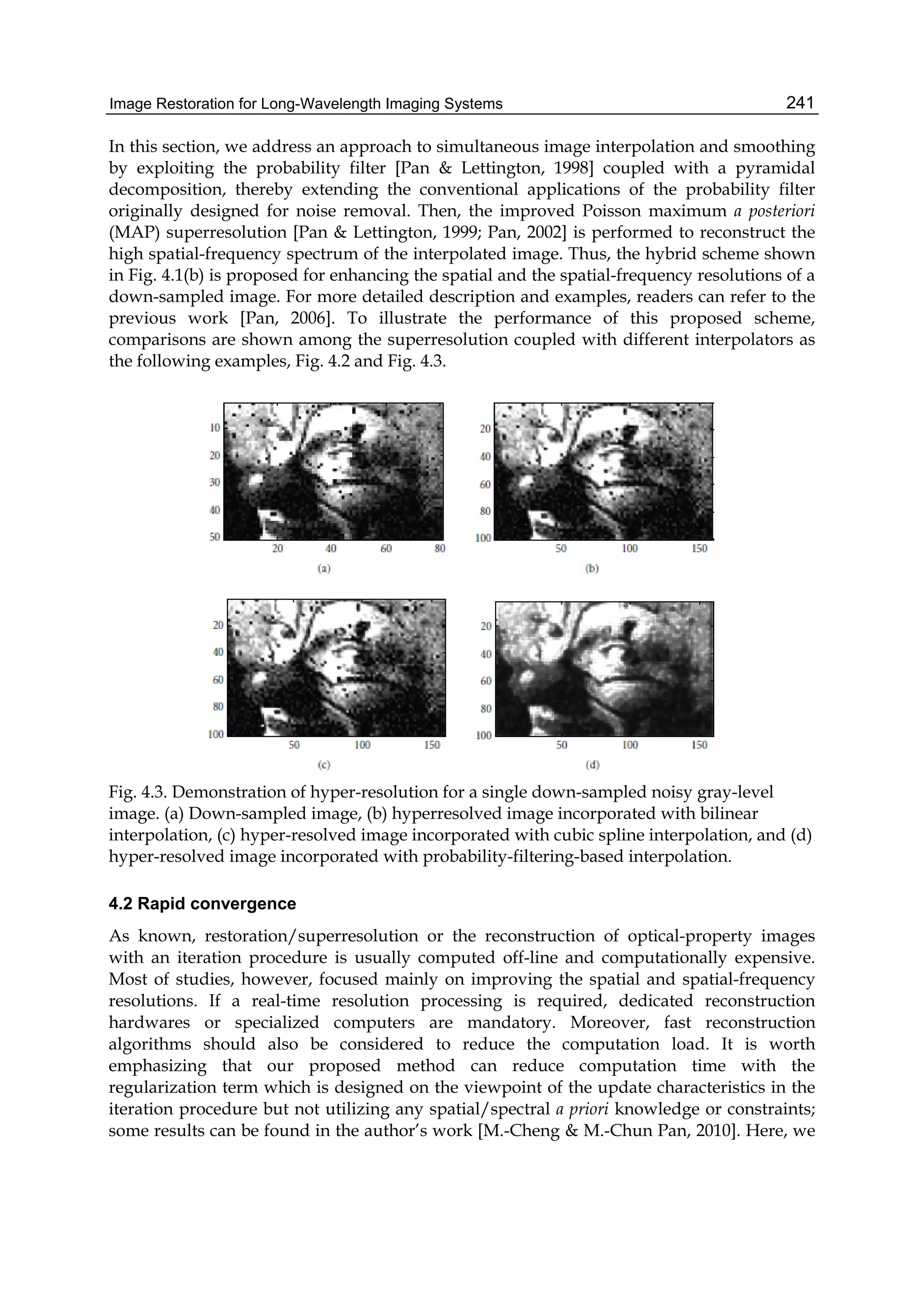 Image Restoration for Long-Wavelength Imaging Systems 241
In this section, we address an approach to simultaneous image interpolation and smoothing
by exploiting the probability filter [Pan & Lettington, 1998] coupled with a pyramidal
decomposition, thereby extending the conventional applications of the probability filter
originally designed for noise removal. Then, the improved Poisson maximum a posteriori
(MAP) superresolution [Pan & Lettington, 1999; Pan, 2002] is performed to reconstruct the
high spatial-frequency spectrum of the interpolated image. Thus, the hybrid scheme shown
in Fig. 4.1(b) is proposed for enhancing the spatial and the spatial-frequency resolutions of a
down-sampled image. For more detailed description and examples, readers can refer to the
previous work [Pan, 2006]. To illustrate the performance of this proposed scheme,
comparisons are shown among the superresolution coupled with different interpolators as
the following examples, Fig. 4.2 and Fig. 4.3.
Fig. 4.3. Demonstration of hyper-resolution for a single down-sampled noisy gray-level
image. (a) Down-sampled image, (b) hyperresolved image incorporated with bilinear
interpolation, (c) hyper-resolved image incorporated with cubic spline interpolation, and (d)
hyper-resolved image incorporated with probability-filtering-based interpolation.
4.2 Rapid convergence
As known, restoration/superresolution or the reconstruction of optical-property images
with an iteration procedure is usually computed off-line and computationally expensive.
Most of studies, however, focused mainly on improving the spatial and spatial-frequency
resolutions. If a real-time resolution processing is required, dedicated reconstruction
hardwares or specialized computers are mandatory. Moreover, fast reconstruction
algorithms should also be considered to reduce the computation load. It is worth
emphasizing that our proposed method can reduce computation time with the
regularization term which is designed on the viewpoint of the update characteristics in the
iteration procedure but not utilizing any spatial/spectral a priori knowledge or constraints;
some results can be found in the author’s work [M.-Cheng & M.-Chun Pan, 2010]. Here, we
 