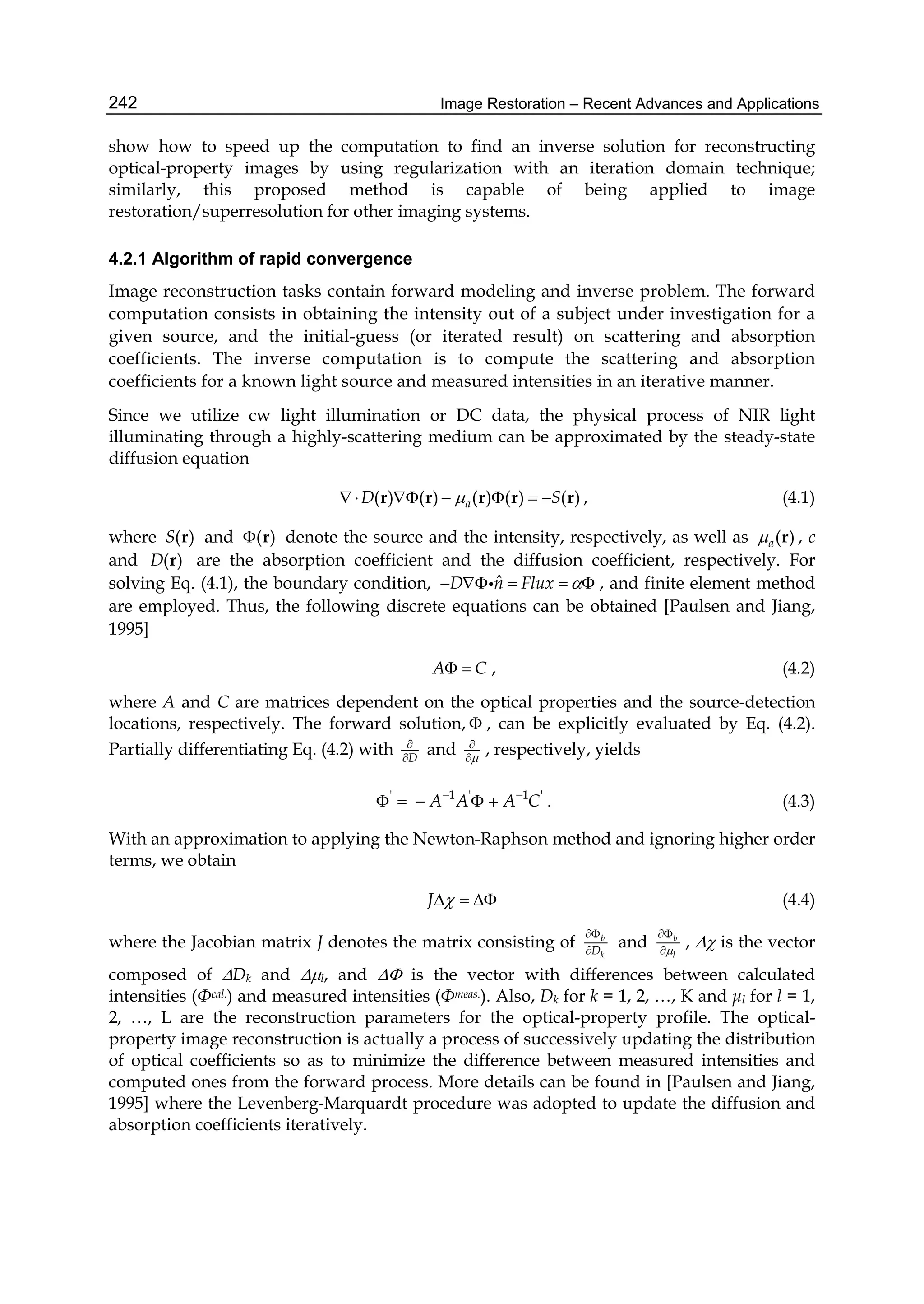 Image Restoration – Recent Advances and Applications242
show how to speed up the computation to find an inverse solution for reconstructing
optical-property images by using regularization with an iteration domain technique;
similarly, this proposed method is capable of being applied to image
restoration/superresolution for other imaging systems.
4.2.1 Algorithm of rapid convergence
Image reconstruction tasks contain forward modeling and inverse problem. The forward
computation consists in obtaining the intensity out of a subject under investigation for a
given source, and the initial-guess (or iterated result) on scattering and absorption
coefficients. The inverse computation is to compute the scattering and absorption
coefficients for a known light source and measured intensities in an iterative manner.
Since we utilize cw light illumination or DC data, the physical process of NIR light
illuminating through a highly-scattering medium can be approximated by the steady-state
diffusion equation
( ) ( ) ( ) ( ) ( )      r r r r raD S , (4.1)
where ( )S r and ( ) r denote the source and the intensity, respectively, as well as ( )a r , c
and ( )rD are the absorption coefficient and the diffusion coefficient, respectively. For
solving Eq. (4.1), the boundary condition, ˆ    D n Flux  , and finite element method
are employed. Thus, the following discrete equations can be obtained [Paulsen and Jiang,
1995]
A C  , (4.2)
where A and C are matrices dependent on the optical properties and the source-detection
locations, respectively. The forward solution,  , can be explicitly evaluated by Eq. (4.2).
Partially differentiating Eq. (4.2) with D


and 


, respectively, yields
' 1 ' 1 '
A A A C 
     . (4.3)
With an approximation to applying the Newton-Raphson method and ignoring higher order
terms, we obtain
J    (4.4)
where the Jacobian matrix J denotes the matrix consisting of b
kD


and b
l


,  is the vector
composed of Dk and l, and  is the vector with differences between calculated
intensities (Φcal.) and measured intensities (Φmeas.). Also, Dk for k = 1, 2, …, K and μl for l = 1,
2, …, L are the reconstruction parameters for the optical-property profile. The optical-
property image reconstruction is actually a process of successively updating the distribution
of optical coefficients so as to minimize the difference between measured intensities and
computed ones from the forward process. More details can be found in [Paulsen and Jiang,
1995] where the Levenberg-Marquardt procedure was adopted to update the diffusion and
absorption coefficients iteratively.
 
