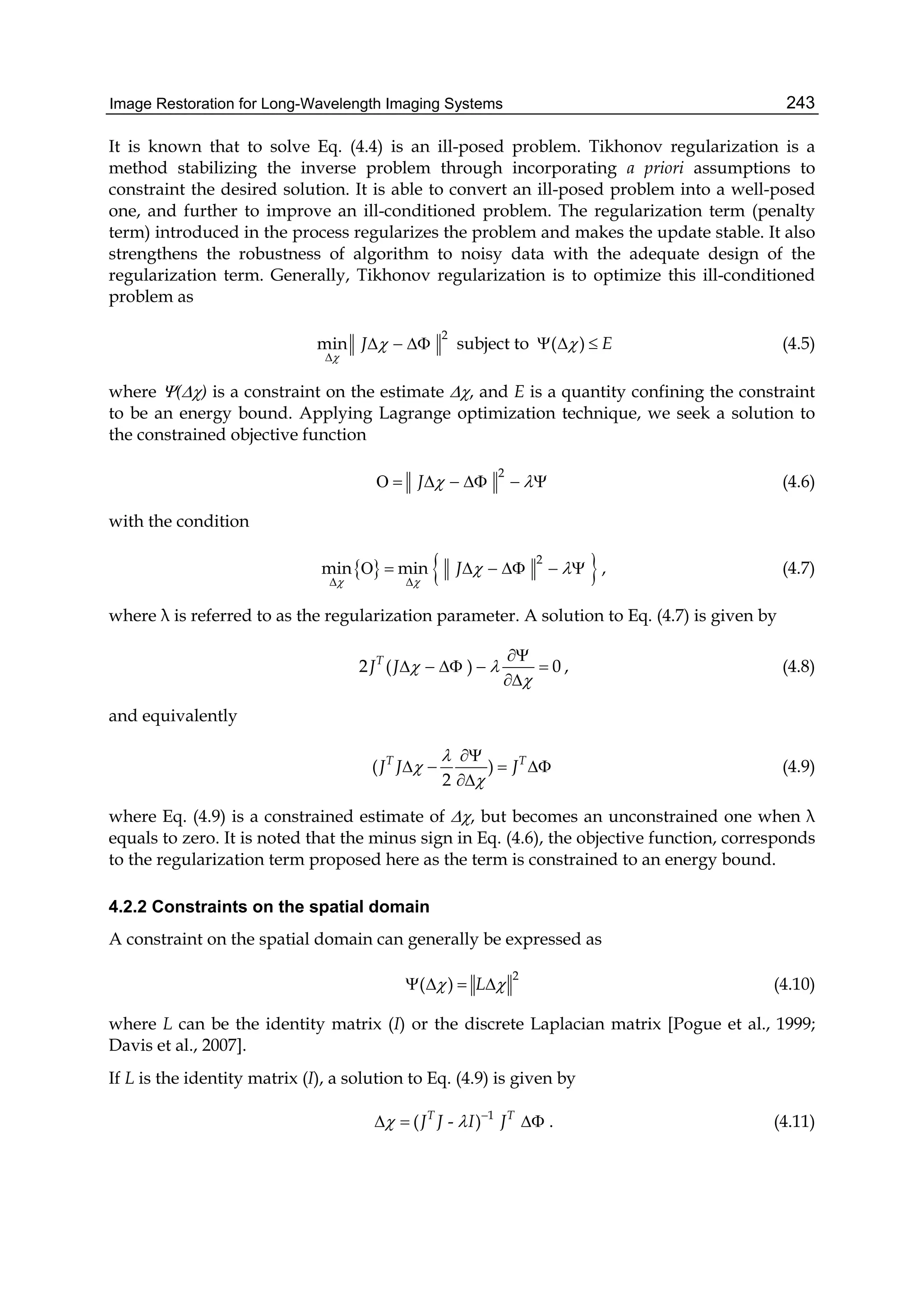 Image Restoration for Long-Wavelength Imaging Systems 243
It is known that to solve Eq. (4.4) is an ill-posed problem. Tikhonov regularization is a
method stabilizing the inverse problem through incorporating a priori assumptions to
constraint the desired solution. It is able to convert an ill-posed problem into a well-posed
one, and further to improve an ill-conditioned problem. The regularization term (penalty
term) introduced in the process regularizes the problem and makes the update stable. It also
strengthens the robustness of algorithm to noisy data with the adequate design of the
regularization term. Generally, Tikhonov regularization is to optimize this ill-conditioned
problem as
2
min J



   subject to ( ) E   (4.5)
where () is a constraint on the estimate , and E is a quantity confining the constraint
to be an energy bound. Applying Lagrange optimization technique, we seek a solution to
the constrained objective function
2
J         (4.6)
with the condition
   2
min min J
 
 
 
       , (4.7)
where λ is referred to as the regularization parameter. A solution to Eq. (4.7) is given by
2 ( ) 0T
J J  


    

, (4.8)
and equivalently
( )
2
T T
J J J




   

(4.9)
where Eq. (4.9) is a constrained estimate of , but becomes an unconstrained one when λ
equals to zero. It is noted that the minus sign in Eq. (4.6), the objective function, corresponds
to the regularization term proposed here as the term is constrained to an energy bound.
4.2.2 Constraints on the spatial domain
A constraint on the spatial domain can generally be expressed as
2
( ) L     (4.10)
where L can be the identity matrix (I) or the discrete Laplacian matrix [Pogue et al., 1999;
Davis et al., 2007].
If L is the identity matrix (I), a solution to Eq. (4.9) is given by
1
( - )T T
J J I J  
   . (4.11)
 