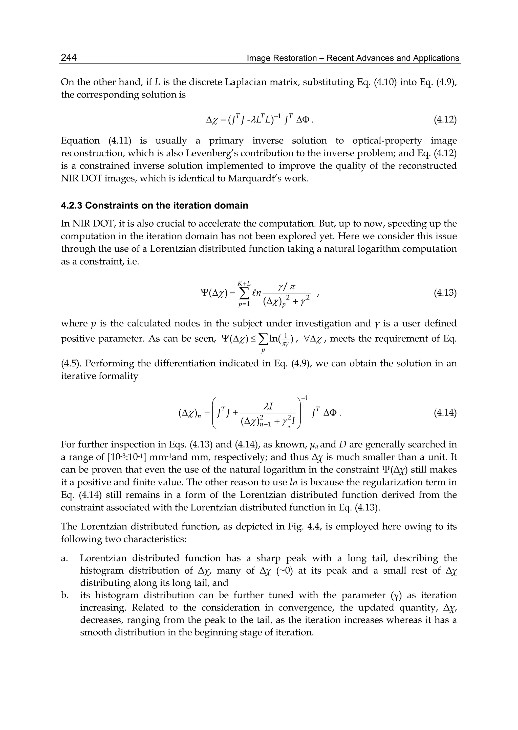 Image Restoration – Recent Advances and Applications244
On the other hand, if L is the discrete Laplacian matrix, substituting Eq. (4.10) into Eq. (4.9),
the corresponding solution is
1
( - )T T T
J J L L J  
   . (4.12)
Equation (4.11) is usually a primary inverse solution to optical-property image
reconstruction, which is also Levenberg’s contribution to the inverse problem; and Eq. (4.12)
is a constrained inverse solution implemented to improve the quality of the reconstructed
NIR DOT images, which is identical to Marquardt’s work.
4.2.3 Constraints on the iteration domain
In NIR DOT, it is also crucial to accelerate the computation. But, up to now, speeding up the
computation in the iteration domain has not been explored yet. Here we consider this issue
through the use of a Lorentzian distributed function taking a natural logarithm computation
as a constraint, i.e.
2 2
1
/
( )
( )
K L
p p
n
 

 


  
 
  , (4.13)
where p is the calculated nodes in the subject under investigation and γ is a user defined
positive parameter. As can be seen, 1
( ) ln( )
p

    ,  , meets the requirement of Eq.
(4.5). Performing the differentiation indicated in Eq. (4.9), we can obtain the solution in an
iterative formality
1
2 2
1
( ) +
( ) n
T T
n
n
I
J J J
I


 


 
   
   
. (4.14)
For further inspection in Eqs. (4.13) and (4.14), as known, μa and D are generally searched in
a range of [10-3:10-1] mm-1and mm, respectively; and thus Δχ is much smaller than a unit. It
can be proven that even the use of the natural logarithm in the constraint Ψ(Δχ) still makes
it a positive and finite value. The other reason to use ln is because the regularization term in
Eq. (4.14) still remains in a form of the Lorentzian distributed function derived from the
constraint associated with the Lorentzian distributed function in Eq. (4.13).
The Lorentzian distributed function, as depicted in Fig. 4.4, is employed here owing to its
following two characteristics:
a. Lorentzian distributed function has a sharp peak with a long tail, describing the
histogram distribution of Δχ, many of Δχ (~0) at its peak and a small rest of Δχ
distributing along its long tail, and
b. its histogram distribution can be further tuned with the parameter (γ) as iteration
increasing. Related to the consideration in convergence, the updated quantity, Δχ,
decreases, ranging from the peak to the tail, as the iteration increases whereas it has a
smooth distribution in the beginning stage of iteration.
 