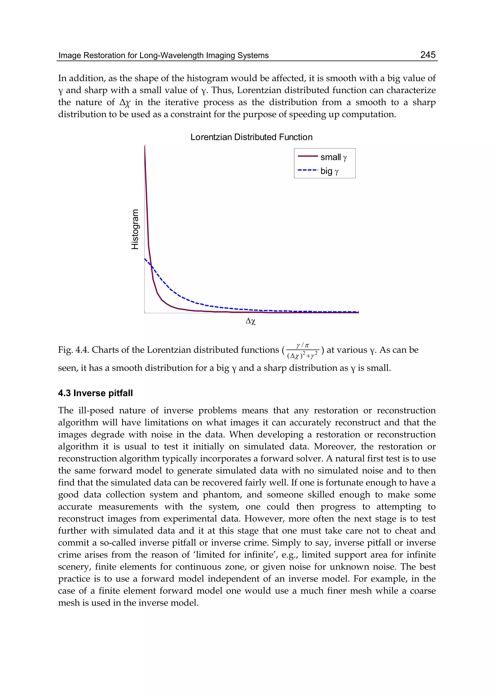Image Restoration for Long-Wavelength Imaging Systems 245
In addition, as the shape of the histogram would be affected, it is smooth with a big value of
γ and sharp with a small value of γ. Thus, Lorentzian distributed function can characterize
the nature of Δχ in the iterative process as the distribution from a smooth to a sharp
distribution to be used as a constraint for the purpose of speeding up computation.
Lorentzian Distributed Function

Histogram
small 
big 
Fig. 4.4. Charts of the Lorentzian distributed functions ( 22
)(
/



) at various γ. As can be
seen, it has a smooth distribution for a big γ and a sharp distribution as γ is small.
4.3 Inverse pitfall
The ill-posed nature of inverse problems means that any restoration or reconstruction
algorithm will have limitations on what images it can accurately reconstruct and that the
images degrade with noise in the data. When developing a restoration or reconstruction
algorithm it is usual to test it initially on simulated data. Moreover, the restoration or
reconstruction algorithm typically incorporates a forward solver. A natural first test is to use
the same forward model to generate simulated data with no simulated noise and to then
find that the simulated data can be recovered fairly well. If one is fortunate enough to have a
good data collection system and phantom, and someone skilled enough to make some
accurate measurements with the system, one could then progress to attempting to
reconstruct images from experimental data. However, more often the next stage is to test
further with simulated data and it at this stage that one must take care not to cheat and
commit a so-called inverse pitfall or inverse crime. Simply to say, inverse pitfall or inverse
crime arises from the reason of ‘limited for infinite’, e.g., limited support area for infinite
scenery, finite elements for continuous zone, or given noise for unknown noise. The best
practice is to use a forward model independent of an inverse model. For example, in the
case of a finite element forward model one would use a much finer mesh while a coarse
mesh is used in the inverse model.
 