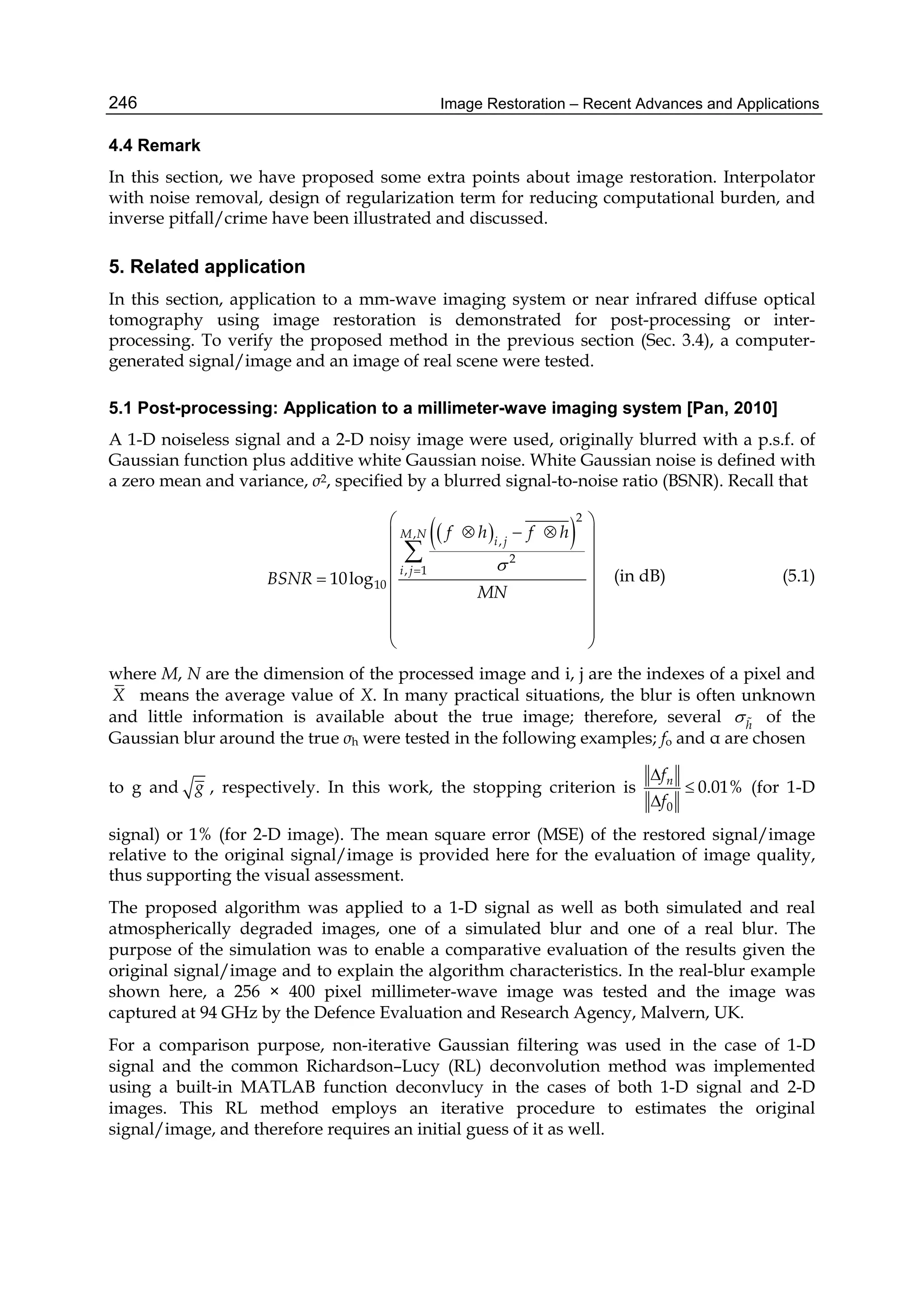 Image Restoration – Recent Advances and Applications246
4.4 Remark
In this section, we have proposed some extra points about image restoration. Interpolator
with noise removal, design of regularization term for reducing computational burden, and
inverse pitfall/crime have been illustrated and discussed.
5. Related application
In this section, application to a mm-wave imaging system or near infrared diffuse optical
tomography using image restoration is demonstrated for post-processing or inter-
processing. To verify the proposed method in the previous section (Sec. 3.4), a computer-
generated signal/image and an image of real scene were tested.
5.1 Post-processing: Application to a millimeter-wave imaging system [Pan, 2010]
A 1-D noiseless signal and a 2-D noisy image were used, originally blurred with a p.s.f. of
Gaussian function plus additive white Gaussian noise. White Gaussian noise is defined with
a zero mean and variance, σ2, specified by a blurred signal-to-noise ratio (BSNR). Recall that
  
2
,
,
2
, 1
1010log
M N
i j
i j
f h f h
BSNR
MN

 
   
 
 
  
 
 
 
 

(in dB) (5.1)
where M, N are the dimension of the processed image and i, j are the indexes of a pixel and
X means the average value of X. In many practical situations, the blur is often unknown
and little information is available about the true image; therefore, several h
  of the
Gaussian blur around the true σh were tested in the following examples; fo and α are chosen
to g and g , respectively. In this work, the stopping criterion is
0
nf
f



0.01% (for 1-D
signal) or 1% (for 2-D image). The mean square error (MSE) of the restored signal/image
relative to the original signal/image is provided here for the evaluation of image quality,
thus supporting the visual assessment.
The proposed algorithm was applied to a 1-D signal as well as both simulated and real
atmospherically degraded images, one of a simulated blur and one of a real blur. The
purpose of the simulation was to enable a comparative evaluation of the results given the
original signal/image and to explain the algorithm characteristics. In the real-blur example
shown here, a 256 × 400 pixel millimeter-wave image was tested and the image was
captured at 94 GHz by the Defence Evaluation and Research Agency, Malvern, UK.
For a comparison purpose, non-iterative Gaussian filtering was used in the case of 1-D
signal and the common Richardson–Lucy (RL) deconvolution method was implemented
using a built-in MATLAB function deconvlucy in the cases of both 1-D signal and 2-D
images. This RL method employs an iterative procedure to estimates the original
signal/image, and therefore requires an initial guess of it as well.
 