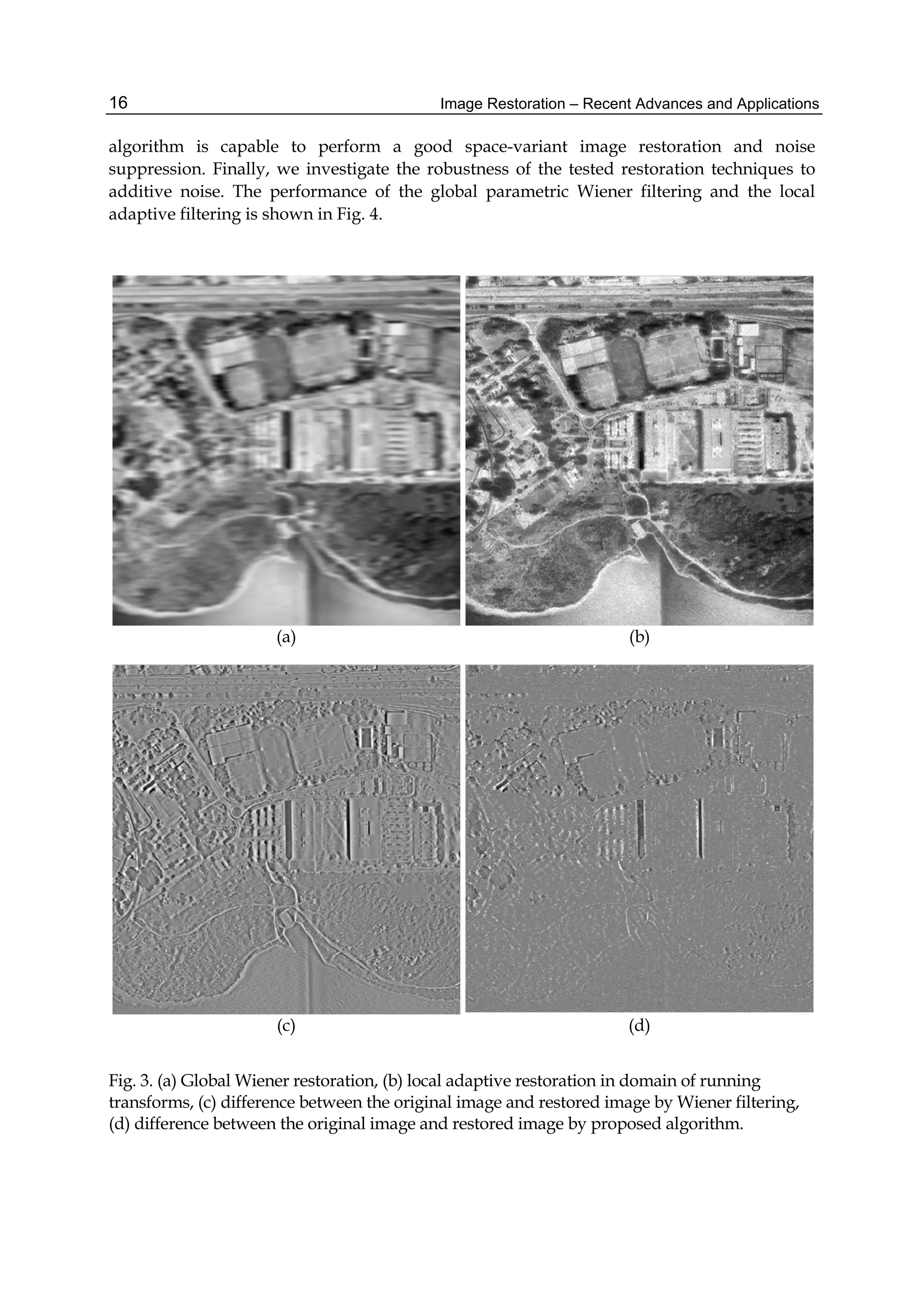 Image Restoration – Recent Advances and Applications16
algorithm is capable to perform a good space-variant image restoration and noise
suppression. Finally, we investigate the robustness of the tested restoration techniques to
additive noise. The performance of the global parametric Wiener filtering and the local
adaptive filtering is shown in Fig. 4.
(a) (b)
(c) (d)
Fig. 3. (a) Global Wiener restoration, (b) local adaptive restoration in domain of running
transforms, (c) difference between the original image and restored image by Wiener filtering,
(d) difference between the original image and restored image by proposed algorithm.
 