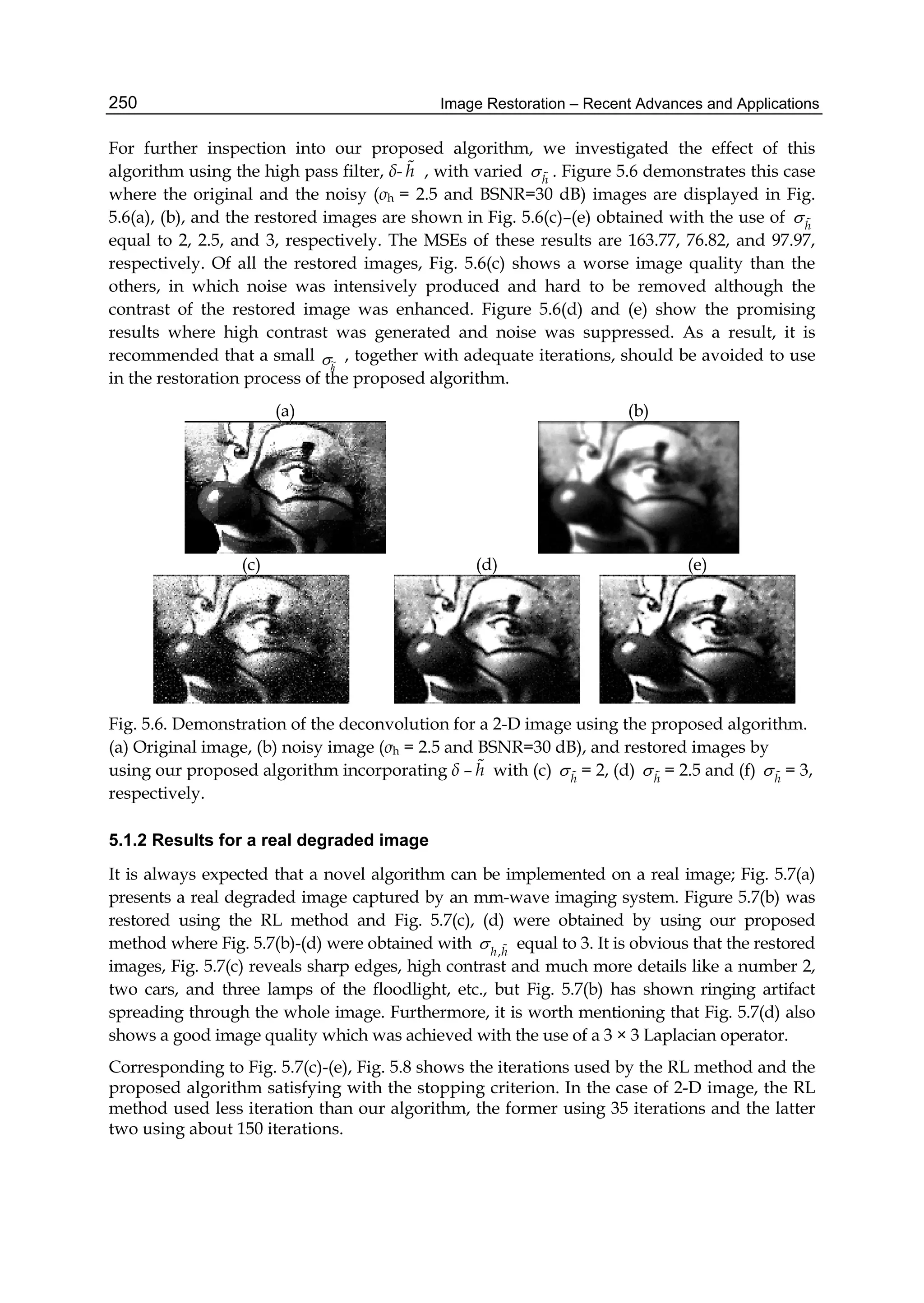 Image Restoration – Recent Advances and Applications250
For further inspection into our proposed algorithm, we investigated the effect of this
algorithm using the high pass filter, δ- h , with varied h
  . Figure 5.6 demonstrates this case
where the original and the noisy (σh = 2.5 and BSNR=30 dB) images are displayed in Fig.
5.6(a), (b), and the restored images are shown in Fig. 5.6(c)–(e) obtained with the use of h
 
equal to 2, 2.5, and 3, respectively. The MSEs of these results are 163.77, 76.82, and 97.97,
respectively. Of all the restored images, Fig. 5.6(c) shows a worse image quality than the
others, in which noise was intensively produced and hard to be removed although the
contrast of the restored image was enhanced. Figure 5.6(d) and (e) show the promising
results where high contrast was generated and noise was suppressed. As a result, it is
recommended that a small
h
~ , together with adequate iterations, should be avoided to use
in the restoration process of the proposed algorithm.
(a) (b)
(c) (d) (e)
Fig. 5.6. Demonstration of the deconvolution for a 2-D image using the proposed algorithm.
(a) Original image, (b) noisy image (σh = 2.5 and BSNR=30 dB), and restored images by
using our proposed algorithm incorporating δ – h with (c) h
  = 2, (d) h
  = 2.5 and (f) h
  = 3,
respectively.
5.1.2 Results for a real degraded image
It is always expected that a novel algorithm can be implemented on a real image; Fig. 5.7(a)
presents a real degraded image captured by an mm-wave imaging system. Figure 5.7(b) was
restored using the RL method and Fig. 5.7(c), (d) were obtained by using our proposed
method where Fig. 5.7(b)-(d) were obtained with ,h h
  equal to 3. It is obvious that the restored
images, Fig. 5.7(c) reveals sharp edges, high contrast and much more details like a number 2,
two cars, and three lamps of the floodlight, etc., but Fig. 5.7(b) has shown ringing artifact
spreading through the whole image. Furthermore, it is worth mentioning that Fig. 5.7(d) also
shows a good image quality which was achieved with the use of a 3 × 3 Laplacian operator.
Corresponding to Fig. 5.7(c)-(e), Fig. 5.8 shows the iterations used by the RL method and the
proposed algorithm satisfying with the stopping criterion. In the case of 2-D image, the RL
method used less iteration than our algorithm, the former using 35 iterations and the latter
two using about 150 iterations.
 