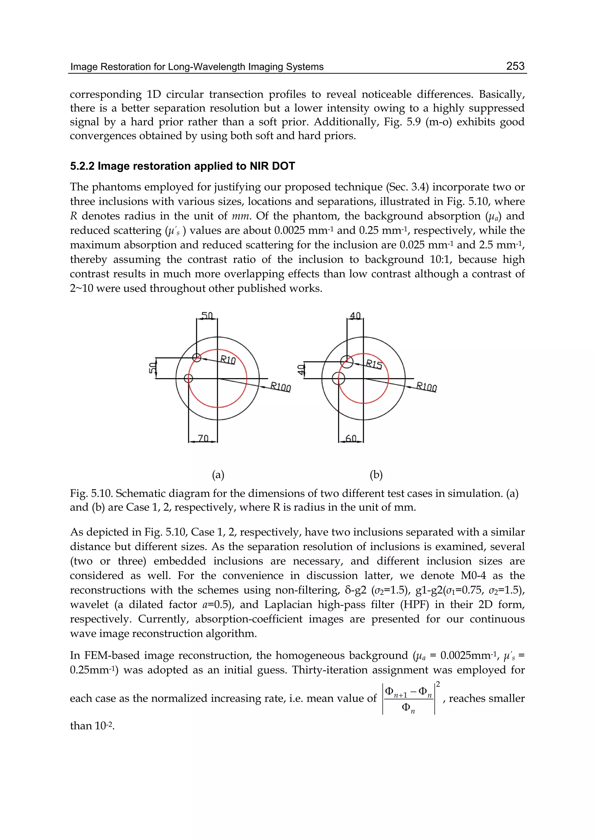 Image Restoration for Long-Wavelength Imaging Systems 253
corresponding 1D circular transection profiles to reveal noticeable differences. Basically,
there is a better separation resolution but a lower intensity owing to a highly suppressed
signal by a hard prior rather than a soft prior. Additionally, Fig. 5.9 (m-o) exhibits good
convergences obtained by using both soft and hard priors.
5.2.2 Image restoration applied to NIR DOT
The phantoms employed for justifying our proposed technique (Sec. 3.4) incorporate two or
three inclusions with various sizes, locations and separations, illustrated in Fig. 5.10, where
R denotes radius in the unit of mm. Of the phantom, the background absorption (μa) and
reduced scattering (μ’
s ) values are about 0.0025 mm-1 and 0.25 mm-1, respectively, while the
maximum absorption and reduced scattering for the inclusion are 0.025 mm-1 and 2.5 mm-1,
thereby assuming the contrast ratio of the inclusion to background 10:1, because high
contrast results in much more overlapping effects than low contrast although a contrast of
2~10 were used throughout other published works.
(a) (b)
Fig. 5.10. Schematic diagram for the dimensions of two different test cases in simulation. (a)
and (b) are Case 1, 2, respectively, where R is radius in the unit of mm.
As depicted in Fig. 5.10, Case 1, 2, respectively, have two inclusions separated with a similar
distance but different sizes. As the separation resolution of inclusions is examined, several
(two or three) embedded inclusions are necessary, and different inclusion sizes are
considered as well. For the convenience in discussion latter, we denote M0-4 as the
reconstructions with the schemes using non-filtering, δ-g2 (σ2=1.5), g1-g2(σ1=0.75, σ2=1.5),
wavelet (a dilated factor a=0.5), and Laplacian high-pass filter (HPF) in their 2D form,
respectively. Currently, absorption-coefficient images are presented for our continuous
wave image reconstruction algorithm.
In FEM-based image reconstruction, the homogeneous background (μa = 0.0025mm-1, μ’
s =
0.25mm-1) was adopted as an initial guess. Thirty-iteration assignment was employed for
each case as the normalized increasing rate, i.e. mean value of
2
1n n
n
  

, reaches smaller
than 10-2.
 