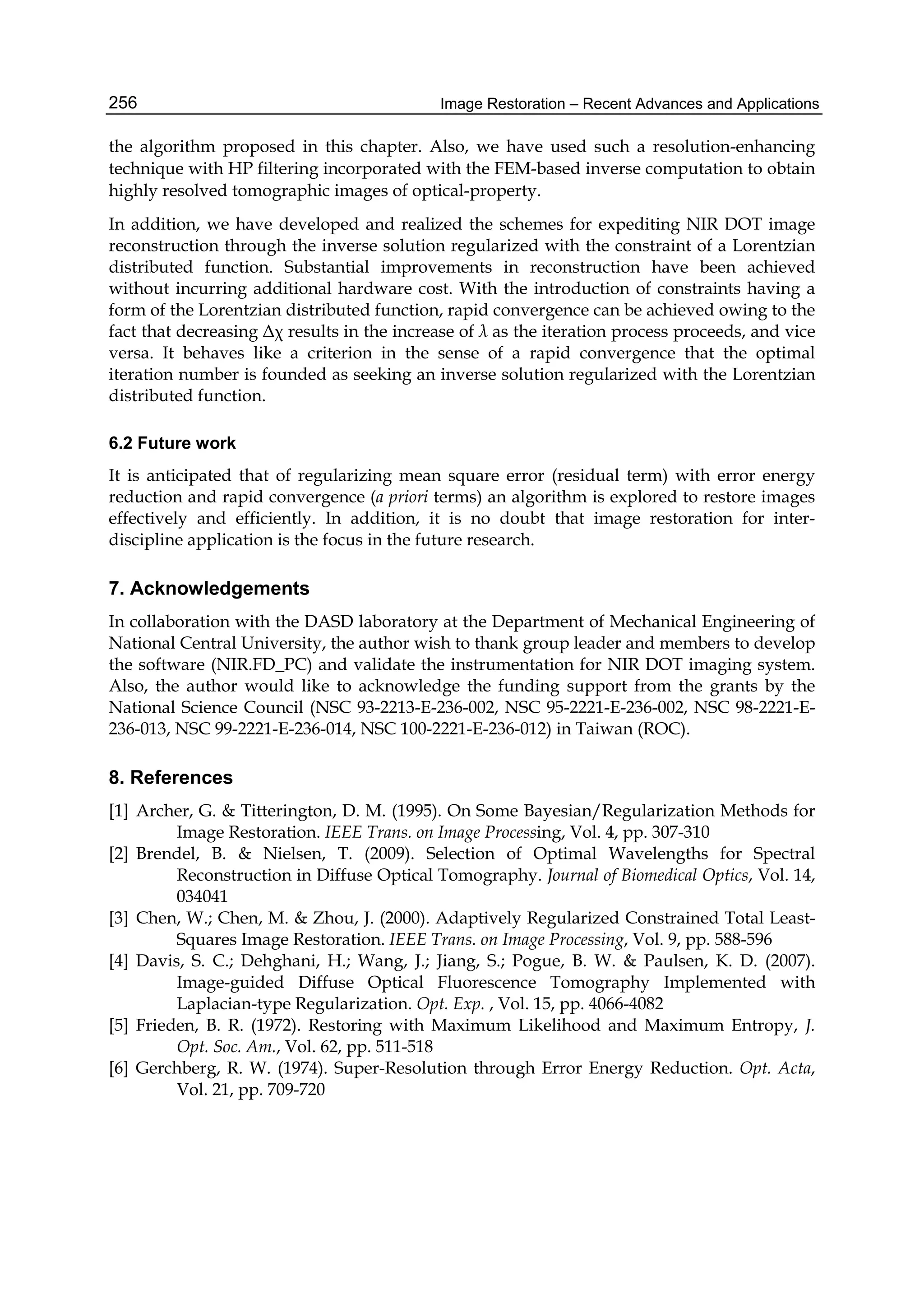 Image Restoration – Recent Advances and Applications256
the algorithm proposed in this chapter. Also, we have used such a resolution-enhancing
technique with HP filtering incorporated with the FEM-based inverse computation to obtain
highly resolved tomographic images of optical-property.
In addition, we have developed and realized the schemes for expediting NIR DOT image
reconstruction through the inverse solution regularized with the constraint of a Lorentzian
distributed function. Substantial improvements in reconstruction have been achieved
without incurring additional hardware cost. With the introduction of constraints having a
form of the Lorentzian distributed function, rapid convergence can be achieved owing to the
fact that decreasing Δχ results in the increase of λ as the iteration process proceeds, and vice
versa. It behaves like a criterion in the sense of a rapid convergence that the optimal
iteration number is founded as seeking an inverse solution regularized with the Lorentzian
distributed function.
6.2 Future work
It is anticipated that of regularizing mean square error (residual term) with error energy
reduction and rapid convergence (a priori terms) an algorithm is explored to restore images
effectively and efficiently. In addition, it is no doubt that image restoration for inter-
discipline application is the focus in the future research.
7. Acknowledgements
In collaboration with the DASD laboratory at the Department of Mechanical Engineering of
National Central University, the author wish to thank group leader and members to develop
the software (NIR.FD_PC) and validate the instrumentation for NIR DOT imaging system.
Also, the author would like to acknowledge the funding support from the grants by the
National Science Council (NSC 93-2213-E-236-002, NSC 95-2221-E-236-002, NSC 98-2221-E-
236-013, NSC 99-2221-E-236-014, NSC 100-2221-E-236-012) in Taiwan (ROC).
8. References
[1] Archer, G. & Titterington, D. M. (1995). On Some Bayesian/Regularization Methods for
Image Restoration. IEEE Trans. on Image Processing, Vol. 4, pp. 307-310
[2] Brendel, B. & Nielsen, T. (2009). Selection of Optimal Wavelengths for Spectral
Reconstruction in Diffuse Optical Tomography. Journal of Biomedical Optics, Vol. 14,
034041
[3] Chen, W.; Chen, M. & Zhou, J. (2000). Adaptively Regularized Constrained Total Least-
Squares Image Restoration. IEEE Trans. on Image Processing, Vol. 9, pp. 588-596
[4] Davis, S. C.; Dehghani, H.; Wang, J.; Jiang, S.; Pogue, B. W. & Paulsen, K. D. (2007).
Image-guided Diffuse Optical Fluorescence Tomography Implemented with
Laplacian-type Regularization. Opt. Exp. , Vol. 15, pp. 4066-4082
[5] Frieden, B. R. (1972). Restoring with Maximum Likelihood and Maximum Entropy, J.
Opt. Soc. Am., Vol. 62, pp. 511-518
[6] Gerchberg, R. W. (1974). Super-Resolution through Error Energy Reduction. Opt. Acta,
Vol. 21, pp. 709-720
 
