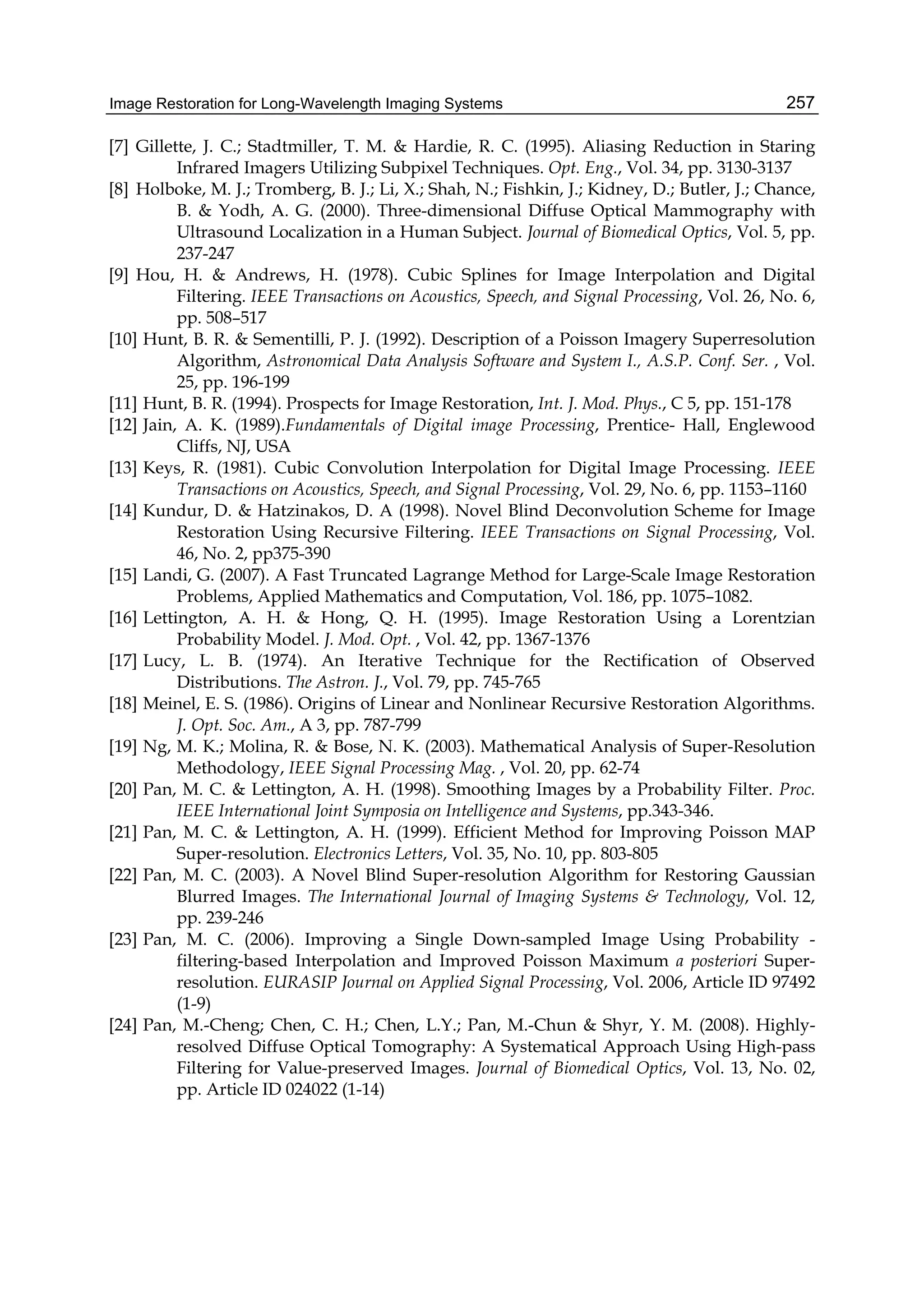 Image Restoration for Long-Wavelength Imaging Systems 257
[7] Gillette, J. C.; Stadtmiller, T. M. & Hardie, R. C. (1995). Aliasing Reduction in Staring
Infrared Imagers Utilizing Subpixel Techniques. Opt. Eng., Vol. 34, pp. 3130-3137
[8] Holboke, M. J.; Tromberg, B. J.; Li, X.; Shah, N.; Fishkin, J.; Kidney, D.; Butler, J.; Chance,
B. & Yodh, A. G. (2000). Three-dimensional Diffuse Optical Mammography with
Ultrasound Localization in a Human Subject. Journal of Biomedical Optics, Vol. 5, pp.
237-247
[9] Hou, H. & Andrews, H. (1978). Cubic Splines for Image Interpolation and Digital
Filtering. IEEE Transactions on Acoustics, Speech, and Signal Processing, Vol. 26, No. 6,
pp. 508–517
[10] Hunt, B. R. & Sementilli, P. J. (1992). Description of a Poisson Imagery Superresolution
Algorithm, Astronomical Data Analysis Software and System I., A.S.P. Conf. Ser. , Vol.
25, pp. 196-199
[11] Hunt, B. R. (1994). Prospects for Image Restoration, Int. J. Mod. Phys., C 5, pp. 151-178
[12] Jain, A. K. (1989).Fundamentals of Digital image Processing, Prentice- Hall, Englewood
Cliffs, NJ, USA
[13] Keys, R. (1981). Cubic Convolution Interpolation for Digital Image Processing. IEEE
Transactions on Acoustics, Speech, and Signal Processing, Vol. 29, No. 6, pp. 1153–1160
[14] Kundur, D. & Hatzinakos, D. A (1998). Novel Blind Deconvolution Scheme for Image
Restoration Using Recursive Filtering. IEEE Transactions on Signal Processing, Vol.
46, No. 2, pp375-390
[15] Landi, G. (2007). A Fast Truncated Lagrange Method for Large-Scale Image Restoration
Problems, Applied Mathematics and Computation, Vol. 186, pp. 1075–1082.
[16] Lettington, A. H. & Hong, Q. H. (1995). Image Restoration Using a Lorentzian
Probability Model. J. Mod. Opt. , Vol. 42, pp. 1367-1376
[17] Lucy, L. B. (1974). An Iterative Technique for the Rectification of Observed
Distributions. The Astron. J., Vol. 79, pp. 745-765
[18] Meinel, E. S. (1986). Origins of Linear and Nonlinear Recursive Restoration Algorithms.
J. Opt. Soc. Am., A 3, pp. 787-799
[19] Ng, M. K.; Molina, R. & Bose, N. K. (2003). Mathematical Analysis of Super-Resolution
Methodology, IEEE Signal Processing Mag. , Vol. 20, pp. 62-74
[20] Pan, M. C. & Lettington, A. H. (1998). Smoothing Images by a Probability Filter. Proc.
IEEE International Joint Symposia on Intelligence and Systems, pp.343-346.
[21] Pan, M. C. & Lettington, A. H. (1999). Efficient Method for Improving Poisson MAP
Super-resolution. Electronics Letters, Vol. 35, No. 10, pp. 803-805
[22] Pan, M. C. (2003). A Novel Blind Super-resolution Algorithm for Restoring Gaussian
Blurred Images. The International Journal of Imaging Systems & Technology, Vol. 12,
pp. 239-246
[23] Pan, M. C. (2006). Improving a Single Down-sampled Image Using Probability -
filtering-based Interpolation and Improved Poisson Maximum a posteriori Super-
resolution. EURASIP Journal on Applied Signal Processing, Vol. 2006, Article ID 97492
(1-9)
[24] Pan, M.-Cheng; Chen, C. H.; Chen, L.Y.; Pan, M.-Chun & Shyr, Y. M. (2008). Highly-
resolved Diffuse Optical Tomography: A Systematical Approach Using High-pass
Filtering for Value-preserved Images. Journal of Biomedical Optics, Vol. 13, No. 02,
pp. Article ID 024022 (1-14)
 