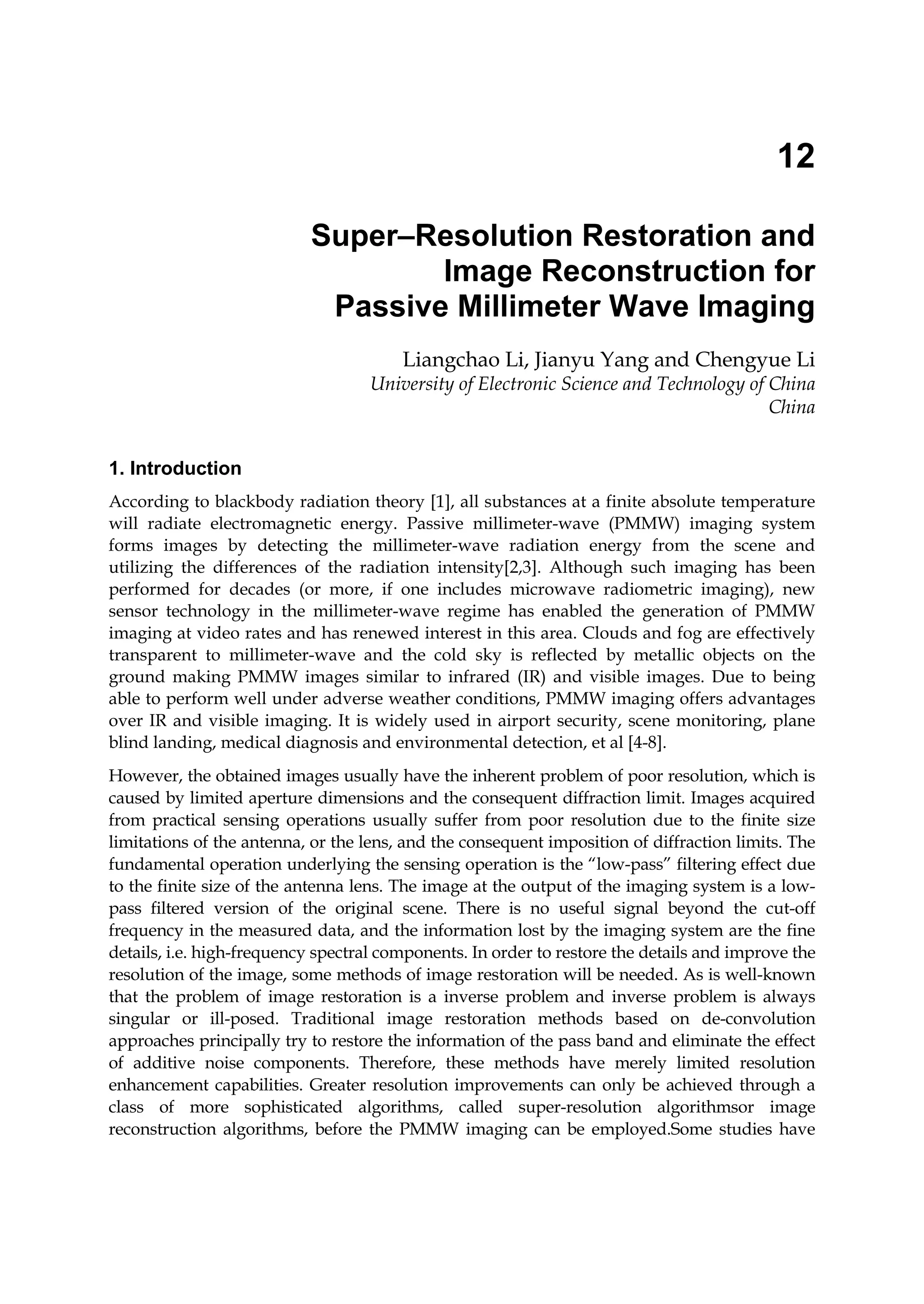 12
Super–Resolution Restoration and
Image Reconstruction for
Passive Millimeter Wave Imaging
Liangchao Li, Jianyu Yang and Chengyue Li
University of Electronic Science and Technology of China
China
1. Introduction
According to blackbody radiation theory [1], all substances at a finite absolute temperature
will radiate electromagnetic energy. Passive millimeter-wave (PMMW) imaging system
forms images by detecting the millimeter-wave radiation energy from the scene and
utilizing the differences of the radiation intensity[2,3]. Although such imaging has been
performed for decades (or more, if one includes microwave radiometric imaging), new
sensor technology in the millimeter-wave regime has enabled the generation of PMMW
imaging at video rates and has renewed interest in this area. Clouds and fog are effectively
transparent to millimeter-wave and the cold sky is reflected by metallic objects on the
ground making PMMW images similar to infrared (IR) and visible images. Due to being
able to perform well under adverse weather conditions, PMMW imaging offers advantages
over IR and visible imaging. It is widely used in airport security, scene monitoring, plane
blind landing, medical diagnosis and environmental detection, et al [4-8].
However, the obtained images usually have the inherent problem of poor resolution, which is
caused by limited aperture dimensions and the consequent diffraction limit. Images acquired
from practical sensing operations usually suffer from poor resolution due to the finite size
limitations of the antenna, or the lens, and the consequent imposition of diffraction limits. The
fundamental operation underlying the sensing operation is the “low-pass” filtering effect due
to the finite size of the antenna lens. The image at the output of the imaging system is a low-
pass filtered version of the original scene. There is no useful signal beyond the cut-off
frequency in the measured data, and the information lost by the imaging system are the fine
details, i.e. high-frequency spectral components. In order to restore the details and improve the
resolution of the image, some methods of image restoration will be needed. As is well-known
that the problem of image restoration is a inverse problem and inverse problem is always
singular or ill-posed. Traditional image restoration methods based on de-convolution
approaches principally try to restore the information of the pass band and eliminate the effect
of additive noise components. Therefore, these methods have merely limited resolution
enhancement capabilities. Greater resolution improvements can only be achieved through a
class of more sophisticated algorithms, called super-resolution algorithmsor image
reconstruction algorithms, before the PMMW imaging can be employed.Some studies have
 