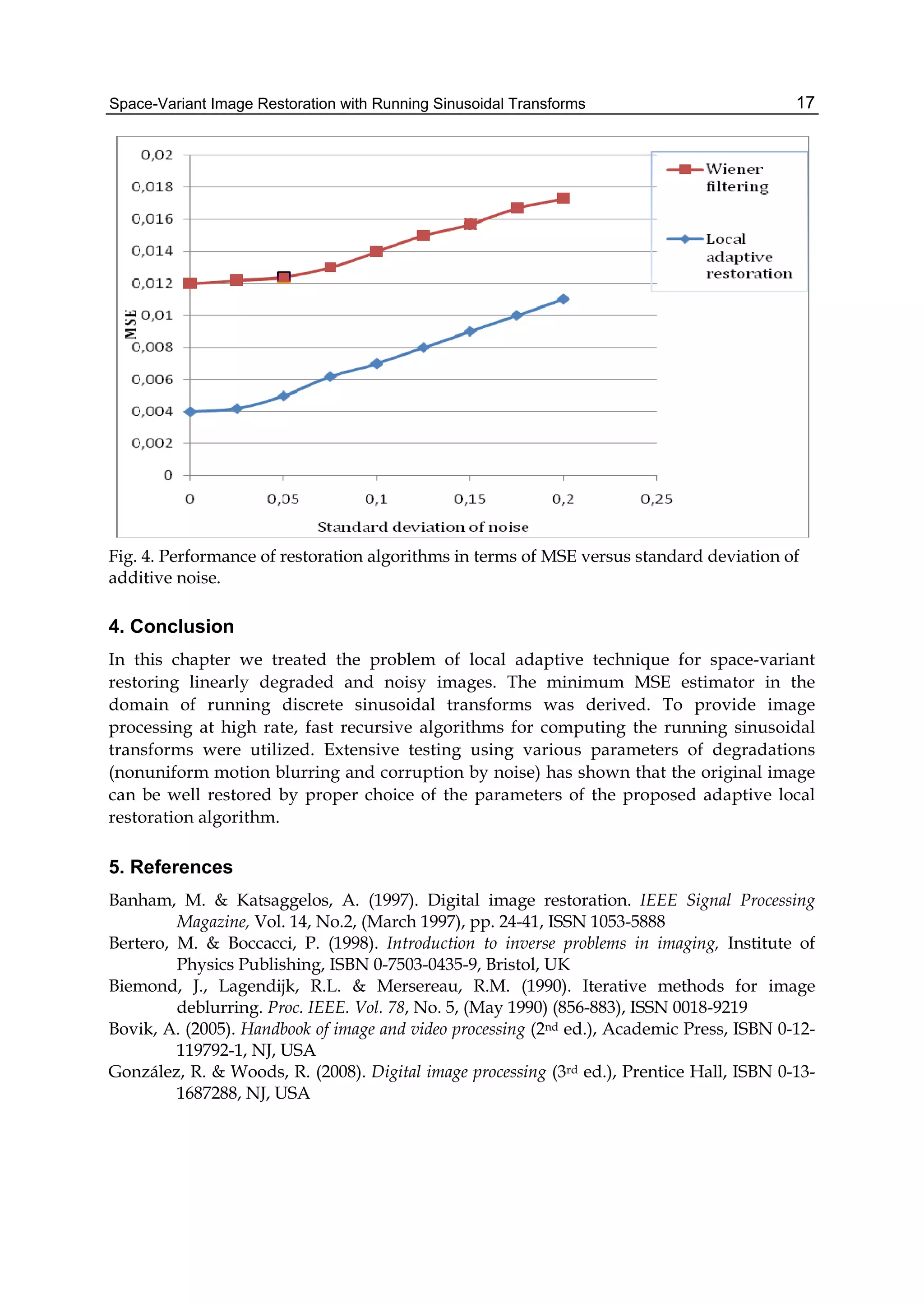 Space-Variant Image Restoration with Running Sinusoidal Transforms 17
Fig. 4. Performance of restoration algorithms in terms of MSE versus standard deviation of
additive noise.
4. Conclusion
In this chapter we treated the problem of local adaptive technique for space-variant
restoring linearly degraded and noisy images. The minimum MSE estimator in the
domain of running discrete sinusoidal transforms was derived. To provide image
processing at high rate, fast recursive algorithms for computing the running sinusoidal
transforms were utilized. Extensive testing using various parameters of degradations
(nonuniform motion blurring and corruption by noise) has shown that the original image
can be well restored by proper choice of the parameters of the proposed adaptive local
restoration algorithm.
5. References
Banham, M. & Katsaggelos, A. (1997). Digital image restoration. IEEE Signal Processing
Magazine, Vol. 14, No.2, (March 1997), pp. 24-41, ISSN 1053-5888
Bertero, M. & Boccacci, P. (1998). Introduction to inverse problems in imaging, Institute of
Physics Publishing, ISBN 0-7503-0435-9, Bristol, UK
Biemond, J., Lagendijk, R.L. & Mersereau, R.M. (1990). Iterative methods for image
deblurring. Proc. IEEE. Vol. 78, No. 5, (May 1990) (856-883), ISSN 0018-9219
Bovik, A. (2005). Handbook of image and video processing (2nd ed.), Academic Press, ISBN 0-12-
119792-1, NJ, USA
González, R. & Woods, R. (2008). Digital image processing (3rd ed.), Prentice Hall, ISBN 0-13-
1687288, NJ, USA
 