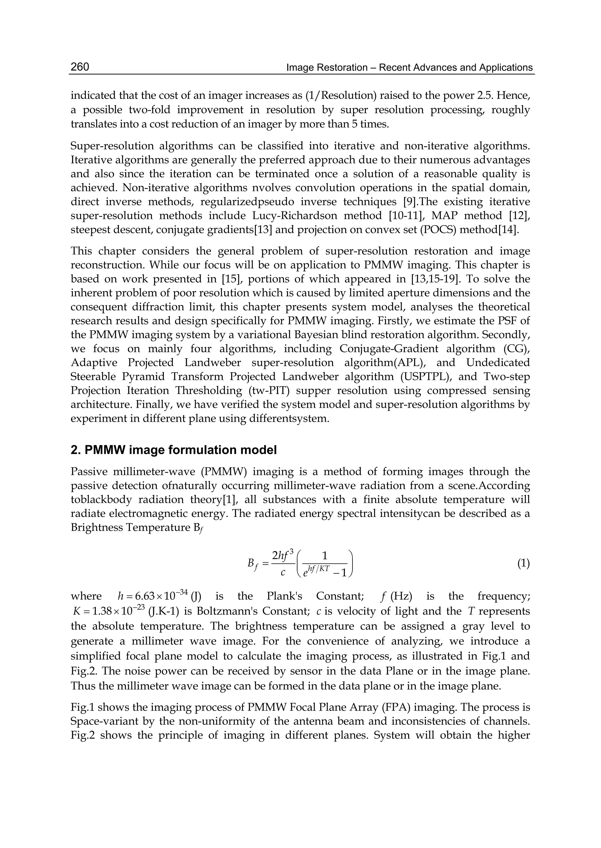 Image Restoration – Recent Advances and Applications260
indicated that the cost of an imager increases as (1/Resolution) raised to the power 2.5. Hence,
a possible two-fold improvement in resolution by super resolution processing, roughly
translates into a cost reduction of an imager by more than 5 times.
Super-resolution algorithms can be classified into iterative and non-iterative algorithms.
Iterative algorithms are generally the preferred approach due to their numerous advantages
and also since the iteration can be terminated once a solution of a reasonable quality is
achieved. Non-iterative algorithms nvolves convolution operations in the spatial domain,
direct inverse methods, regularizedpseudo inverse techniques [9].The existing iterative
super-resolution methods include Lucy-Richardson method [10-11], MAP method [12],
steepest descent, conjugate gradients[13] and projection on convex set (POCS) method[14].
This chapter considers the general problem of super-resolution restoration and image
reconstruction. While our focus will be on application to PMMW imaging. This chapter is
based on work presented in [15], portions of which appeared in [13,15-19]. To solve the
inherent problem of poor resolution which is caused by limited aperture dimensions and the
consequent diffraction limit, this chapter presents system model, analyses the theoretical
research results and design specifically for PMMW imaging. Firstly, we estimate the PSF of
the PMMW imaging system by a variational Bayesian blind restoration algorithm. Secondly,
we focus on mainly four algorithms, including Conjugate-Gradient algorithm (CG),
Adaptive Projected Landweber super-resolution algorithm(APL), and Undedicated
Steerable Pyramid Transform Projected Landweber algorithm (USPTPL), and Two-step
Projection Iteration Thresholding (tw-PIT) supper resolution using compressed sensing
architecture. Finally, we have verified the system model and super-resolution algorithms by
experiment in different plane using differentsystem.
2. PMMW image formulation model
Passive millimeter-wave (PMMW) imaging is a method of forming images through the
passive detection ofnaturally occurring millimeter-wave radiation from a scene.According
toblackbody radiation theory[1], all substances with a finite absolute temperature will
radiate electromagnetic energy. The radiated energy spectral intensitycan be described as a
Brightness Temperature Bf
3
2 1
1
f hf KT
hf
B
c e
 
  
 
(1)
where 34
6.63 10h 
  (J) is the Plank's Constant; f (Hz) is the frequency;
23
1.38 10K 
  (J.K-1) is Boltzmann's Constant; c is velocity of light and the T represents
the absolute temperature. The brightness temperature can be assigned a gray level to
generate a millimeter wave image. For the convenience of analyzing, we introduce a
simplified focal plane model to calculate the imaging process, as illustrated in Fig.1 and
Fig.2. The noise power can be received by sensor in the data Plane or in the image plane.
Thus the millimeter wave image can be formed in the data plane or in the image plane.
Fig.1 shows the imaging process of PMMW Focal Plane Array (FPA) imaging. The process is
Space-variant by the non-uniformity of the antenna beam and inconsistencies of channels.
Fig.2 shows the principle of imaging in different planes. System will obtain the higher
 