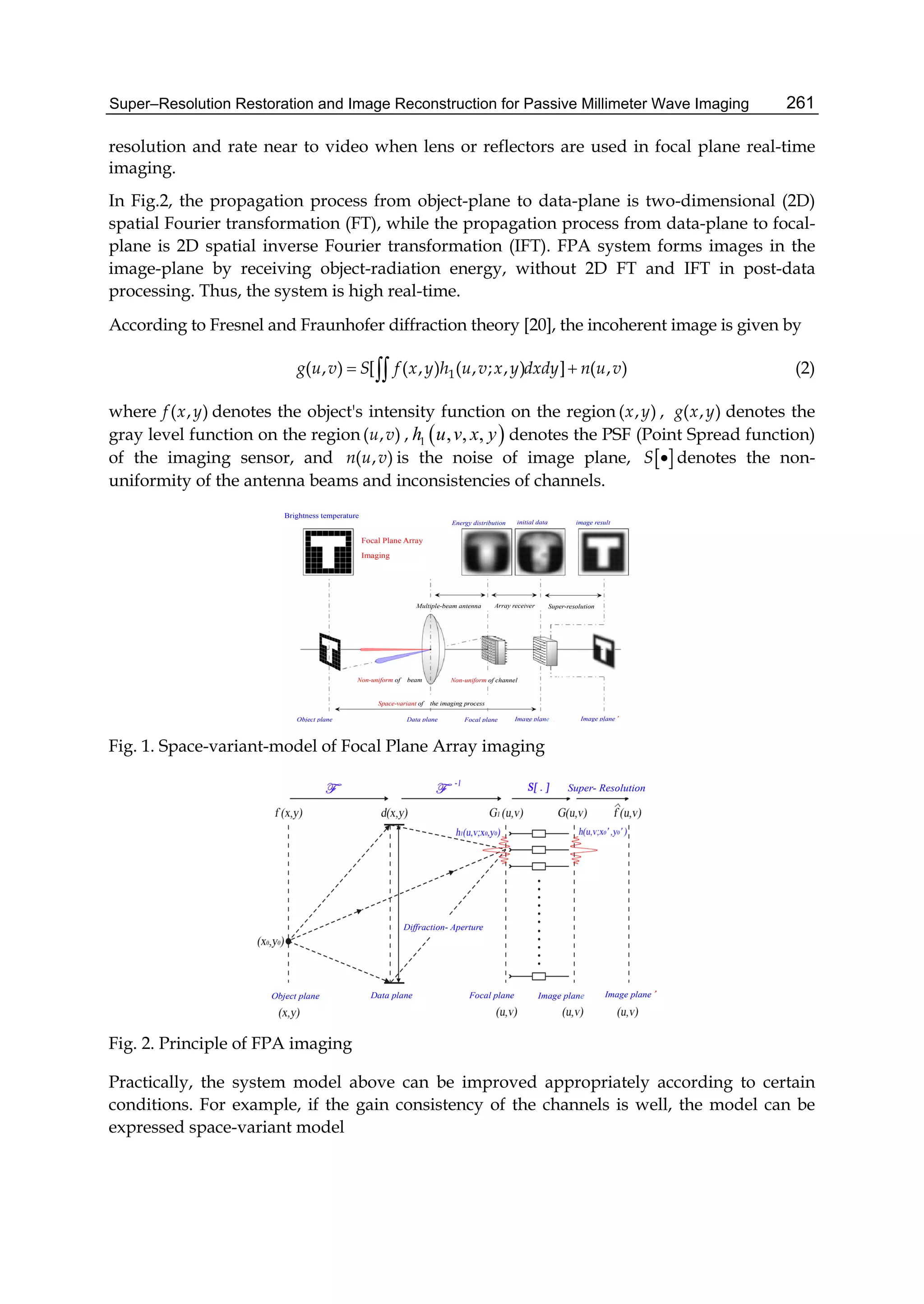 Super–Resolution Restoration and Image Reconstruction for Passive Millimeter Wave Imaging 261
resolution and rate near to video when lens or reflectors are used in focal plane real-time
imaging.
In Fig.2, the propagation process from object-plane to data-plane is two-dimensional (2D)
spatial Fourier transformation (FT), while the propagation process from data-plane to focal-
plane is 2D spatial inverse Fourier transformation (IFT). FPA system forms images in the
image-plane by receiving object-radiation energy, without 2D FT and IFT in post-data
processing. Thus, the system is high real-time.
According to Fresnel and Fraunhofer diffraction theory [20], the incoherent image is given by
1( , ) [ ( , ) ( , ; , ) ] ( , )g u v S f x y h u v x y dxdy n u v  (2)
where ( , )f x y denotes the object's intensity function on the region ( , )x y , ( , )g x y denotes the
gray level function on the region ( , )u v ,  1 , , ,h u v x y denotes the PSF (Point Spread function)
of the imaging sensor, and ( , )n u v is the noise of image plane,  S  denotes the non-
uniformity of the antenna beams and inconsistencies of channels.
Object plane Data plane Focal plane Image plane Image plane’
Space-variant of the imaging process
Non-uniform of beam Non-uniform of channel
Array receiverMultiple-beam antenna Super-resolution
iinitial dataEnergy distribution image result
Focal Plane Array
Imaging
Brightness temperature
Fig. 1. Space-variant-model of Focal Plane Array imaging
Super- Resolution
Diffraction- Aperture
Object plane Data plane Focal plane Image plane’Image plane
Fig. 2. Principle of FPA imaging
Practically, the system model above can be improved appropriately according to certain
conditions. For example, if the gain consistency of the channels is well, the model can be
expressed space-variant model
 